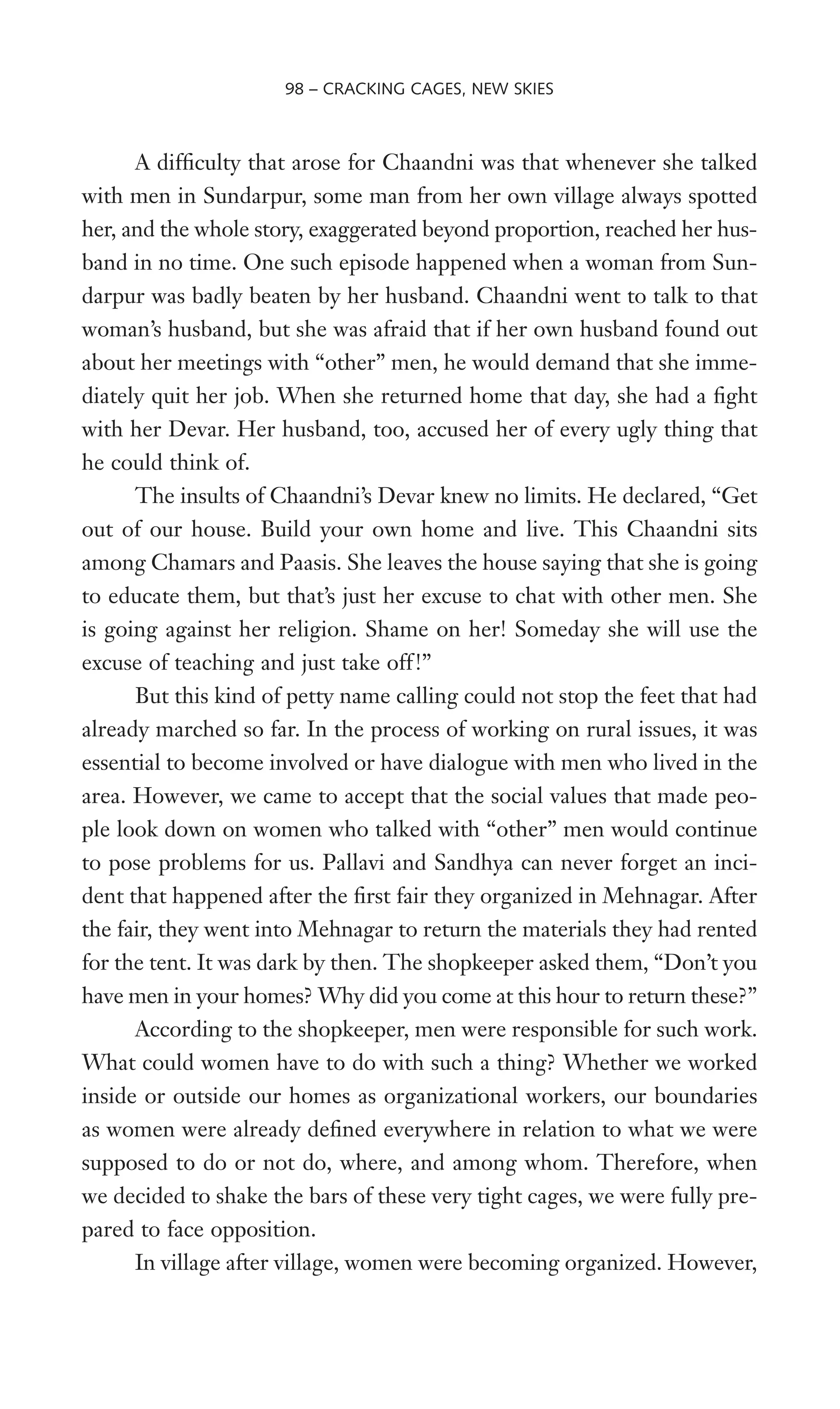 A difWculty that arose for Chaandni was that whenever she talked
with men in Sundarpur, some man from her own village always spotted
her, and the whole story, exaggerated beyond proportion, reached her hus-
band in no time. One such episode happened when a woman from Sun-
darpur was badly beaten by her husband. Chaandni went to talk to that
woman’s husband, but she was afraid that if her own husband found out
about her meetings with “other” men, he would demand that she imme-
diately quit her job. When she returned home that day, she had a Wght
with her Devar. Her husband, too, accused her of every ugly thing that
he could think of.
The insults of Chaandni’s Devar knew no limits. He declared, “Get
out of our house. Build your own home and live. This Chaandni sits
among Chamars and Paasis. She leaves the house saying that she is going
to educate them, but that’s just her excuse to chat with other men. She
is going against her religion. Shame on her! Someday she will use the
excuse of teaching and just take off!”
But this kind of petty name calling could not stop the feet that had
already marched so far. In the process of working on rural issues, it was
essential to become involved or have dialogue with men who lived in the
area. However, we came to accept that the social values that made peo-
ple look down on women who talked with “other” men would continue
to pose problems for us. Pallavi and Sandhya can never forget an inci-
dent that happened after the Wrst fair they organized in Mehnagar. After
the fair, they went into Mehnagar to return the materials they had rented
for the tent. It was dark by then. The shopkeeper asked them, “Don’t you
have men in your homes? Why did you come at this hour to return these?”
According to the shopkeeper, men were responsible for such work.
What could women have to do with such a thing? Whether we worked
inside or outside our homes as organizational workers, our boundaries
as women were already deWned everywhere in relation to what we were
supposed to do or not do, where, and among whom. Therefore, when
we decided to shake the bars of these very tight cages, we were fully pre-
pared to face opposition.
In village after village, women were becoming organized. However,
98 – CRACKING CAGES, NEW SKIES
 