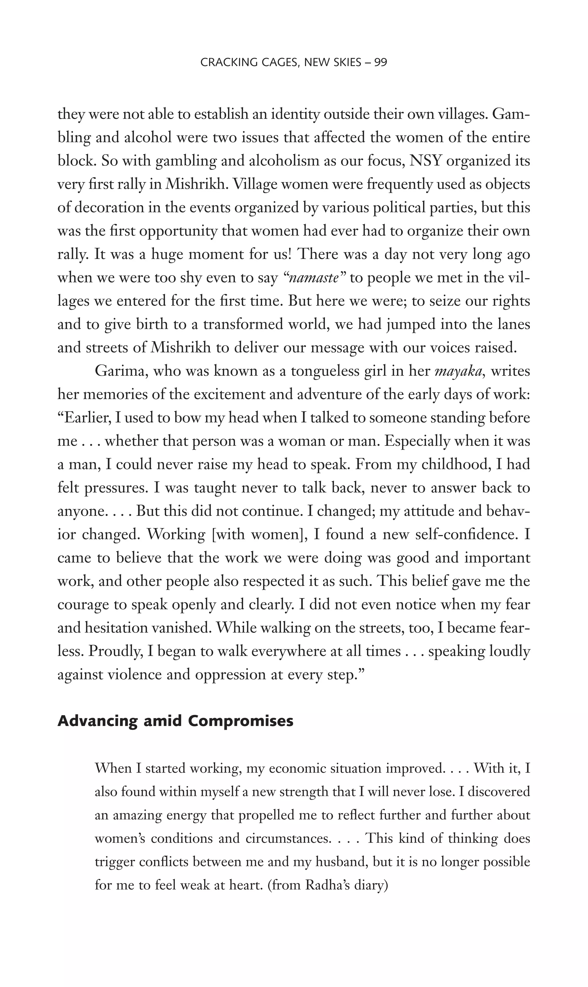 they were not able to establish an identity outside their own villages. Gam-
bling and alcohol were two issues that affected the women of the entire
block. So with gambling and alcoholism as our focus, NSY organized its
very Wrst rally in Mishrikh. Village women were frequently used as objects
of decoration in the events organized by various political parties, but this
was the Wrst opportunity that women had ever had to organize their own
rally. It was a huge moment for us! There was a day not very long ago
when we were too shy even to say “namaste” to people we met in the vil-
lages we entered for the Wrst time. But here we were; to seize our rights
and to give birth to a transformed world, we had jumped into the lanes
and streets of Mishrikh to deliver our message with our voices raised.
Garima, who was known as a tongueless girl in her mayaka, writes
her memories of the excitement and adventure of the early days of work:
“Earlier, I used to bow my head when I talked to someone standing before
me . . . whether that person was a woman or man. Especially when it was
a man, I could never raise my head to speak. From my childhood, I had
felt pressures. I was taught never to talk back, never to answer back to
anyone. . . . But this did not continue. I changed; my attitude and behav-
ior changed. Working [with women], I found a new self-conWdence. I
came to believe that the work we were doing was good and important
work, and other people also respected it as such. This belief gave me the
courage to speak openly and clearly. I did not even notice when my fear
and hesitation vanished. While walking on the streets, too, I became fear-
less. Proudly, I began to walk everywhere at all times . . . speaking loudly
against violence and oppression at every step.”
Advancing amid Compromises
When I started working, my economic situation improved. . . . With it, I
also found within myself a new strength that I will never lose. I discovered
an amazing energy that propelled me to reXect further and further about
women’s conditions and circumstances. . . . This kind of thinking does
trigger conXicts between me and my husband, but it is no longer possible
for me to feel weak at heart. (from Radha’s diary)
CRACKING CAGES, NEW SKIES – 99
 