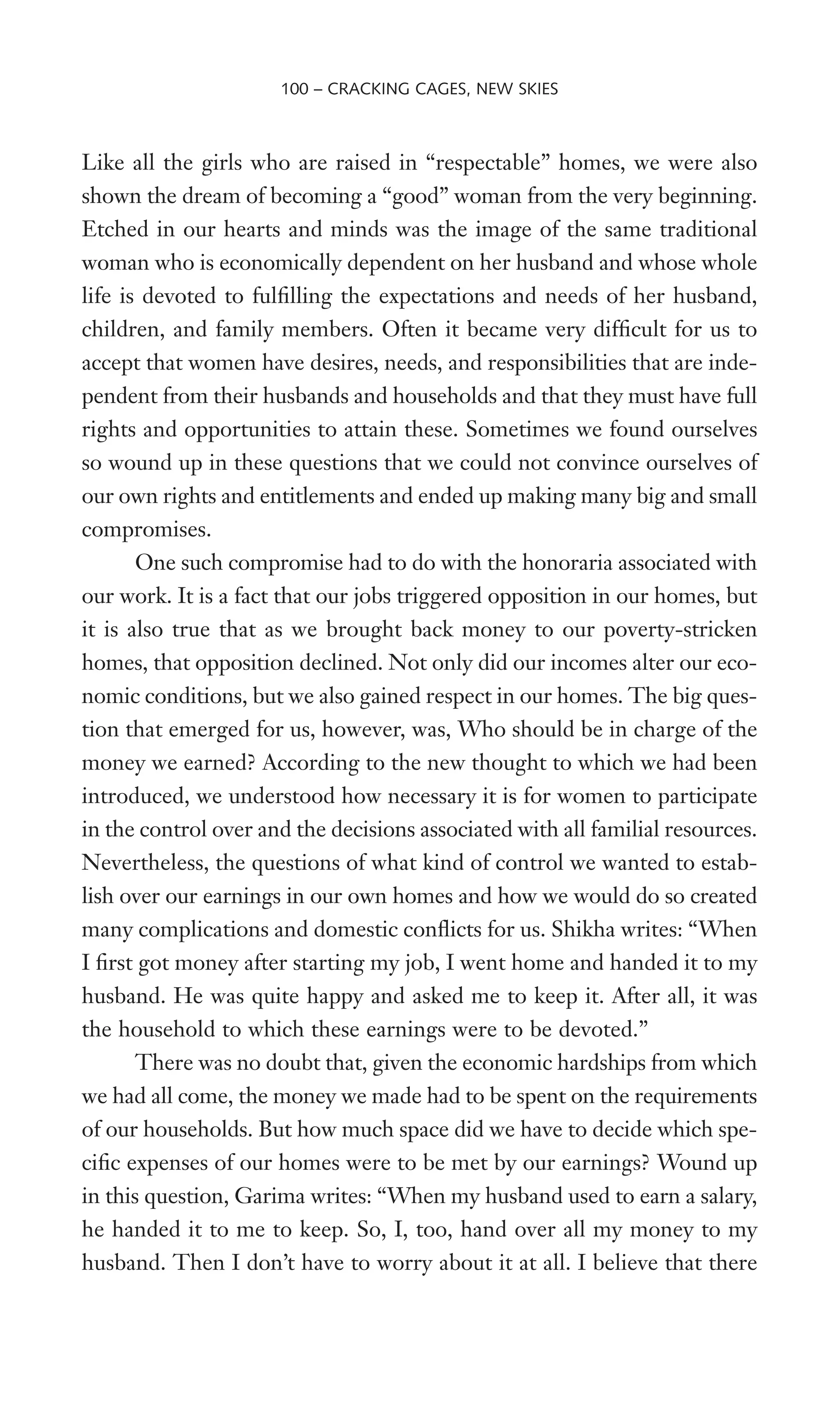 Like all the girls who are raised in “respectable” homes, we were also
shown the dream of becoming a “good” woman from the very beginning.
Etched in our hearts and minds was the image of the same traditional
woman who is economically dependent on her husband and whose whole
life is devoted to fulWlling the expectations and needs of her husband,
children, and family members. Often it became very difWcult for us to
accept that women have desires, needs, and responsibilities that are inde-
pendent from their husbands and households and that they must have full
rights and opportunities to attain these. Sometimes we found ourselves
so wound up in these questions that we could not convince ourselves of
our own rights and entitlements and ended up making many big and small
compromises.
One such compromise had to do with the honoraria associated with
our work. It is a fact that our jobs triggered opposition in our homes, but
it is also true that as we brought back money to our poverty-stricken
homes, that opposition declined. Not only did our incomes alter our eco-
nomic conditions, but we also gained respect in our homes. The big ques-
tion that emerged for us, however, was, Who should be in charge of the
money we earned? According to the new thought to which we had been
introduced, we understood how necessary it is for women to participate
in the control over and the decisions associated with all familial resources.
Nevertheless, the questions of what kind of control we wanted to estab-
lish over our earnings in our own homes and how we would do so created
many complications and domestic conXicts for us. Shikha writes: “When
I Wrst got money after starting my job, I went home and handed it to my
husband. He was quite happy and asked me to keep it. After all, it was
the household to which these earnings were to be devoted.”
There was no doubt that, given the economic hardships from which
we had all come, the money we made had to be spent on the requirements
of our households. But how much space did we have to decide which spe-
ciWc expenses of our homes were to be met by our earnings? Wound up
in this question, Garima writes: “When my husband used to earn a salary,
he handed it to me to keep. So, I, too, hand over all my money to my
husband. Then I don’t have to worry about it at all. I believe that there
100 – CRACKING CAGES, NEW SKIES
 