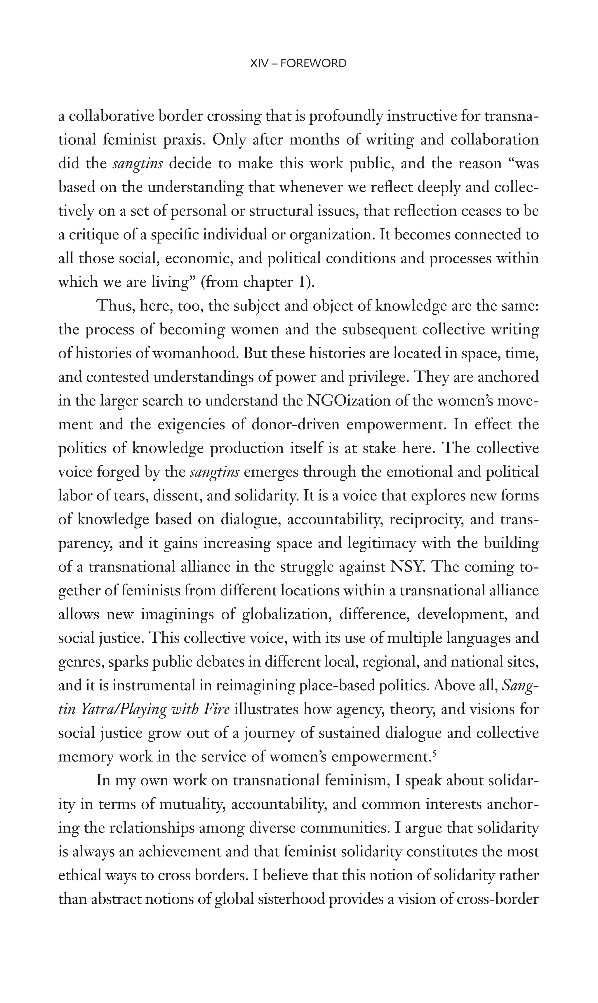 a collaborative border crossing that is profoundly instructive for transna-
tional feminist praxis. Only after months of writing and collaboration
did the sangtins decide to make this work public, and the reason “was
based on the understanding that whenever we reXect deeply and collec-
tively on a set of personal or structural issues, that reXection ceases to be
a critique of a speciWc individual or organization. It becomes connected to
all those social, economic, and political conditions and processes within
which we are living” (from chapter 1).
Thus, here, too, the subject and object of knowledge are the same:
the process of becoming women and the subsequent collective writing
of histories of womanhood. But these histories are located in space, time,
and contested understandings of power and privilege. They are anchored
in the larger search to understand the NGOization of the women’s move-
ment and the exigencies of donor-driven empowerment. In effect the
politics of knowledge production itself is at stake here. The collective
voice forged by the sangtins emerges through the emotional and political
labor of tears, dissent, and solidarity. It is a voice that explores new forms
of knowledge based on dialogue, accountability, reciprocity, and trans-
parency, and it gains increasing space and legitimacy with the building
of a transnational alliance in the struggle against NSY. The coming to-
gether of feminists from different locations within a transnational alliance
allows new imaginings of globalization, difference, development, and
social justice. This collective voice, with its use of multiple languages and
genres, sparks public debates in different local, regional, and national sites,
and it is instrumental in reimagining place-based politics. Above all, Sang-
tin Yatra/Playing with Fire illustrates how agency, theory, and visions for
social justice grow out of a journey of sustained dialogue and collective
memory work in the service of women’s empowerment.5
In my own work on transnational feminism, I speak about solidar-
ity in terms of mutuality, accountability, and common interests anchor-
ing the relationships among diverse communities. I argue that solidarity
is always an achievement and that feminist solidarity constitutes the most
ethical ways to cross borders. I believe that this notion of solidarity rather
than abstract notions of global sisterhood provides a vision of cross-border
XIV – FOREWORD
 