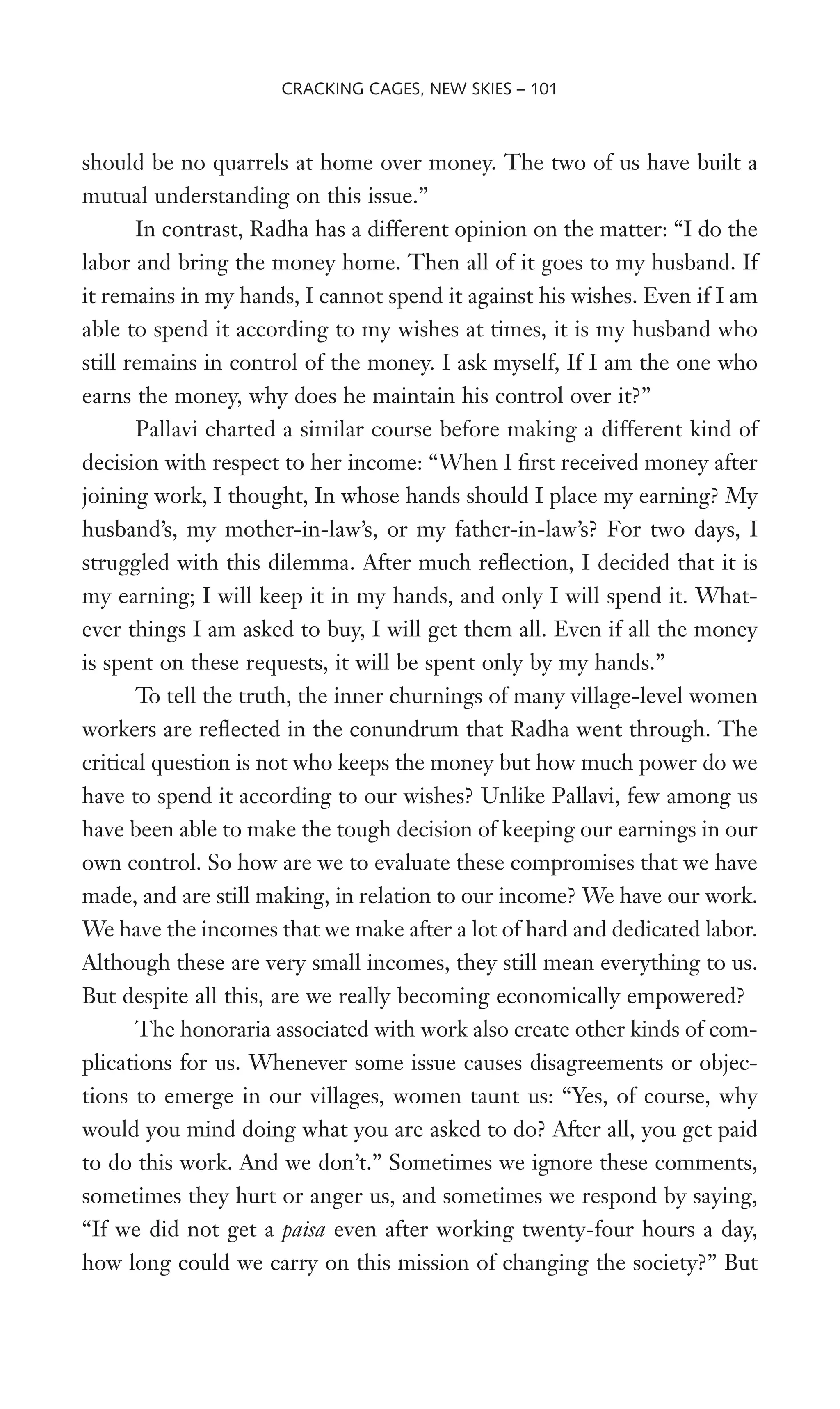 should be no quarrels at home over money. The two of us have built a
mutual understanding on this issue.”
In contrast, Radha has a different opinion on the matter: “I do the
labor and bring the money home. Then all of it goes to my husband. If
it remains in my hands, I cannot spend it against his wishes. Even if I am
able to spend it according to my wishes at times, it is my husband who
still remains in control of the money. I ask myself, If I am the one who
earns the money, why does he maintain his control over it?”
Pallavi charted a similar course before making a different kind of
decision with respect to her income: “When I Wrst received money after
joining work, I thought, In whose hands should I place my earning? My
husband’s, my mother-in-law’s, or my father-in-law’s? For two days, I
struggled with this dilemma. After much reXection, I decided that it is
my earning; I will keep it in my hands, and only I will spend it. What-
ever things I am asked to buy, I will get them all. Even if all the money
is spent on these requests, it will be spent only by my hands.”
To tell the truth, the inner churnings of many village-level women
workers are reXected in the conundrum that Radha went through. The
critical question is not who keeps the money but how much power do we
have to spend it according to our wishes? Unlike Pallavi, few among us
have been able to make the tough decision of keeping our earnings in our
own control. So how are we to evaluate these compromises that we have
made, and are still making, in relation to our income? We have our work.
We have the incomes that we make after a lot of hard and dedicated labor.
Although these are very small incomes, they still mean everything to us.
But despite all this, are we really becoming economically empowered?
The honoraria associated with work also create other kinds of com-
plications for us. Whenever some issue causes disagreements or objec-
tions to emerge in our villages, women taunt us: “Yes, of course, why
would you mind doing what you are asked to do? After all, you get paid
to do this work. And we don’t.” Sometimes we ignore these comments,
sometimes they hurt or anger us, and sometimes we respond by saying,
“If we did not get a paisa even after working twenty-four hours a day,
how long could we carry on this mission of changing the society?” But
CRACKING CAGES, NEW SKIES – 101
 