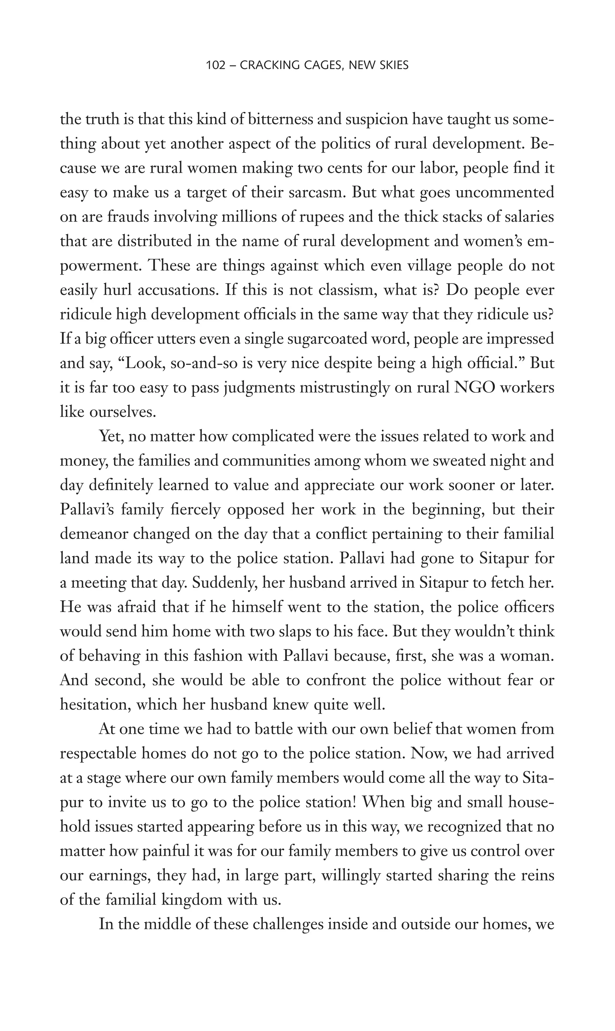 the truth is that this kind of bitterness and suspicion have taught us some-
thing about yet another aspect of the politics of rural development. Be-
cause we are rural women making two cents for our labor, people Wnd it
easy to make us a target of their sarcasm. But what goes uncommented
on are frauds involving millions of rupees and the thick stacks of salaries
that are distributed in the name of rural development and women’s em-
powerment. These are things against which even village people do not
easily hurl accusations. If this is not classism, what is? Do people ever
ridicule high development ofWcials in the same way that they ridicule us?
If a big ofWcer utters even a single sugarcoated word, people are impressed
and say, “Look, so-and-so is very nice despite being a high ofWcial.” But
it is far too easy to pass judgments mistrustingly on rural NGO workers
like ourselves.
Yet, no matter how complicated were the issues related to work and
money, the families and communities among whom we sweated night and
day deWnitely learned to value and appreciate our work sooner or later.
Pallavi’s family Wercely opposed her work in the beginning, but their
demeanor changed on the day that a conXict pertaining to their familial
land made its way to the police station. Pallavi had gone to Sitapur for
a meeting that day. Suddenly, her husband arrived in Sitapur to fetch her.
He was afraid that if he himself went to the station, the police ofWcers
would send him home with two slaps to his face. But they wouldn’t think
of behaving in this fashion with Pallavi because, Wrst, she was a woman.
And second, she would be able to confront the police without fear or
hesitation, which her husband knew quite well.
At one time we had to battle with our own belief that women from
respectable homes do not go to the police station. Now, we had arrived
at a stage where our own family members would come all the way to Sita-
pur to invite us to go to the police station! When big and small house-
hold issues started appearing before us in this way, we recognized that no
matter how painful it was for our family members to give us control over
our earnings, they had, in large part, willingly started sharing the reins
of the familial kingdom with us.
In the middle of these challenges inside and outside our homes, we
102 – CRACKING CAGES, NEW SKIES
 