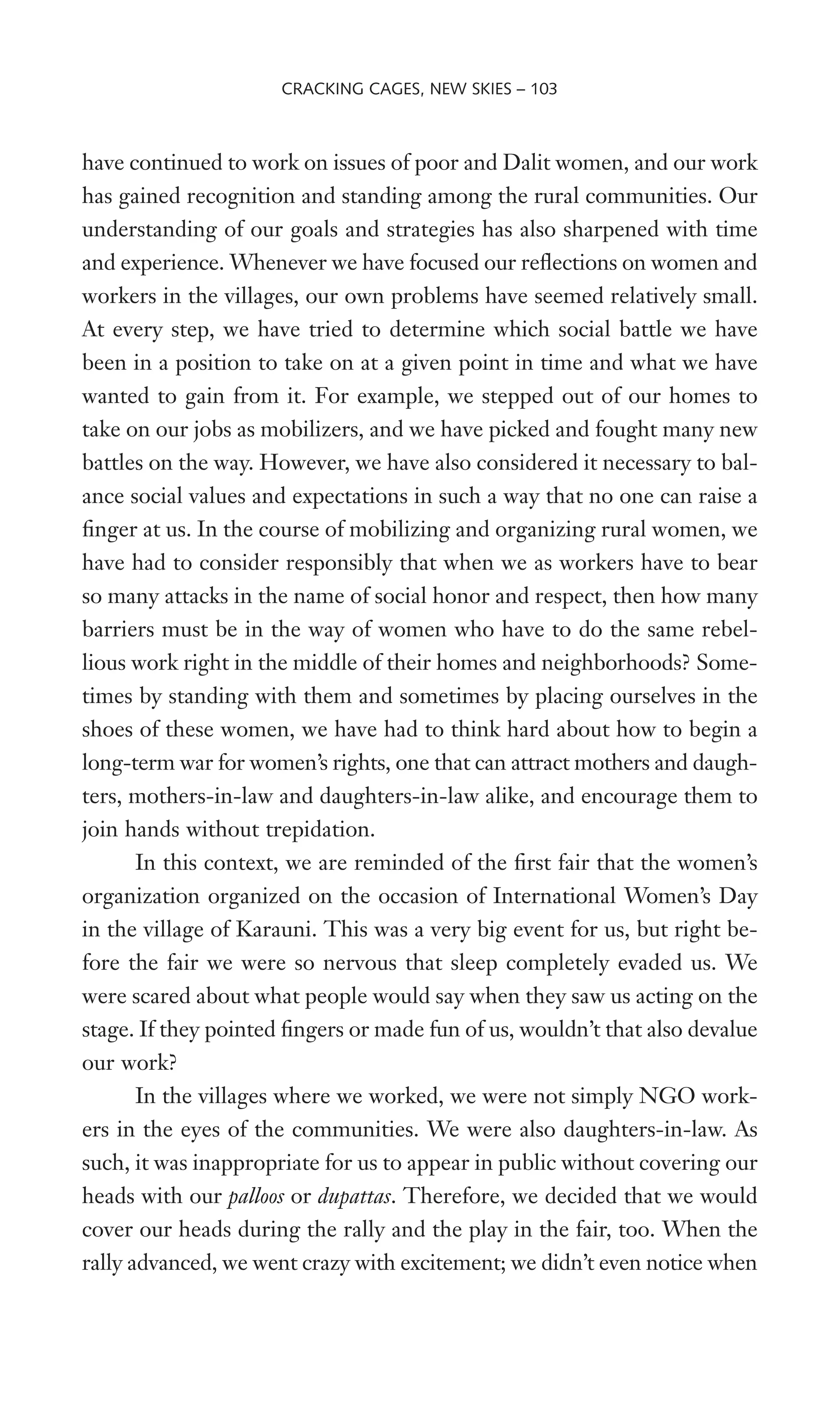have continued to work on issues of poor and Dalit women, and our work
has gained recognition and standing among the rural communities. Our
understanding of our goals and strategies has also sharpened with time
and experience. Whenever we have focused our reXections on women and
workers in the villages, our own problems have seemed relatively small.
At every step, we have tried to determine which social battle we have
been in a position to take on at a given point in time and what we have
wanted to gain from it. For example, we stepped out of our homes to
take on our jobs as mobilizers, and we have picked and fought many new
battles on the way. However, we have also considered it necessary to bal-
ance social values and expectations in such a way that no one can raise a
Wnger at us. In the course of mobilizing and organizing rural women, we
have had to consider responsibly that when we as workers have to bear
so many attacks in the name of social honor and respect, then how many
barriers must be in the way of women who have to do the same rebel-
lious work right in the middle of their homes and neighborhoods? Some-
times by standing with them and sometimes by placing ourselves in the
shoes of these women, we have had to think hard about how to begin a
long-term war for women’s rights, one that can attract mothers and daugh-
ters, mothers-in-law and daughters-in-law alike, and encourage them to
join hands without trepidation.
In this context, we are reminded of the Wrst fair that the women’s
organization organized on the occasion of International Women’s Day
in the village of Karauni. This was a very big event for us, but right be-
fore the fair we were so nervous that sleep completely evaded us. We
were scared about what people would say when they saw us acting on the
stage. If they pointed Wngers or made fun of us, wouldn’t that also devalue
our work?
In the villages where we worked, we were not simply NGO work-
ers in the eyes of the communities. We were also daughters-in-law. As
such, it was inappropriate for us to appear in public without covering our
heads with our palloos or dupattas. Therefore, we decided that we would
cover our heads during the rally and the play in the fair, too. When the
rally advanced, we went crazy with excitement; we didn’t even notice when
CRACKING CAGES, NEW SKIES – 103
 