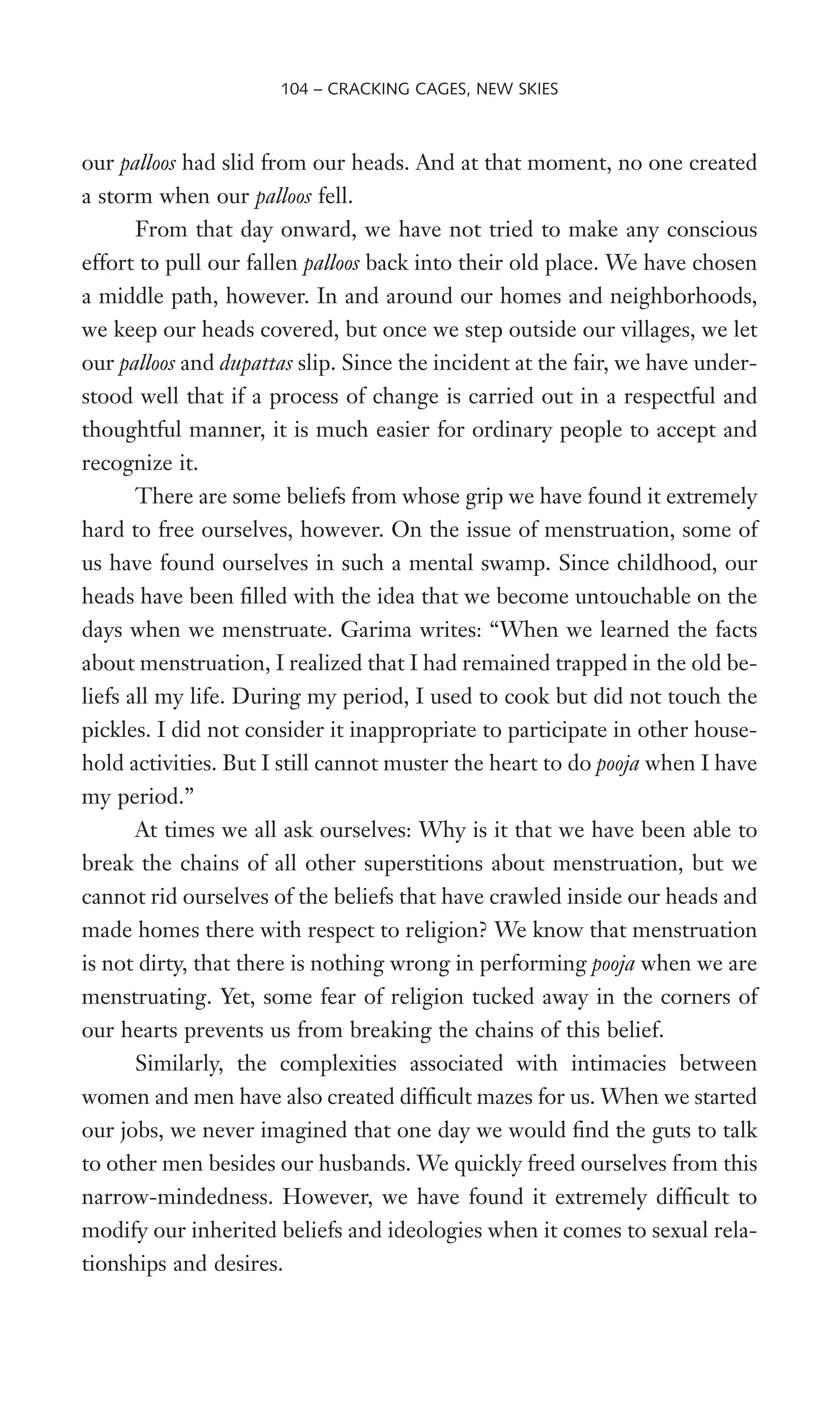 our palloos had slid from our heads. And at that moment, no one created
a storm when our palloos fell.
From that day onward, we have not tried to make any conscious
effort to pull our fallen palloos back into their old place. We have chosen
a middle path, however. In and around our homes and neighborhoods,
we keep our heads covered, but once we step outside our villages, we let
our palloos and dupattas slip. Since the incident at the fair, we have under-
stood well that if a process of change is carried out in a respectful and
thoughtful manner, it is much easier for ordinary people to accept and
recognize it.
There are some beliefs from whose grip we have found it extremely
hard to free ourselves, however. On the issue of menstruation, some of
us have found ourselves in such a mental swamp. Since childhood, our
heads have been Wlled with the idea that we become untouchable on the
days when we menstruate. Garima writes: “When we learned the facts
about menstruation, I realized that I had remained trapped in the old be-
liefs all my life. During my period, I used to cook but did not touch the
pickles. I did not consider it inappropriate to participate in other house-
hold activities. But I still cannot muster the heart to do pooja when I have
my period.”
At times we all ask ourselves: Why is it that we have been able to
break the chains of all other superstitions about menstruation, but we
cannot rid ourselves of the beliefs that have crawled inside our heads and
made homes there with respect to religion? We know that menstruation
is not dirty, that there is nothing wrong in performing pooja when we are
menstruating. Yet, some fear of religion tucked away in the corners of
our hearts prevents us from breaking the chains of this belief.
Similarly, the complexities associated with intimacies between
women and men have also created difWcult mazes for us. When we started
our jobs, we never imagined that one day we would Wnd the guts to talk
to other men besides our husbands. We quickly freed ourselves from this
narrow-mindedness. However, we have found it extremely difWcult to
modify our inherited beliefs and ideologies when it comes to sexual rela-
tionships and desires.
104 – CRACKING CAGES, NEW SKIES
 