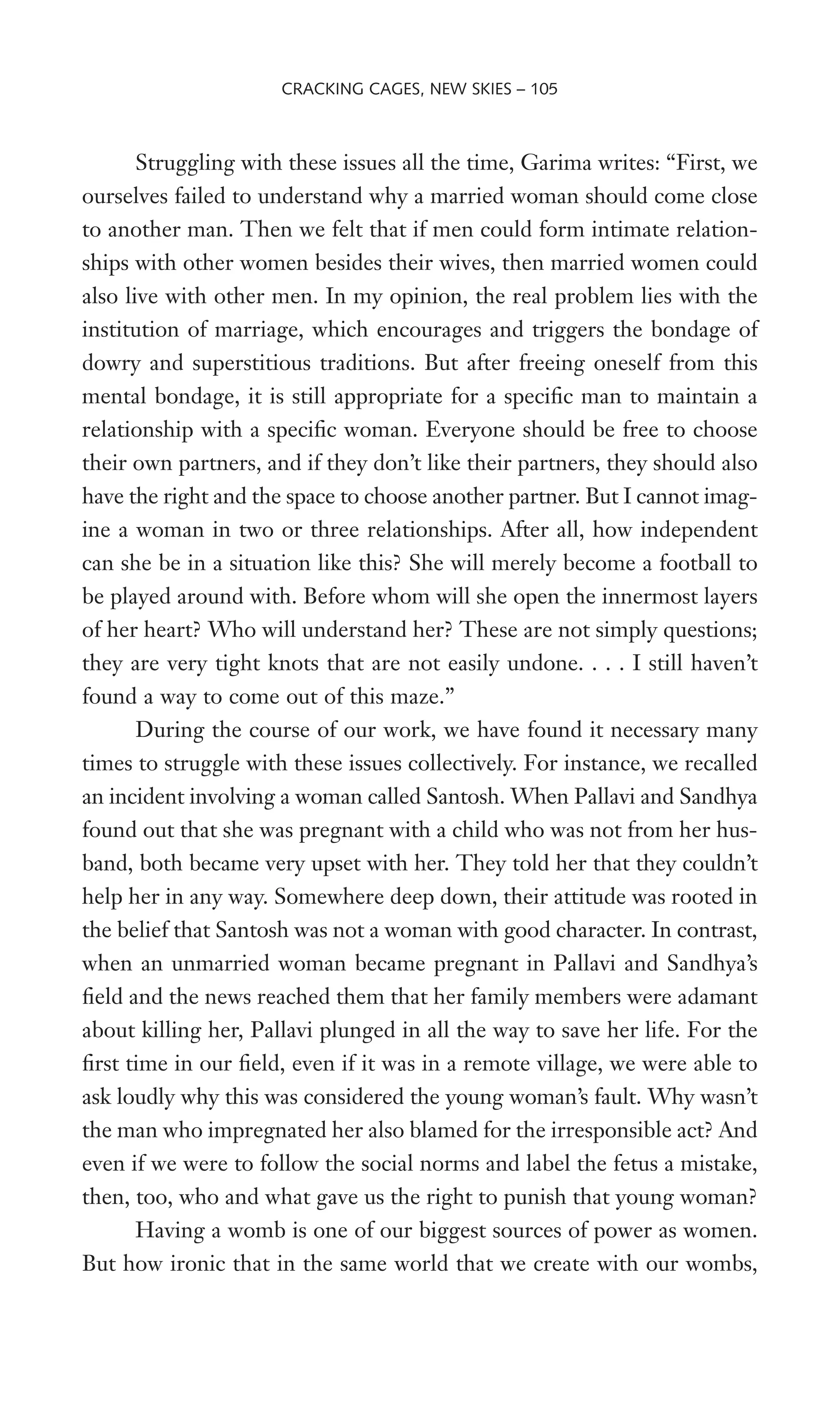 Struggling with these issues all the time, Garima writes: “First, we
ourselves failed to understand why a married woman should come close
to another man. Then we felt that if men could form intimate relation-
ships with other women besides their wives, then married women could
also live with other men. In my opinion, the real problem lies with the
institution of marriage, which encourages and triggers the bondage of
dowry and superstitious traditions. But after freeing oneself from this
mental bondage, it is still appropriate for a speciWc man to maintain a
relationship with a speciWc woman. Everyone should be free to choose
their own partners, and if they don’t like their partners, they should also
have the right and the space to choose another partner. But I cannot imag-
ine a woman in two or three relationships. After all, how independent
can she be in a situation like this? She will merely become a football to
be played around with. Before whom will she open the innermost layers
of her heart? Who will understand her? These are not simply questions;
they are very tight knots that are not easily undone. . . . I still haven’t
found a way to come out of this maze.”
During the course of our work, we have found it necessary many
times to struggle with these issues collectively. For instance, we recalled
an incident involving a woman called Santosh. When Pallavi and Sandhya
found out that she was pregnant with a child who was not from her hus-
band, both became very upset with her. They told her that they couldn’t
help her in any way. Somewhere deep down, their attitude was rooted in
the belief that Santosh was not a woman with good character. In contrast,
when an unmarried woman became pregnant in Pallavi and Sandhya’s
Weld and the news reached them that her family members were adamant
about killing her, Pallavi plunged in all the way to save her life. For the
Wrst time in our Weld, even if it was in a remote village, we were able to
ask loudly why this was considered the young woman’s fault. Why wasn’t
the man who impregnated her also blamed for the irresponsible act? And
even if we were to follow the social norms and label the fetus a mistake,
then, too, who and what gave us the right to punish that young woman?
Having a womb is one of our biggest sources of power as women.
But how ironic that in the same world that we create with our wombs,
CRACKING CAGES, NEW SKIES – 105
 