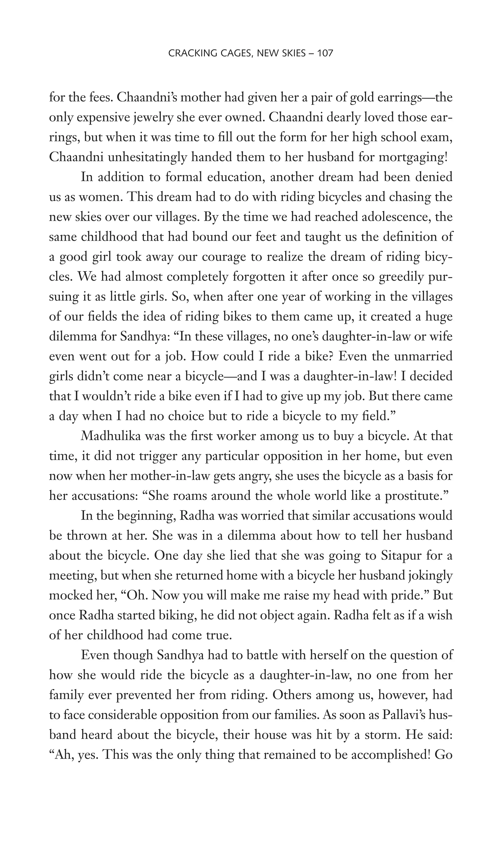 for the fees. Chaandni’s mother had given her a pair of gold earrings—the
only expensive jewelry she ever owned. Chaandni dearly loved those ear-
rings, but when it was time to Wll out the form for her high school exam,
Chaandni unhesitatingly handed them to her husband for mortgaging!
In addition to formal education, another dream had been denied
us as women. This dream had to do with riding bicycles and chasing the
new skies over our villages. By the time we had reached adolescence, the
same childhood that had bound our feet and taught us the deWnition of
a good girl took away our courage to realize the dream of riding bicy-
cles. We had almost completely forgotten it after once so greedily pur-
suing it as little girls. So, when after one year of working in the villages
of our Welds the idea of riding bikes to them came up, it created a huge
dilemma for Sandhya: “In these villages, no one’s daughter-in-law or wife
even went out for a job. How could I ride a bike? Even the unmarried
girls didn’t come near a bicycle—and I was a daughter-in-law! I decided
that I wouldn’t ride a bike even if I had to give up my job. But there came
a day when I had no choice but to ride a bicycle to my Weld.”
Madhulika was the Wrst worker among us to buy a bicycle. At that
time, it did not trigger any particular opposition in her home, but even
now when her mother-in-law gets angry, she uses the bicycle as a basis for
her accusations: “She roams around the whole world like a prostitute.”
In the beginning, Radha was worried that similar accusations would
be thrown at her. She was in a dilemma about how to tell her husband
about the bicycle. One day she lied that she was going to Sitapur for a
meeting, but when she returned home with a bicycle her husband jokingly
mocked her, “Oh. Now you will make me raise my head with pride.” But
once Radha started biking, he did not object again. Radha felt as if a wish
of her childhood had come true.
Even though Sandhya had to battle with herself on the question of
how she would ride the bicycle as a daughter-in-law, no one from her
family ever prevented her from riding. Others among us, however, had
to face considerable opposition from our families. As soon as Pallavi’s hus-
band heard about the bicycle, their house was hit by a storm. He said:
“Ah, yes. This was the only thing that remained to be accomplished! Go
CRACKING CAGES, NEW SKIES – 107
 