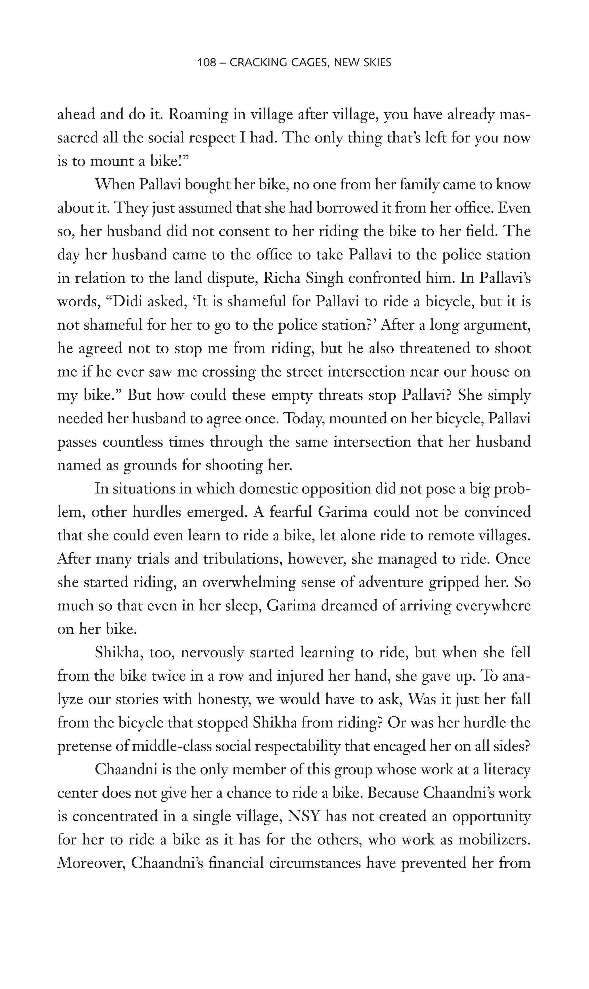 ahead and do it. Roaming in village after village, you have already mas-
sacred all the social respect I had. The only thing that’s left for you now
is to mount a bike!”
When Pallavi bought her bike, no one from her family came to know
about it. They just assumed that she had borrowed it from her ofWce. Even
so, her husband did not consent to her riding the bike to her Weld. The
day her husband came to the ofWce to take Pallavi to the police station
in relation to the land dispute, Richa Singh confronted him. In Pallavi’s
words, “Didi asked, ‘It is shameful for Pallavi to ride a bicycle, but it is
not shameful for her to go to the police station?’ After a long argument,
he agreed not to stop me from riding, but he also threatened to shoot
me if he ever saw me crossing the street intersection near our house on
my bike.” But how could these empty threats stop Pallavi? She simply
needed her husband to agree once. Today, mounted on her bicycle, Pallavi
passes countless times through the same intersection that her husband
named as grounds for shooting her.
In situations in which domestic opposition did not pose a big prob-
lem, other hurdles emerged. A fearful Garima could not be convinced
that she could even learn to ride a bike, let alone ride to remote villages.
After many trials and tribulations, however, she managed to ride. Once
she started riding, an overwhelming sense of adventure gripped her. So
much so that even in her sleep, Garima dreamed of arriving everywhere
on her bike.
Shikha, too, nervously started learning to ride, but when she fell
from the bike twice in a row and injured her hand, she gave up. To ana-
lyze our stories with honesty, we would have to ask, Was it just her fall
from the bicycle that stopped Shikha from riding? Or was her hurdle the
pretense of middle-class social respectability that encaged her on all sides?
Chaandni is the only member of this group whose work at a literacy
center does not give her a chance to ride a bike. Because Chaandni’s work
is concentrated in a single village, NSY has not created an opportunity
for her to ride a bike as it has for the others, who work as mobilizers.
Moreover, Chaandni’s Wnancial circumstances have prevented her from
108 – CRACKING CAGES, NEW SKIES
 