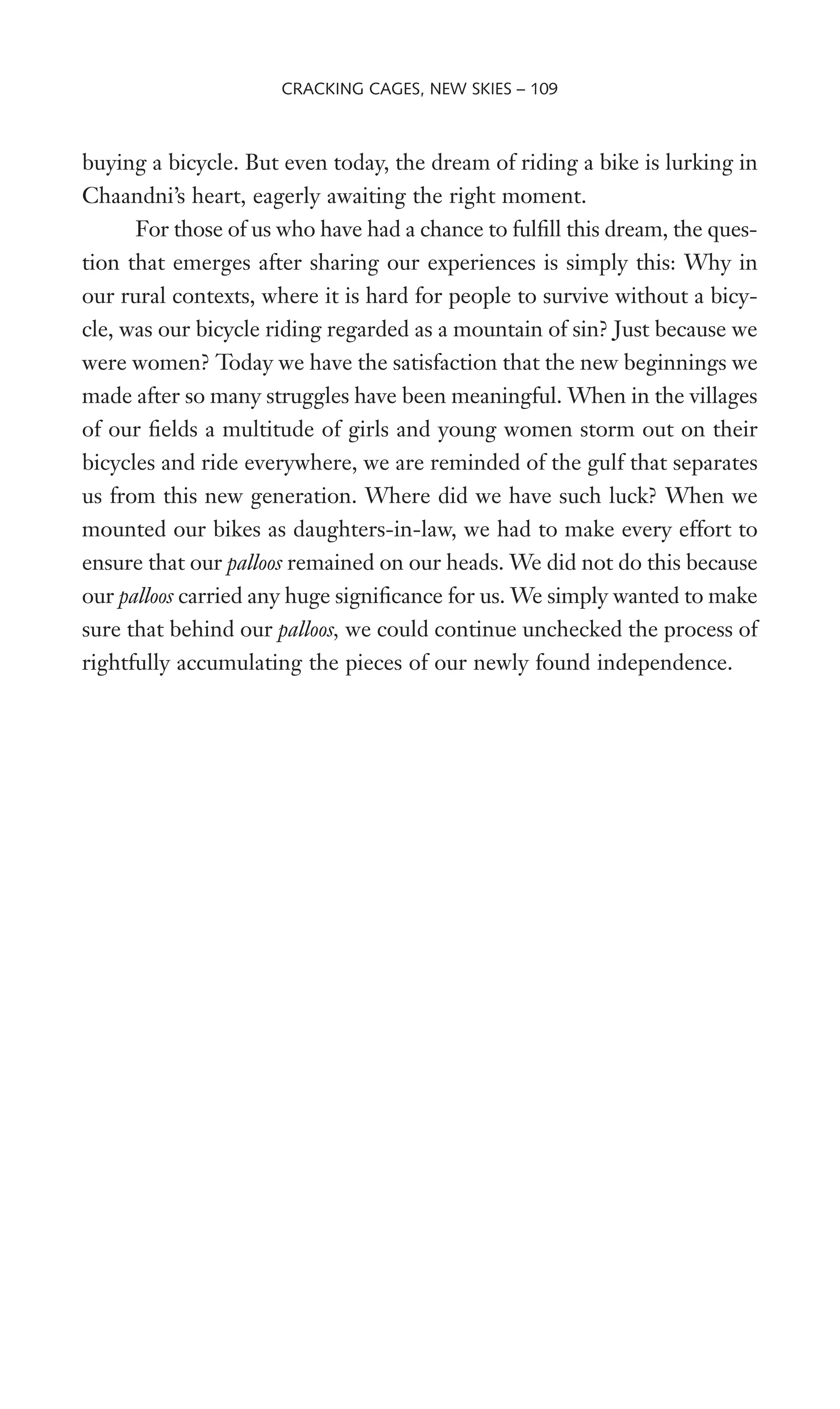 buying a bicycle. But even today, the dream of riding a bike is lurking in
Chaandni’s heart, eagerly awaiting the right moment.
For those of us who have had a chance to fulWll this dream, the ques-
tion that emerges after sharing our experiences is simply this: Why in
our rural contexts, where it is hard for people to survive without a bicy-
cle, was our bicycle riding regarded as a mountain of sin? Just because we
were women? Today we have the satisfaction that the new beginnings we
made after so many struggles have been meaningful. When in the villages
of our Welds a multitude of girls and young women storm out on their
bicycles and ride everywhere, we are reminded of the gulf that separates
us from this new generation. Where did we have such luck? When we
mounted our bikes as daughters-in-law, we had to make every effort to
ensure that our palloos remained on our heads. We did not do this because
our palloos carried any huge signiWcance for us. We simply wanted to make
sure that behind our palloos, we could continue unchecked the process of
rightfully accumulating the pieces of our newly found independence.
CRACKING CAGES, NEW SKIES – 109
 