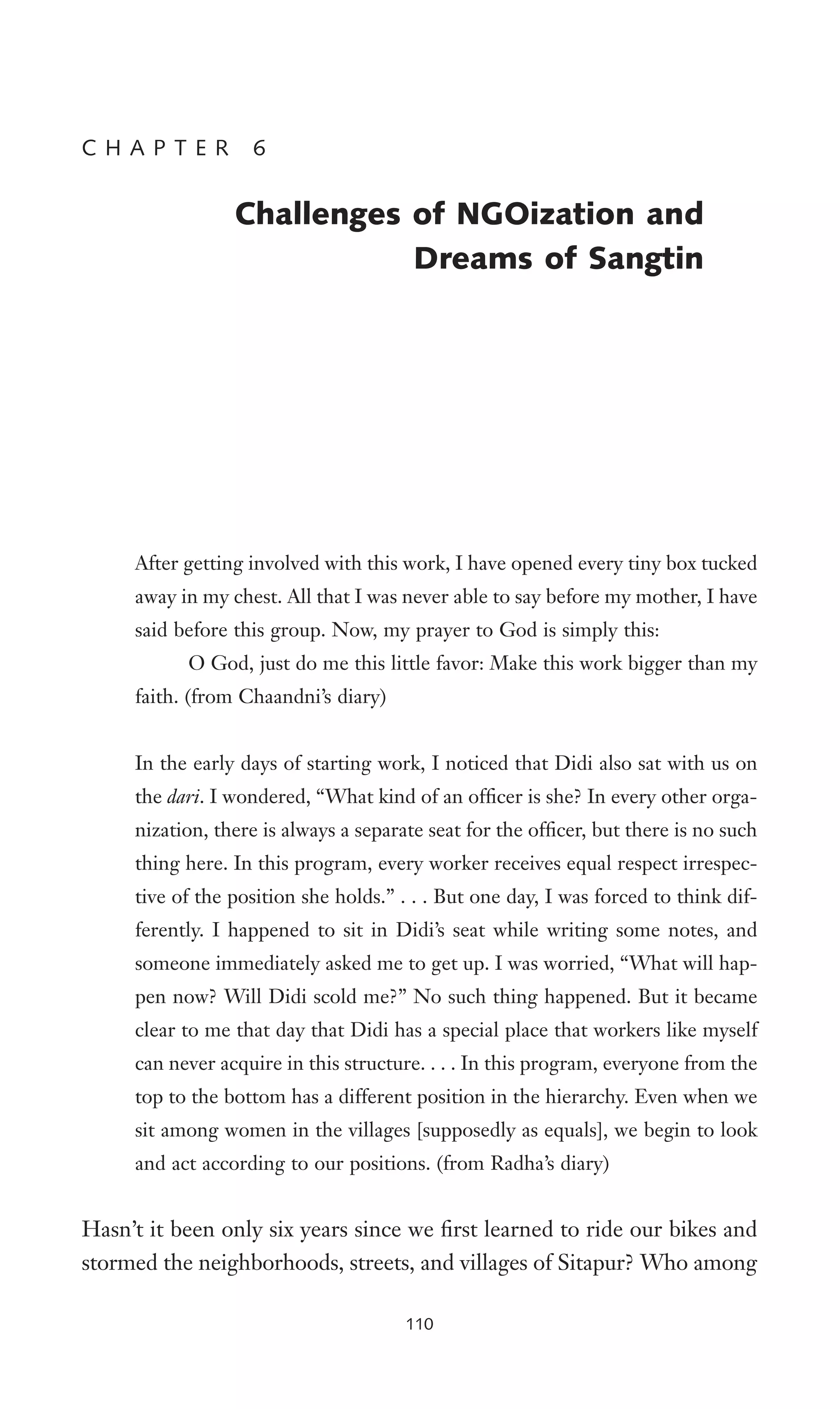 After getting involved with this work, I have opened every tiny box tucked
away in my chest. All that I was never able to say before my mother, I have
said before this group. Now, my prayer to God is simply this:
O God, just do me this little favor: Make this work bigger than my
faith. (from Chaandni’s diary)
In the early days of starting work, I noticed that Didi also sat with us on
the dari. I wondered, “What kind of an ofWcer is she? In every other orga-
nization, there is always a separate seat for the ofWcer, but there is no such
thing here. In this program, every worker receives equal respect irrespec-
tive of the position she holds.” . . . But one day, I was forced to think dif-
ferently. I happened to sit in Didi’s seat while writing some notes, and
someone immediately asked me to get up. I was worried, “What will hap-
pen now? Will Didi scold me?” No such thing happened. But it became
clear to me that day that Didi has a special place that workers like myself
can never acquire in this structure. . . . In this program, everyone from the
top to the bottom has a different position in the hierarchy. Even when we
sit among women in the villages [supposedly as equals], we begin to look
and act according to our positions. (from Radha’s diary)
Hasn’t it been only six years since we Wrst learned to ride our bikes and
stormed the neighborhoods, streets, and villages of Sitapur? Who among
C H A P T E R 6
Challenges of NGOization and
Dreams of Sangtin
110
 