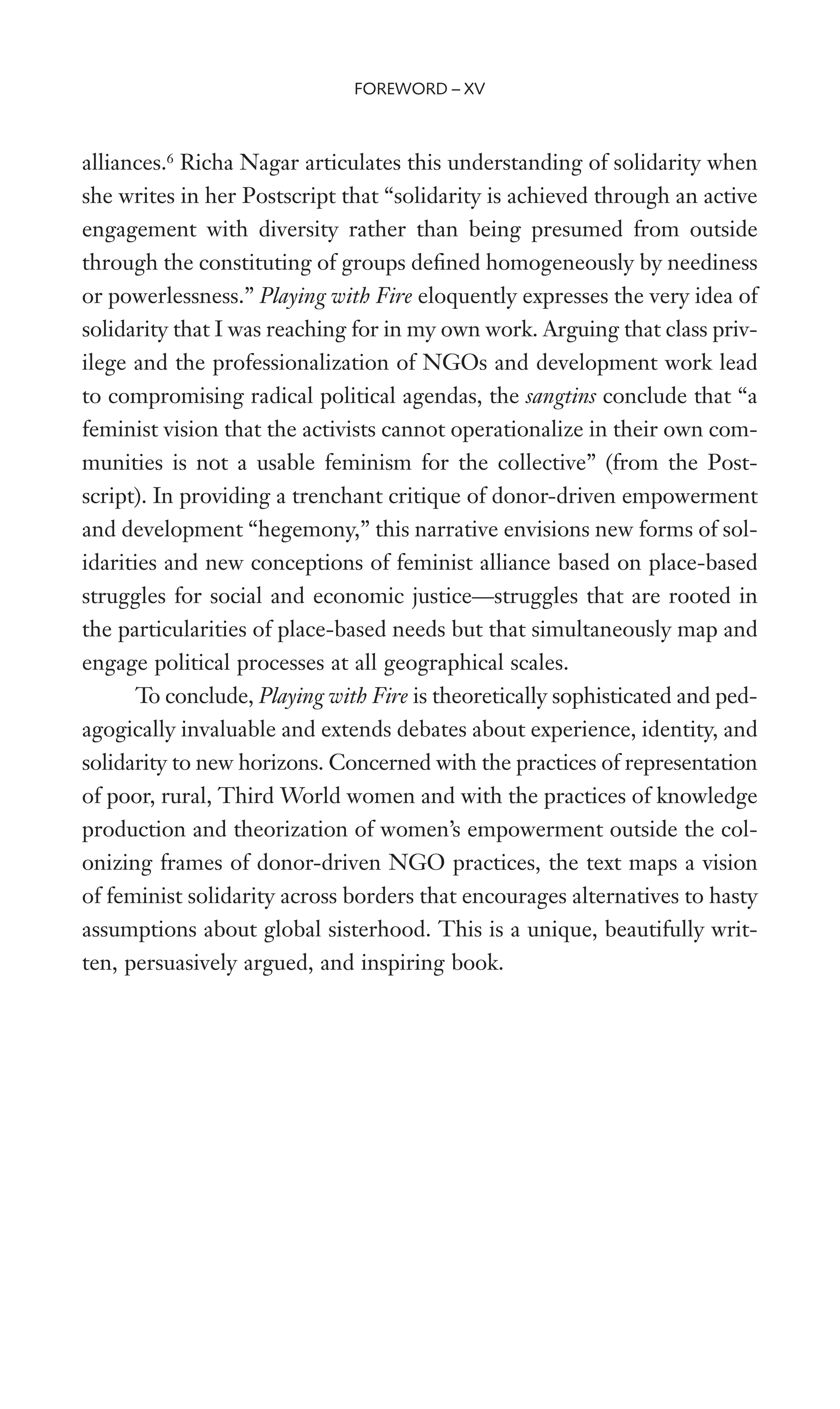 alliances.6
Richa Nagar articulates this understanding of solidarity when
she writes in her Postscript that “solidarity is achieved through an active
engagement with diversity rather than being presumed from outside
through the constituting of groups deWned homogeneously by neediness
or powerlessness.” Playing with Fire eloquently expresses the very idea of
solidarity that I was reaching for in my own work. Arguing that class priv-
ilege and the professionalization of NGOs and development work lead
to compromising radical political agendas, the sangtins conclude that “a
feminist vision that the activists cannot operationalize in their own com-
munities is not a usable feminism for the collective” (from the Post-
script). In providing a trenchant critique of donor-driven empowerment
and development “hegemony,” this narrative envisions new forms of sol-
idarities and new conceptions of feminist alliance based on place-based
struggles for social and economic justice—struggles that are rooted in
the particularities of place-based needs but that simultaneously map and
engage political processes at all geographical scales.
To conclude, Playing with Fire is theoretically sophisticated and ped-
agogically invaluable and extends debates about experience, identity, and
solidarity to new horizons. Concerned with the practices of representation
of poor, rural, Third World women and with the practices of knowledge
production and theorization of women’s empowerment outside the col-
onizing frames of donor-driven NGO practices, the text maps a vision
of feminist solidarity across borders that encourages alternatives to hasty
assumptions about global sisterhood. This is a unique, beautifully writ-
ten, persuasively argued, and inspiring book.
FOREWORD – XV
 