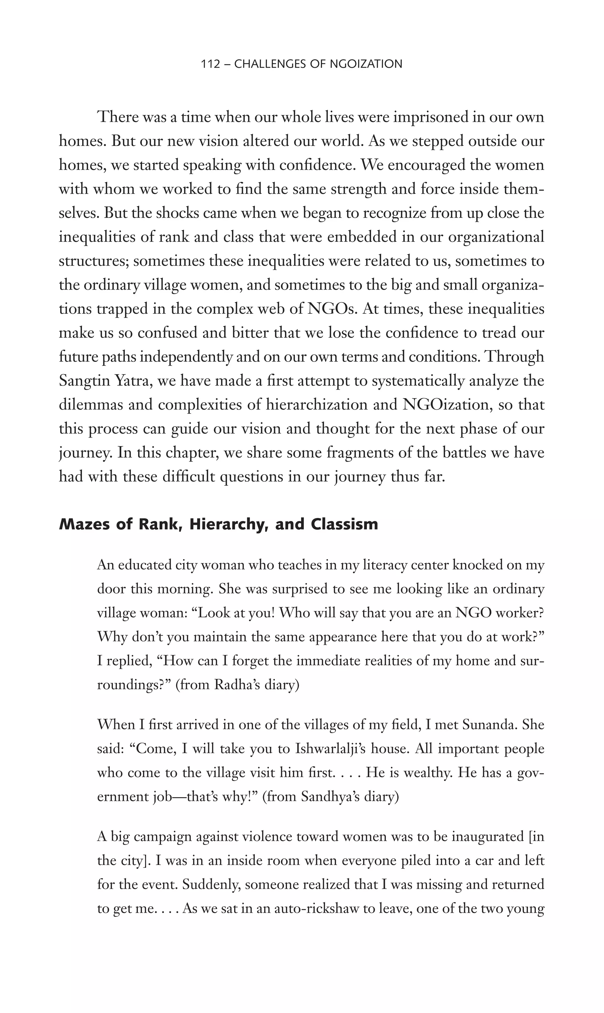 There was a time when our whole lives were imprisoned in our own
homes. But our new vision altered our world. As we stepped outside our
homes, we started speaking with conWdence. We encouraged the women
with whom we worked to Wnd the same strength and force inside them-
selves. But the shocks came when we began to recognize from up close the
inequalities of rank and class that were embedded in our organizational
structures; sometimes these inequalities were related to us, sometimes to
the ordinary village women, and sometimes to the big and small organiza-
tions trapped in the complex web of NGOs. At times, these inequalities
make us so confused and bitter that we lose the conWdence to tread our
future paths independently and on our own terms and conditions. Through
Sangtin Yatra, we have made a Wrst attempt to systematically analyze the
dilemmas and complexities of hierarchization and NGOization, so that
this process can guide our vision and thought for the next phase of our
journey. In this chapter, we share some fragments of the battles we have
had with these difWcult questions in our journey thus far.
Mazes of Rank, Hierarchy, and Classism
An educated city woman who teaches in my literacy center knocked on my
door this morning. She was surprised to see me looking like an ordinary
village woman: “Look at you! Who will say that you are an NGO worker?
Why don’t you maintain the same appearance here that you do at work?”
I replied, “How can I forget the immediate realities of my home and sur-
roundings?” (from Radha’s diary)
When I Wrst arrived in one of the villages of my Weld, I met Sunanda. She
said: “Come, I will take you to Ishwarlalji’s house. All important people
who come to the village visit him Wrst. . . . He is wealthy. He has a gov-
ernment job—that’s why!” (from Sandhya’s diary)
A big campaign against violence toward women was to be inaugurated [in
the city]. I was in an inside room when everyone piled into a car and left
for the event. Suddenly, someone realized that I was missing and returned
to get me. . . . As we sat in an auto-rickshaw to leave, one of the two young
112 – CHALLENGES OF NGOIZATION
 