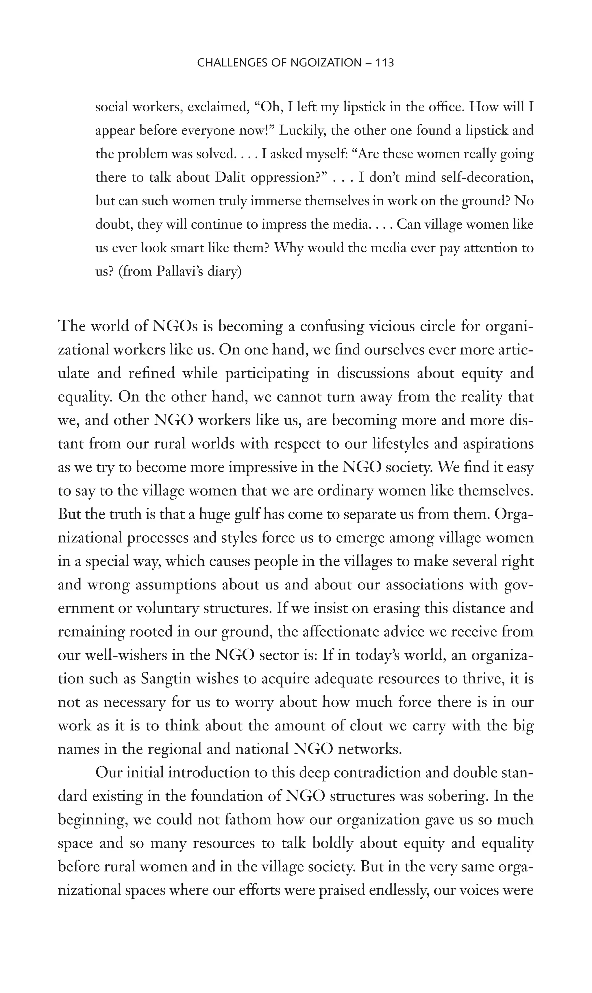 social workers, exclaimed, “Oh, I left my lipstick in the ofWce. How will I
appear before everyone now!” Luckily, the other one found a lipstick and
the problem was solved. . . . I asked myself: “Are these women really going
there to talk about Dalit oppression?” . . . I don’t mind self-decoration,
but can such women truly immerse themselves in work on the ground? No
doubt, they will continue to impress the media. . . . Can village women like
us ever look smart like them? Why would the media ever pay attention to
us? (from Pallavi’s diary)
The world of NGOs is becoming a confusing vicious circle for organi-
zational workers like us. On one hand, we Wnd ourselves ever more artic-
ulate and reWned while participating in discussions about equity and
equality. On the other hand, we cannot turn away from the reality that
we, and other NGO workers like us, are becoming more and more dis-
tant from our rural worlds with respect to our lifestyles and aspirations
as we try to become more impressive in the NGO society. We Wnd it easy
to say to the village women that we are ordinary women like themselves.
But the truth is that a huge gulf has come to separate us from them. Orga-
nizational processes and styles force us to emerge among village women
in a special way, which causes people in the villages to make several right
and wrong assumptions about us and about our associations with gov-
ernment or voluntary structures. If we insist on erasing this distance and
remaining rooted in our ground, the affectionate advice we receive from
our well-wishers in the NGO sector is: If in today’s world, an organiza-
tion such as Sangtin wishes to acquire adequate resources to thrive, it is
not as necessary for us to worry about how much force there is in our
work as it is to think about the amount of clout we carry with the big
names in the regional and national NGO networks.
Our initial introduction to this deep contradiction and double stan-
dard existing in the foundation of NGO structures was sobering. In the
beginning, we could not fathom how our organization gave us so much
space and so many resources to talk boldly about equity and equality
before rural women and in the village society. But in the very same orga-
nizational spaces where our efforts were praised endlessly, our voices were
CHALLENGES OF NGOIZATION – 113
 