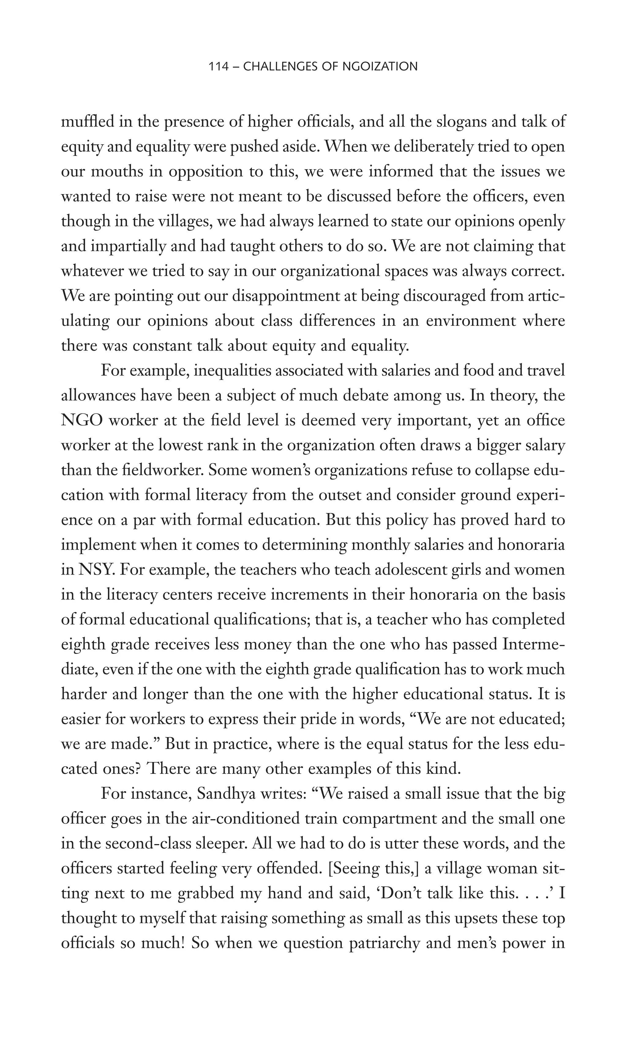 mufXed in the presence of higher ofWcials, and all the slogans and talk of
equity and equality were pushed aside. When we deliberately tried to open
our mouths in opposition to this, we were informed that the issues we
wanted to raise were not meant to be discussed before the ofWcers, even
though in the villages, we had always learned to state our opinions openly
and impartially and had taught others to do so. We are not claiming that
whatever we tried to say in our organizational spaces was always correct.
We are pointing out our disappointment at being discouraged from artic-
ulating our opinions about class differences in an environment where
there was constant talk about equity and equality.
For example, inequalities associated with salaries and food and travel
allowances have been a subject of much debate among us. In theory, the
NGO worker at the Weld level is deemed very important, yet an ofWce
worker at the lowest rank in the organization often draws a bigger salary
than the Weldworker. Some women’s organizations refuse to collapse edu-
cation with formal literacy from the outset and consider ground experi-
ence on a par with formal education. But this policy has proved hard to
implement when it comes to determining monthly salaries and honoraria
in NSY. For example, the teachers who teach adolescent girls and women
in the literacy centers receive increments in their honoraria on the basis
of formal educational qualiWcations; that is, a teacher who has completed
eighth grade receives less money than the one who has passed Interme-
diate, even if the one with the eighth grade qualiWcation has to work much
harder and longer than the one with the higher educational status. It is
easier for workers to express their pride in words, “We are not educated;
we are made.” But in practice, where is the equal status for the less edu-
cated ones? There are many other examples of this kind.
For instance, Sandhya writes: “We raised a small issue that the big
ofWcer goes in the air-conditioned train compartment and the small one
in the second-class sleeper. All we had to do is utter these words, and the
ofWcers started feeling very offended. [Seeing this,] a village woman sit-
ting next to me grabbed my hand and said, ‘Don’t talk like this. . . .’ I
thought to myself that raising something as small as this upsets these top
ofWcials so much! So when we question patriarchy and men’s power in
114 – CHALLENGES OF NGOIZATION
 