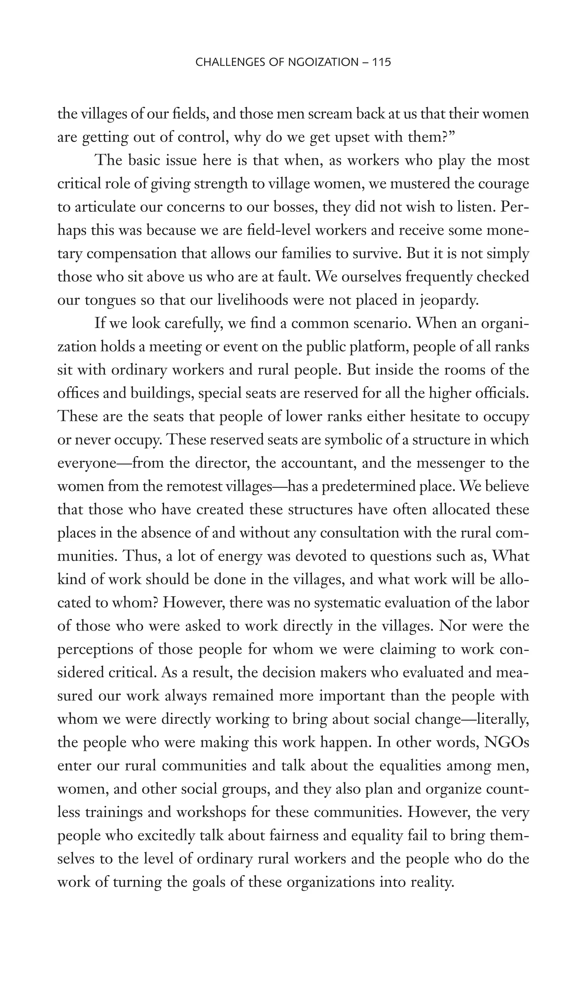 the villages of our Welds, and those men scream back at us that their women
are getting out of control, why do we get upset with them?”
The basic issue here is that when, as workers who play the most
critical role of giving strength to village women, we mustered the courage
to articulate our concerns to our bosses, they did not wish to listen. Per-
haps this was because we are Weld-level workers and receive some mone-
tary compensation that allows our families to survive. But it is not simply
those who sit above us who are at fault. We ourselves frequently checked
our tongues so that our livelihoods were not placed in jeopardy.
If we look carefully, we Wnd a common scenario. When an organi-
zation holds a meeting or event on the public platform, people of all ranks
sit with ordinary workers and rural people. But inside the rooms of the
ofWces and buildings, special seats are reserved for all the higher ofWcials.
These are the seats that people of lower ranks either hesitate to occupy
or never occupy. These reserved seats are symbolic of a structure in which
everyone—from the director, the accountant, and the messenger to the
women from the remotest villages—has a predetermined place. We believe
that those who have created these structures have often allocated these
places in the absence of and without any consultation with the rural com-
munities. Thus, a lot of energy was devoted to questions such as, What
kind of work should be done in the villages, and what work will be allo-
cated to whom? However, there was no systematic evaluation of the labor
of those who were asked to work directly in the villages. Nor were the
perceptions of those people for whom we were claiming to work con-
sidered critical. As a result, the decision makers who evaluated and mea-
sured our work always remained more important than the people with
whom we were directly working to bring about social change—literally,
the people who were making this work happen. In other words, NGOs
enter our rural communities and talk about the equalities among men,
women, and other social groups, and they also plan and organize count-
less trainings and workshops for these communities. However, the very
people who excitedly talk about fairness and equality fail to bring them-
selves to the level of ordinary rural workers and the people who do the
work of turning the goals of these organizations into reality.
CHALLENGES OF NGOIZATION – 115
 