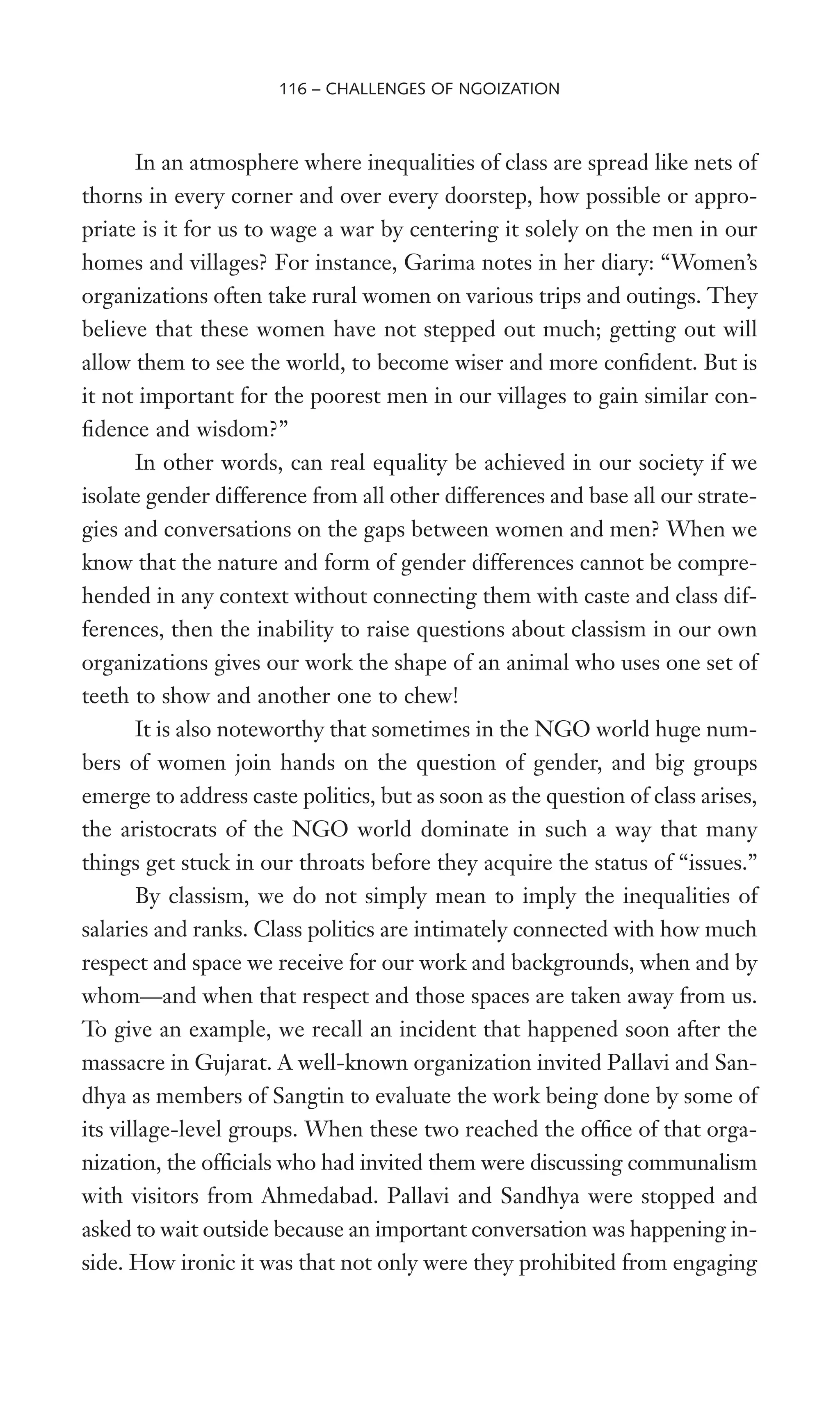 In an atmosphere where inequalities of class are spread like nets of
thorns in every corner and over every doorstep, how possible or appro-
priate is it for us to wage a war by centering it solely on the men in our
homes and villages? For instance, Garima notes in her diary: “Women’s
organizations often take rural women on various trips and outings. They
believe that these women have not stepped out much; getting out will
allow them to see the world, to become wiser and more conWdent. But is
it not important for the poorest men in our villages to gain similar con-
Wdence and wisdom?”
In other words, can real equality be achieved in our society if we
isolate gender difference from all other differences and base all our strate-
gies and conversations on the gaps between women and men? When we
know that the nature and form of gender differences cannot be compre-
hended in any context without connecting them with caste and class dif-
ferences, then the inability to raise questions about classism in our own
organizations gives our work the shape of an animal who uses one set of
teeth to show and another one to chew!
It is also noteworthy that sometimes in the NGO world huge num-
bers of women join hands on the question of gender, and big groups
emerge to address caste politics, but as soon as the question of class arises,
the aristocrats of the NGO world dominate in such a way that many
things get stuck in our throats before they acquire the status of “issues.”
By classism, we do not simply mean to imply the inequalities of
salaries and ranks. Class politics are intimately connected with how much
respect and space we receive for our work and backgrounds, when and by
whom—and when that respect and those spaces are taken away from us.
To give an example, we recall an incident that happened soon after the
massacre in Gujarat. A well-known organization invited Pallavi and San-
dhya as members of Sangtin to evaluate the work being done by some of
its village-level groups. When these two reached the ofWce of that orga-
nization, the ofWcials who had invited them were discussing communalism
with visitors from Ahmedabad. Pallavi and Sandhya were stopped and
asked to wait outside because an important conversation was happening in-
side. How ironic it was that not only were they prohibited from engaging
116 – CHALLENGES OF NGOIZATION
 