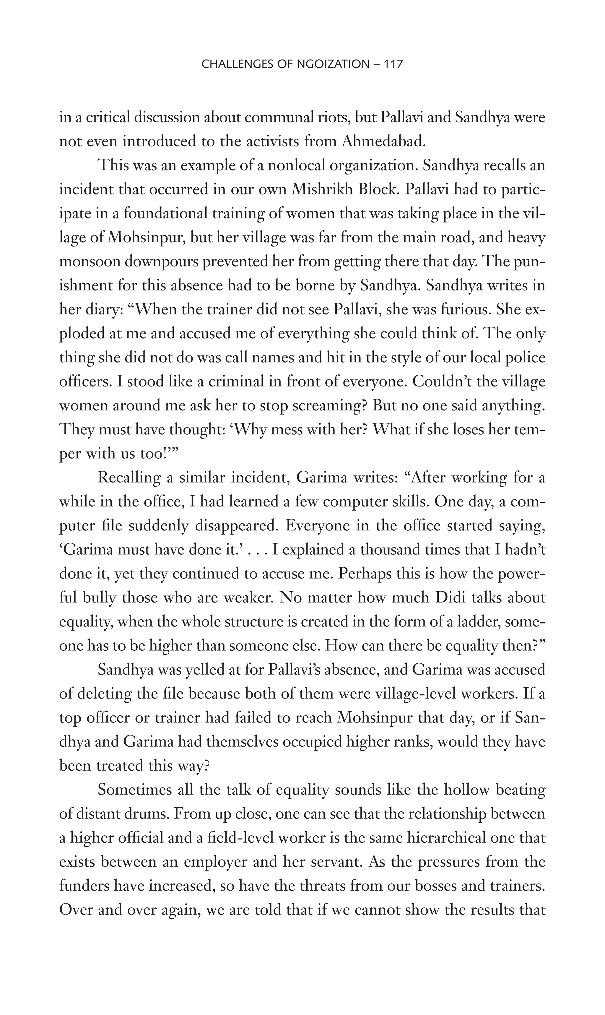 in a critical discussion about communal riots, but Pallavi and Sandhya were
not even introduced to the activists from Ahmedabad.
This was an example of a nonlocal organization. Sandhya recalls an
incident that occurred in our own Mishrikh Block. Pallavi had to partic-
ipate in a foundational training of women that was taking place in the vil-
lage of Mohsinpur, but her village was far from the main road, and heavy
monsoon downpours prevented her from getting there that day. The pun-
ishment for this absence had to be borne by Sandhya. Sandhya writes in
her diary: “When the trainer did not see Pallavi, she was furious. She ex-
ploded at me and accused me of everything she could think of. The only
thing she did not do was call names and hit in the style of our local police
ofWcers. I stood like a criminal in front of everyone. Couldn’t the village
women around me ask her to stop screaming? But no one said anything.
They must have thought: ‘Why mess with her? What if she loses her tem-
per with us too!’”
Recalling a similar incident, Garima writes: “After working for a
while in the ofWce, I had learned a few computer skills. One day, a com-
puter Wle suddenly disappeared. Everyone in the ofWce started saying,
‘Garima must have done it.’ . . . I explained a thousand times that I hadn’t
done it, yet they continued to accuse me. Perhaps this is how the power-
ful bully those who are weaker. No matter how much Didi talks about
equality, when the whole structure is created in the form of a ladder, some-
one has to be higher than someone else. How can there be equality then?”
Sandhya was yelled at for Pallavi’s absence, and Garima was accused
of deleting the Wle because both of them were village-level workers. If a
top ofWcer or trainer had failed to reach Mohsinpur that day, or if San-
dhya and Garima had themselves occupied higher ranks, would they have
been treated this way?
Sometimes all the talk of equality sounds like the hollow beating
of distant drums. From up close, one can see that the relationship between
a higher ofWcial and a Weld-level worker is the same hierarchical one that
exists between an employer and her servant. As the pressures from the
funders have increased, so have the threats from our bosses and trainers.
Over and over again, we are told that if we cannot show the results that
CHALLENGES OF NGOIZATION – 117
 