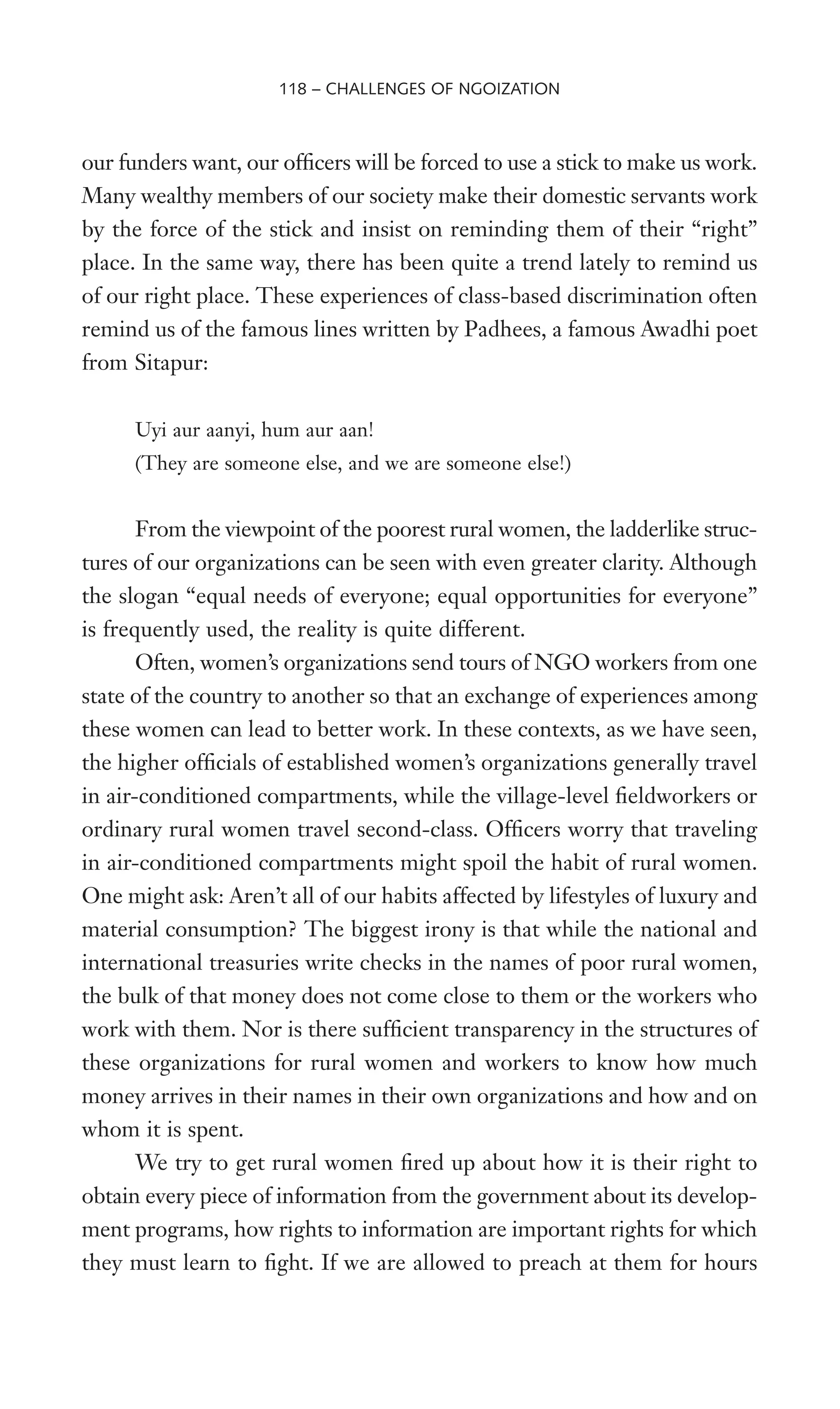 our funders want, our ofWcers will be forced to use a stick to make us work.
Many wealthy members of our society make their domestic servants work
by the force of the stick and insist on reminding them of their “right”
place. In the same way, there has been quite a trend lately to remind us
of our right place. These experiences of class-based discrimination often
remind us of the famous lines written by Padhees, a famous Awadhi poet
from Sitapur:
Uyi aur aanyi, hum aur aan!
(They are someone else, and we are someone else!)
From the viewpoint of the poorest rural women, the ladderlike struc-
tures of our organizations can be seen with even greater clarity. Although
the slogan “equal needs of everyone; equal opportunities for everyone”
is frequently used, the reality is quite different.
Often, women’s organizations send tours of NGO workers from one
state of the country to another so that an exchange of experiences among
these women can lead to better work. In these contexts, as we have seen,
the higher ofWcials of established women’s organizations generally travel
in air-conditioned compartments, while the village-level Weldworkers or
ordinary rural women travel second-class. OfWcers worry that traveling
in air-conditioned compartments might spoil the habit of rural women.
One might ask: Aren’t all of our habits affected by lifestyles of luxury and
material consumption? The biggest irony is that while the national and
international treasuries write checks in the names of poor rural women,
the bulk of that money does not come close to them or the workers who
work with them. Nor is there sufWcient transparency in the structures of
these organizations for rural women and workers to know how much
money arrives in their names in their own organizations and how and on
whom it is spent.
We try to get rural women Wred up about how it is their right to
obtain every piece of information from the government about its develop-
ment programs, how rights to information are important rights for which
they must learn to Wght. If we are allowed to preach at them for hours
118 – CHALLENGES OF NGOIZATION
 