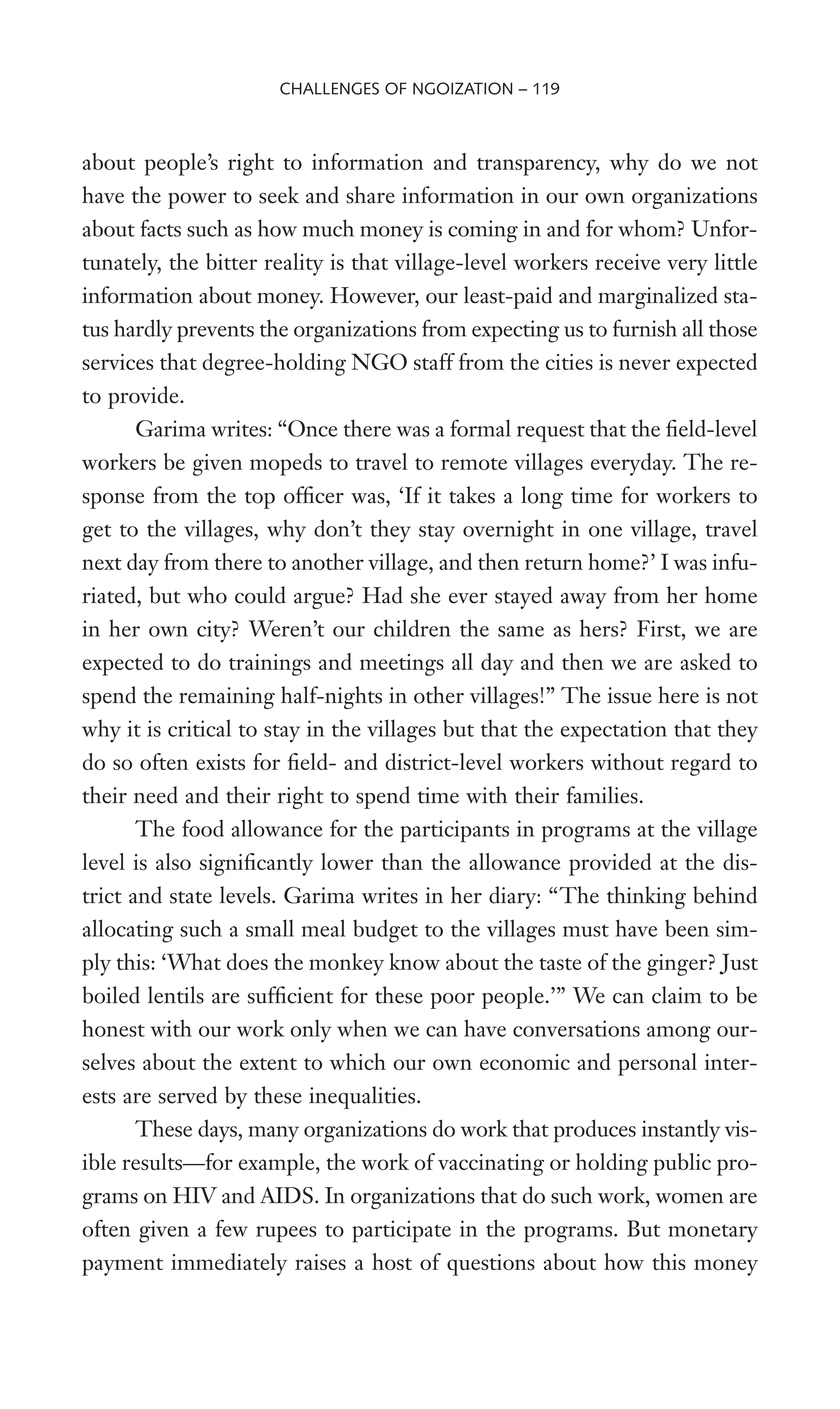 about people’s right to information and transparency, why do we not
have the power to seek and share information in our own organizations
about facts such as how much money is coming in and for whom? Unfor-
tunately, the bitter reality is that village-level workers receive very little
information about money. However, our least-paid and marginalized sta-
tus hardly prevents the organizations from expecting us to furnish all those
services that degree-holding NGO staff from the cities is never expected
to provide.
Garima writes: “Once there was a formal request that the Weld-level
workers be given mopeds to travel to remote villages everyday. The re-
sponse from the top ofWcer was, ‘If it takes a long time for workers to
get to the villages, why don’t they stay overnight in one village, travel
next day from there to another village, and then return home?’ I was infu-
riated, but who could argue? Had she ever stayed away from her home
in her own city? Weren’t our children the same as hers? First, we are
expected to do trainings and meetings all day and then we are asked to
spend the remaining half-nights in other villages!” The issue here is not
why it is critical to stay in the villages but that the expectation that they
do so often exists for Weld- and district-level workers without regard to
their need and their right to spend time with their families.
The food allowance for the participants in programs at the village
level is also signiWcantly lower than the allowance provided at the dis-
trict and state levels. Garima writes in her diary: “The thinking behind
allocating such a small meal budget to the villages must have been sim-
ply this: ‘What does the monkey know about the taste of the ginger? Just
boiled lentils are sufWcient for these poor people.’” We can claim to be
honest with our work only when we can have conversations among our-
selves about the extent to which our own economic and personal inter-
ests are served by these inequalities.
These days, many organizations do work that produces instantly vis-
ible results—for example, the work of vaccinating or holding public pro-
grams on HIV and AIDS. In organizations that do such work, women are
often given a few rupees to participate in the programs. But monetary
payment immediately raises a host of questions about how this money
CHALLENGES OF NGOIZATION – 119
 