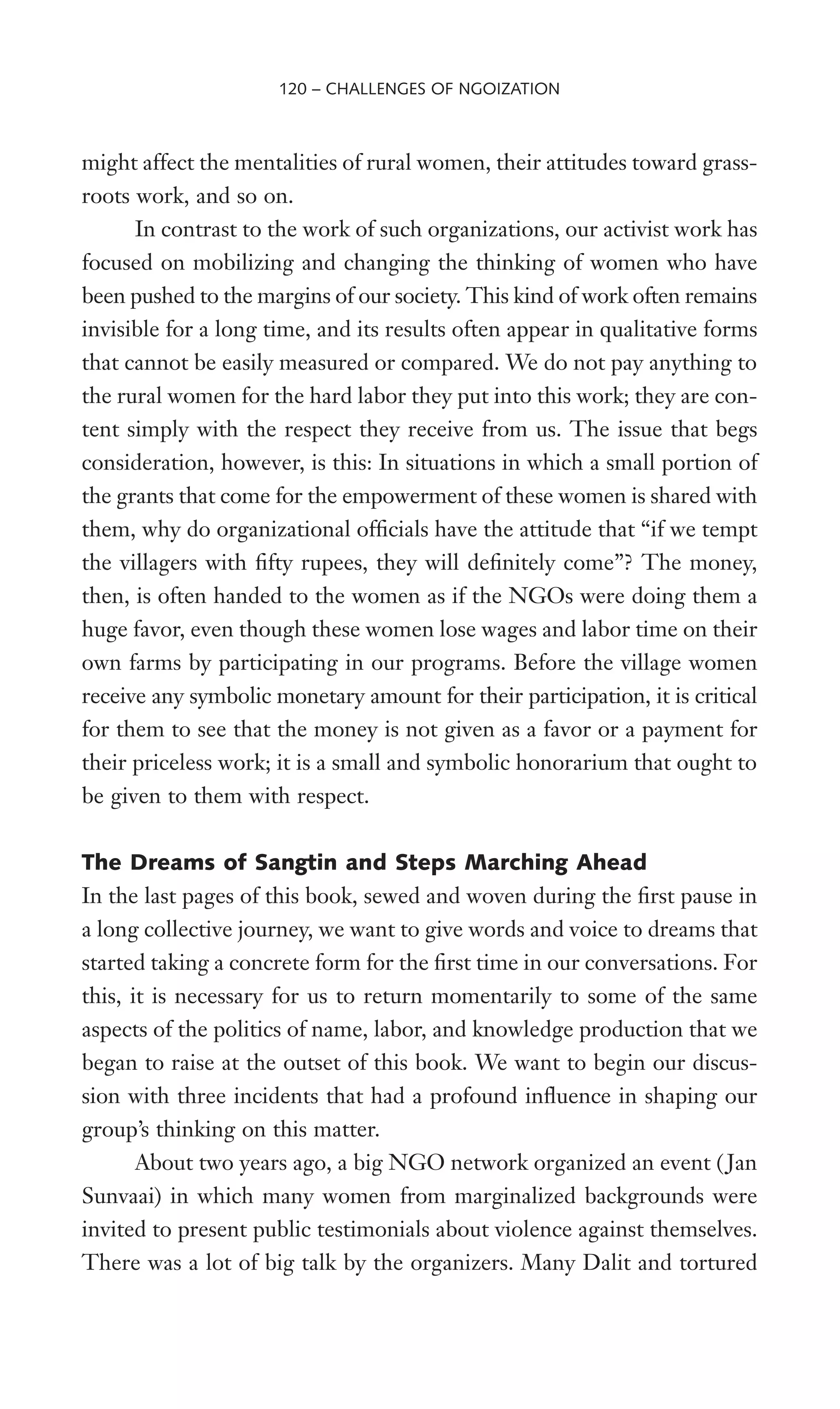 might affect the mentalities of rural women, their attitudes toward grass-
roots work, and so on.
In contrast to the work of such organizations, our activist work has
focused on mobilizing and changing the thinking of women who have
been pushed to the margins of our society. This kind of work often remains
invisible for a long time, and its results often appear in qualitative forms
that cannot be easily measured or compared. We do not pay anything to
the rural women for the hard labor they put into this work; they are con-
tent simply with the respect they receive from us. The issue that begs
consideration, however, is this: In situations in which a small portion of
the grants that come for the empowerment of these women is shared with
them, why do organizational ofWcials have the attitude that “if we tempt
the villagers with Wfty rupees, they will deWnitely come”? The money,
then, is often handed to the women as if the NGOs were doing them a
huge favor, even though these women lose wages and labor time on their
own farms by participating in our programs. Before the village women
receive any symbolic monetary amount for their participation, it is critical
for them to see that the money is not given as a favor or a payment for
their priceless work; it is a small and symbolic honorarium that ought to
be given to them with respect.
The Dreams of Sangtin and Steps Marching Ahead
In the last pages of this book, sewed and woven during the Wrst pause in
a long collective journey, we want to give words and voice to dreams that
started taking a concrete form for the Wrst time in our conversations. For
this, it is necessary for us to return momentarily to some of the same
aspects of the politics of name, labor, and knowledge production that we
began to raise at the outset of this book. We want to begin our discus-
sion with three incidents that had a profound inXuence in shaping our
group’s thinking on this matter.
About two years ago, a big NGO network organized an event ( Jan
Sunvaai) in which many women from marginalized backgrounds were
invited to present public testimonials about violence against themselves.
There was a lot of big talk by the organizers. Many Dalit and tortured
120 – CHALLENGES OF NGOIZATION
 