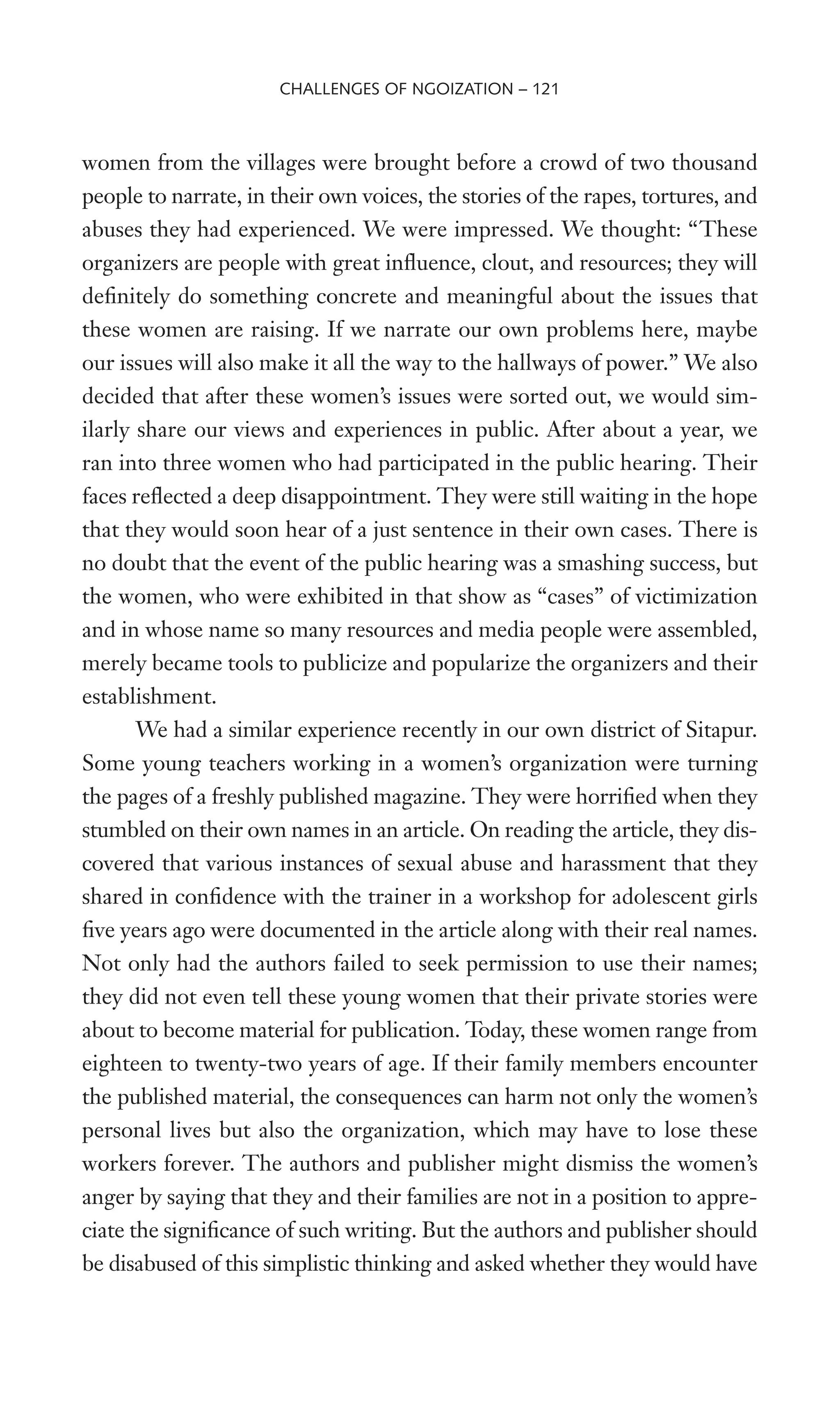 women from the villages were brought before a crowd of two thousand
people to narrate, in their own voices, the stories of the rapes, tortures, and
abuses they had experienced. We were impressed. We thought: “These
organizers are people with great inXuence, clout, and resources; they will
deWnitely do something concrete and meaningful about the issues that
these women are raising. If we narrate our own problems here, maybe
our issues will also make it all the way to the hallways of power.” We also
decided that after these women’s issues were sorted out, we would sim-
ilarly share our views and experiences in public. After about a year, we
ran into three women who had participated in the public hearing. Their
faces reXected a deep disappointment. They were still waiting in the hope
that they would soon hear of a just sentence in their own cases. There is
no doubt that the event of the public hearing was a smashing success, but
the women, who were exhibited in that show as “cases” of victimization
and in whose name so many resources and media people were assembled,
merely became tools to publicize and popularize the organizers and their
establishment.
We had a similar experience recently in our own district of Sitapur.
Some young teachers working in a women’s organization were turning
the pages of a freshly published magazine. They were horriWed when they
stumbled on their own names in an article. On reading the article, they dis-
covered that various instances of sexual abuse and harassment that they
shared in conWdence with the trainer in a workshop for adolescent girls
Wve years ago were documented in the article along with their real names.
Not only had the authors failed to seek permission to use their names;
they did not even tell these young women that their private stories were
about to become material for publication. Today, these women range from
eighteen to twenty-two years of age. If their family members encounter
the published material, the consequences can harm not only the women’s
personal lives but also the organization, which may have to lose these
workers forever. The authors and publisher might dismiss the women’s
anger by saying that they and their families are not in a position to appre-
ciate the signiWcance of such writing. But the authors and publisher should
be disabused of this simplistic thinking and asked whether they would have
CHALLENGES OF NGOIZATION – 121
 