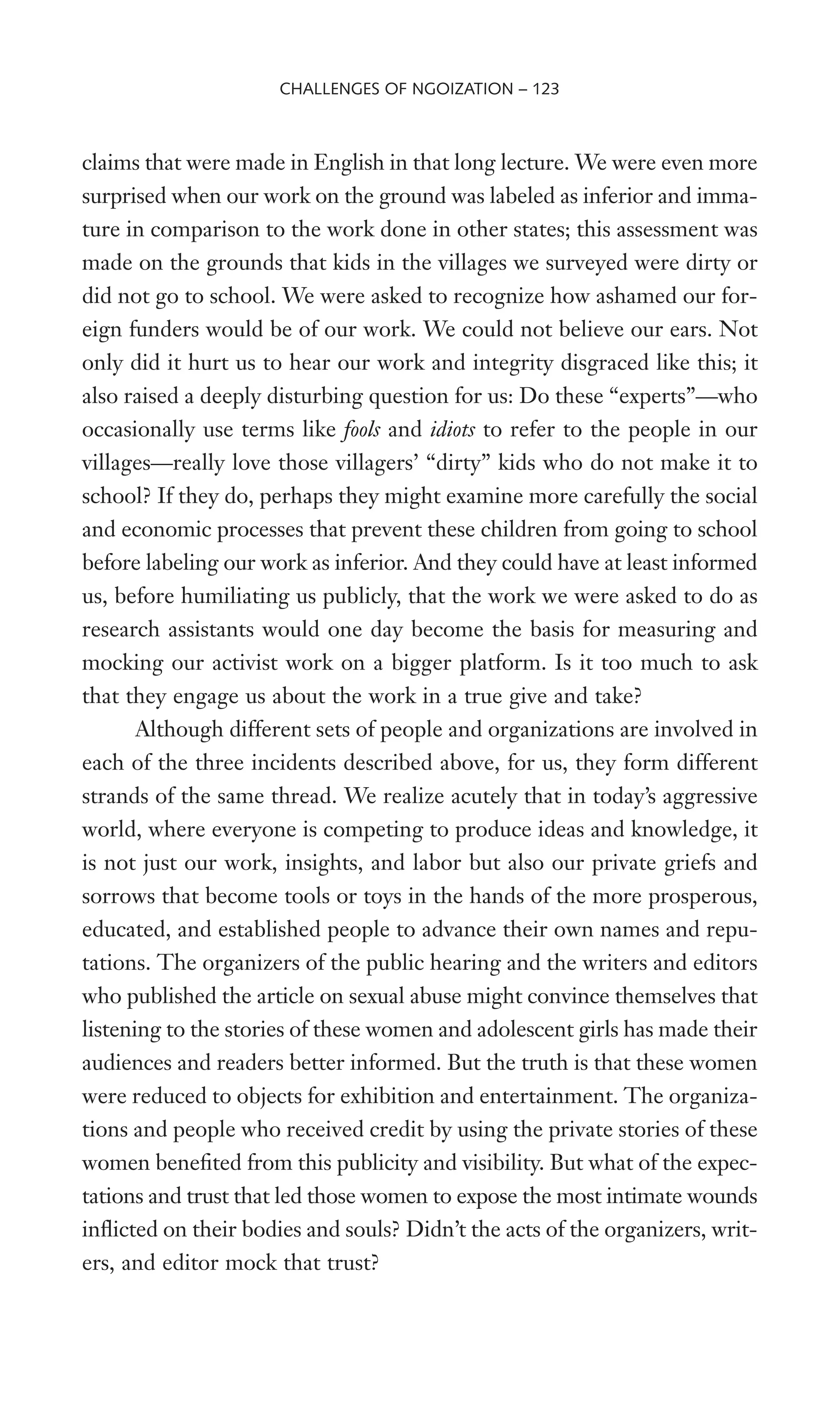 claims that were made in English in that long lecture. We were even more
surprised when our work on the ground was labeled as inferior and imma-
ture in comparison to the work done in other states; this assessment was
made on the grounds that kids in the villages we surveyed were dirty or
did not go to school. We were asked to recognize how ashamed our for-
eign funders would be of our work. We could not believe our ears. Not
only did it hurt us to hear our work and integrity disgraced like this; it
also raised a deeply disturbing question for us: Do these “experts”—who
occasionally use terms like fools and idiots to refer to the people in our
villages—really love those villagers’ “dirty” kids who do not make it to
school? If they do, perhaps they might examine more carefully the social
and economic processes that prevent these children from going to school
before labeling our work as inferior. And they could have at least informed
us, before humiliating us publicly, that the work we were asked to do as
research assistants would one day become the basis for measuring and
mocking our activist work on a bigger platform. Is it too much to ask
that they engage us about the work in a true give and take?
Although different sets of people and organizations are involved in
each of the three incidents described above, for us, they form different
strands of the same thread. We realize acutely that in today’s aggressive
world, where everyone is competing to produce ideas and knowledge, it
is not just our work, insights, and labor but also our private griefs and
sorrows that become tools or toys in the hands of the more prosperous,
educated, and established people to advance their own names and repu-
tations. The organizers of the public hearing and the writers and editors
who published the article on sexual abuse might convince themselves that
listening to the stories of these women and adolescent girls has made their
audiences and readers better informed. But the truth is that these women
were reduced to objects for exhibition and entertainment. The organiza-
tions and people who received credit by using the private stories of these
women beneWted from this publicity and visibility. But what of the expec-
tations and trust that led those women to expose the most intimate wounds
inXicted on their bodies and souls? Didn’t the acts of the organizers, writ-
ers, and editor mock that trust?
CHALLENGES OF NGOIZATION – 123
 