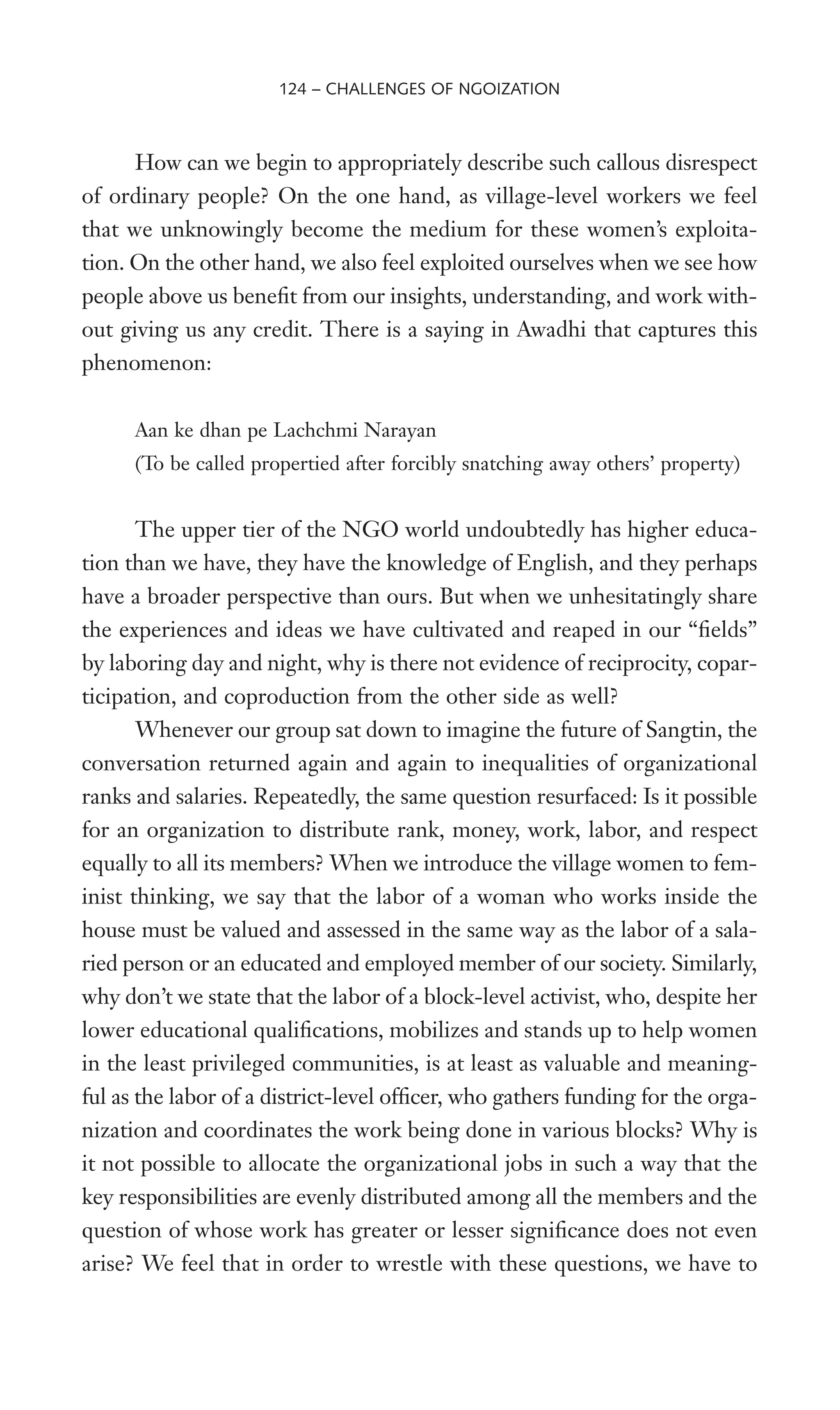 How can we begin to appropriately describe such callous disrespect
of ordinary people? On the one hand, as village-level workers we feel
that we unknowingly become the medium for these women’s exploita-
tion. On the other hand, we also feel exploited ourselves when we see how
people above us beneWt from our insights, understanding, and work with-
out giving us any credit. There is a saying in Awadhi that captures this
phenomenon:
Aan ke dhan pe Lachchmi Narayan
(To be called propertied after forcibly snatching away others’ property)
The upper tier of the NGO world undoubtedly has higher educa-
tion than we have, they have the knowledge of English, and they perhaps
have a broader perspective than ours. But when we unhesitatingly share
the experiences and ideas we have cultivated and reaped in our “Welds”
by laboring day and night, why is there not evidence of reciprocity, copar-
ticipation, and coproduction from the other side as well?
Whenever our group sat down to imagine the future of Sangtin, the
conversation returned again and again to inequalities of organizational
ranks and salaries. Repeatedly, the same question resurfaced: Is it possible
for an organization to distribute rank, money, work, labor, and respect
equally to all its members? When we introduce the village women to fem-
inist thinking, we say that the labor of a woman who works inside the
house must be valued and assessed in the same way as the labor of a sala-
ried person or an educated and employed member of our society. Similarly,
why don’t we state that the labor of a block-level activist, who, despite her
lower educational qualiWcations, mobilizes and stands up to help women
in the least privileged communities, is at least as valuable and meaning-
ful as the labor of a district-level ofWcer, who gathers funding for the orga-
nization and coordinates the work being done in various blocks? Why is
it not possible to allocate the organizational jobs in such a way that the
key responsibilities are evenly distributed among all the members and the
question of whose work has greater or lesser signiWcance does not even
arise? We feel that in order to wrestle with these questions, we have to
124 – CHALLENGES OF NGOIZATION
 