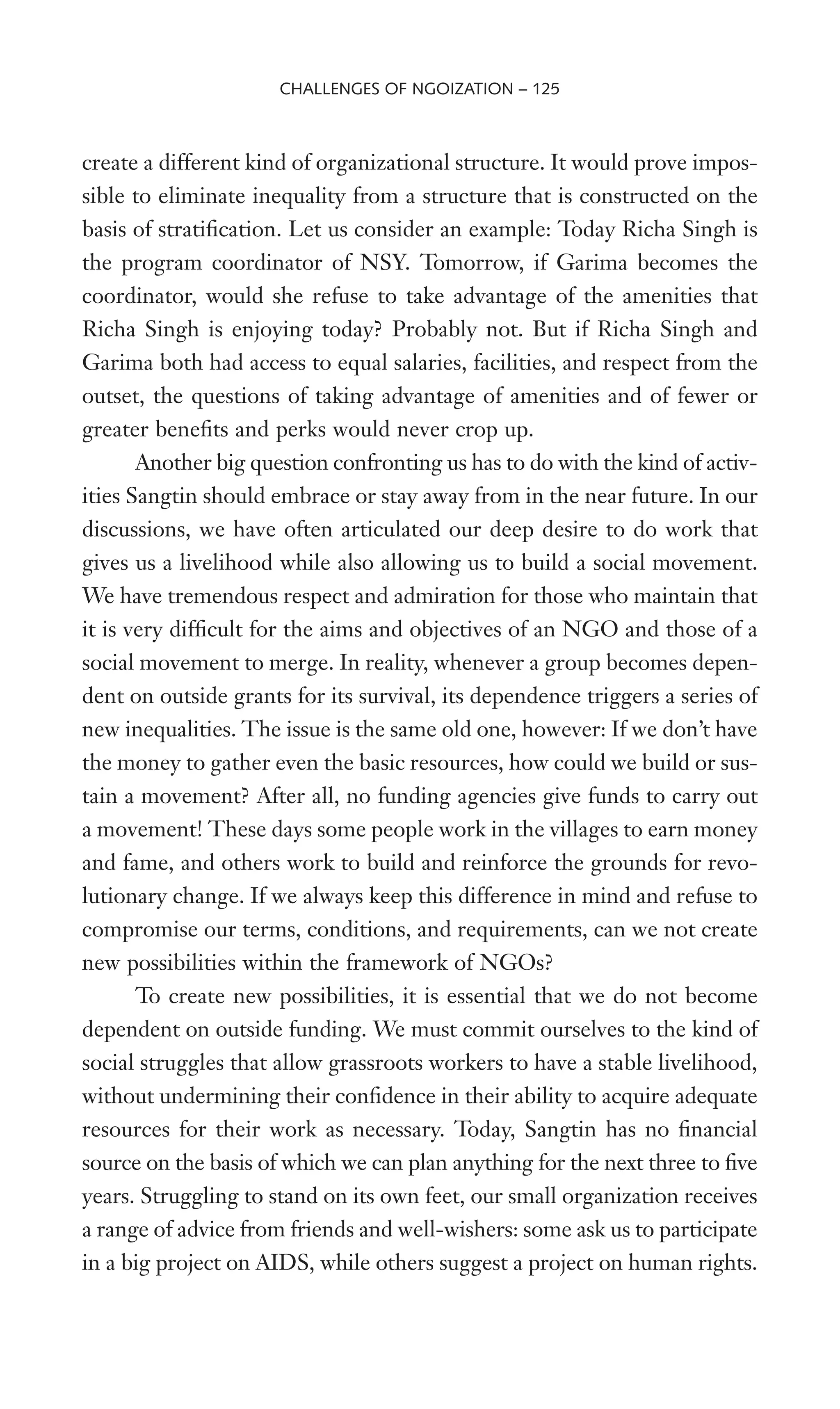 create a different kind of organizational structure. It would prove impos-
sible to eliminate inequality from a structure that is constructed on the
basis of stratiWcation. Let us consider an example: Today Richa Singh is
the program coordinator of NSY. Tomorrow, if Garima becomes the
coordinator, would she refuse to take advantage of the amenities that
Richa Singh is enjoying today? Probably not. But if Richa Singh and
Garima both had access to equal salaries, facilities, and respect from the
outset, the questions of taking advantage of amenities and of fewer or
greater beneWts and perks would never crop up.
Another big question confronting us has to do with the kind of activ-
ities Sangtin should embrace or stay away from in the near future. In our
discussions, we have often articulated our deep desire to do work that
gives us a livelihood while also allowing us to build a social movement.
We have tremendous respect and admiration for those who maintain that
it is very difWcult for the aims and objectives of an NGO and those of a
social movement to merge. In reality, whenever a group becomes depen-
dent on outside grants for its survival, its dependence triggers a series of
new inequalities. The issue is the same old one, however: If we don’t have
the money to gather even the basic resources, how could we build or sus-
tain a movement? After all, no funding agencies give funds to carry out
a movement! These days some people work in the villages to earn money
and fame, and others work to build and reinforce the grounds for revo-
lutionary change. If we always keep this difference in mind and refuse to
compromise our terms, conditions, and requirements, can we not create
new possibilities within the framework of NGOs?
To create new possibilities, it is essential that we do not become
dependent on outside funding. We must commit ourselves to the kind of
social struggles that allow grassroots workers to have a stable livelihood,
without undermining their conWdence in their ability to acquire adequate
resources for their work as necessary. Today, Sangtin has no Wnancial
source on the basis of which we can plan anything for the next three to Wve
years. Struggling to stand on its own feet, our small organization receives
a range of advice from friends and well-wishers: some ask us to participate
in a big project on AIDS, while others suggest a project on human rights.
CHALLENGES OF NGOIZATION – 125
 