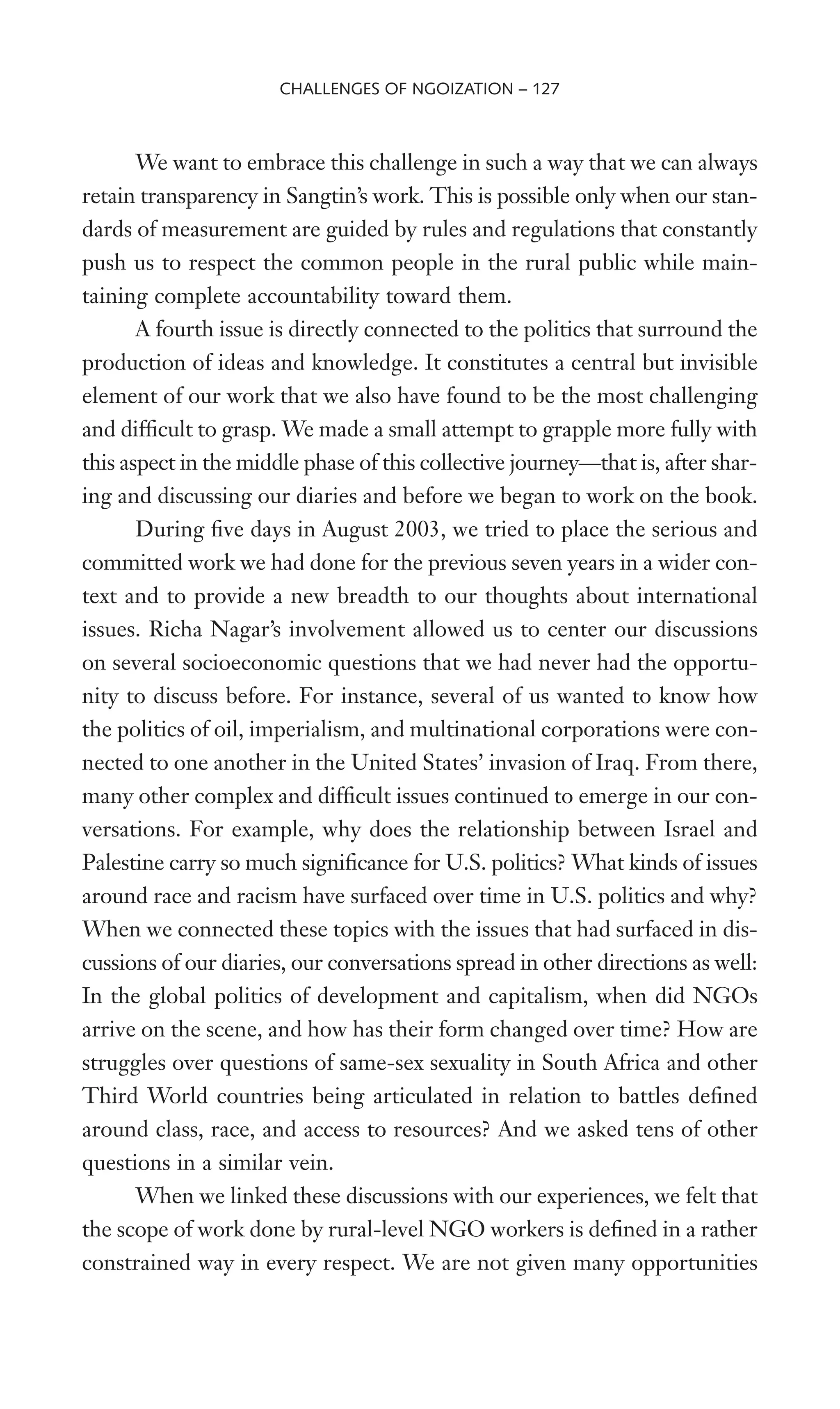 We want to embrace this challenge in such a way that we can always
retain transparency in Sangtin’s work. This is possible only when our stan-
dards of measurement are guided by rules and regulations that constantly
push us to respect the common people in the rural public while main-
taining complete accountability toward them.
A fourth issue is directly connected to the politics that surround the
production of ideas and knowledge. It constitutes a central but invisible
element of our work that we also have found to be the most challenging
and difWcult to grasp. We made a small attempt to grapple more fully with
this aspect in the middle phase of this collective journey—that is, after shar-
ing and discussing our diaries and before we began to work on the book.
During Wve days in August 2003, we tried to place the serious and
committed work we had done for the previous seven years in a wider con-
text and to provide a new breadth to our thoughts about international
issues. Richa Nagar’s involvement allowed us to center our discussions
on several socioeconomic questions that we had never had the opportu-
nity to discuss before. For instance, several of us wanted to know how
the politics of oil, imperialism, and multinational corporations were con-
nected to one another in the United States’ invasion of Iraq. From there,
many other complex and difWcult issues continued to emerge in our con-
versations. For example, why does the relationship between Israel and
Palestine carry so much signiWcance for U.S. politics? What kinds of issues
around race and racism have surfaced over time in U.S. politics and why?
When we connected these topics with the issues that had surfaced in dis-
cussions of our diaries, our conversations spread in other directions as well:
In the global politics of development and capitalism, when did NGOs
arrive on the scene, and how has their form changed over time? How are
struggles over questions of same-sex sexuality in South Africa and other
Third World countries being articulated in relation to battles deWned
around class, race, and access to resources? And we asked tens of other
questions in a similar vein.
When we linked these discussions with our experiences, we felt that
the scope of work done by rural-level NGO workers is deWned in a rather
constrained way in every respect. We are not given many opportunities
CHALLENGES OF NGOIZATION – 127
 