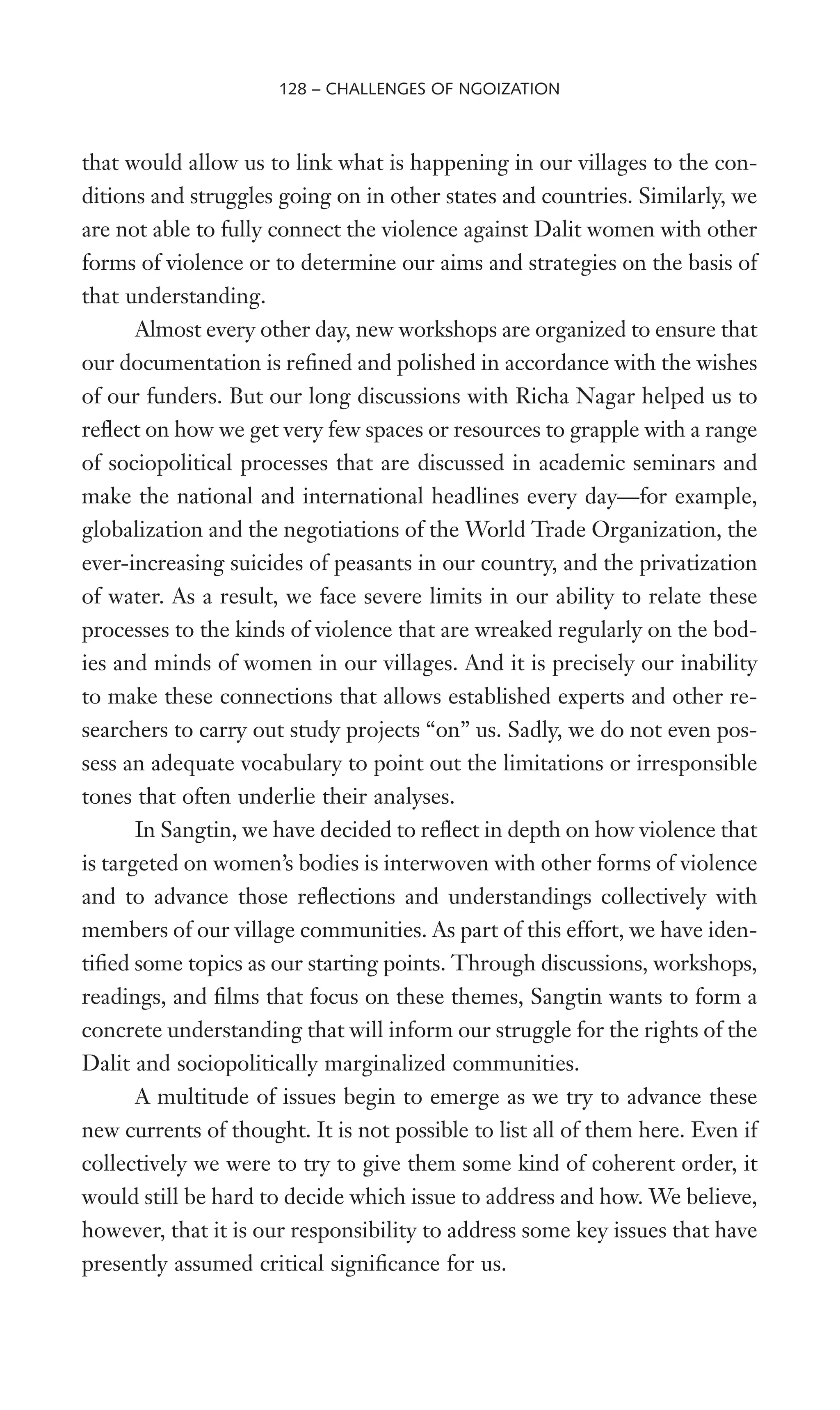 that would allow us to link what is happening in our villages to the con-
ditions and struggles going on in other states and countries. Similarly, we
are not able to fully connect the violence against Dalit women with other
forms of violence or to determine our aims and strategies on the basis of
that understanding.
Almost every other day, new workshops are organized to ensure that
our documentation is reWned and polished in accordance with the wishes
of our funders. But our long discussions with Richa Nagar helped us to
reXect on how we get very few spaces or resources to grapple with a range
of sociopolitical processes that are discussed in academic seminars and
make the national and international headlines every day—for example,
globalization and the negotiations of the World Trade Organization, the
ever-increasing suicides of peasants in our country, and the privatization
of water. As a result, we face severe limits in our ability to relate these
processes to the kinds of violence that are wreaked regularly on the bod-
ies and minds of women in our villages. And it is precisely our inability
to make these connections that allows established experts and other re-
searchers to carry out study projects “on” us. Sadly, we do not even pos-
sess an adequate vocabulary to point out the limitations or irresponsible
tones that often underlie their analyses.
In Sangtin, we have decided to reXect in depth on how violence that
is targeted on women’s bodies is interwoven with other forms of violence
and to advance those reXections and understandings collectively with
members of our village communities. As part of this effort, we have iden-
tiWed some topics as our starting points. Through discussions, workshops,
readings, and Wlms that focus on these themes, Sangtin wants to form a
concrete understanding that will inform our struggle for the rights of the
Dalit and sociopolitically marginalized communities.
A multitude of issues begin to emerge as we try to advance these
new currents of thought. It is not possible to list all of them here. Even if
collectively we were to try to give them some kind of coherent order, it
would still be hard to decide which issue to address and how. We believe,
however, that it is our responsibility to address some key issues that have
presently assumed critical signiWcance for us.
128 – CHALLENGES OF NGOIZATION
 