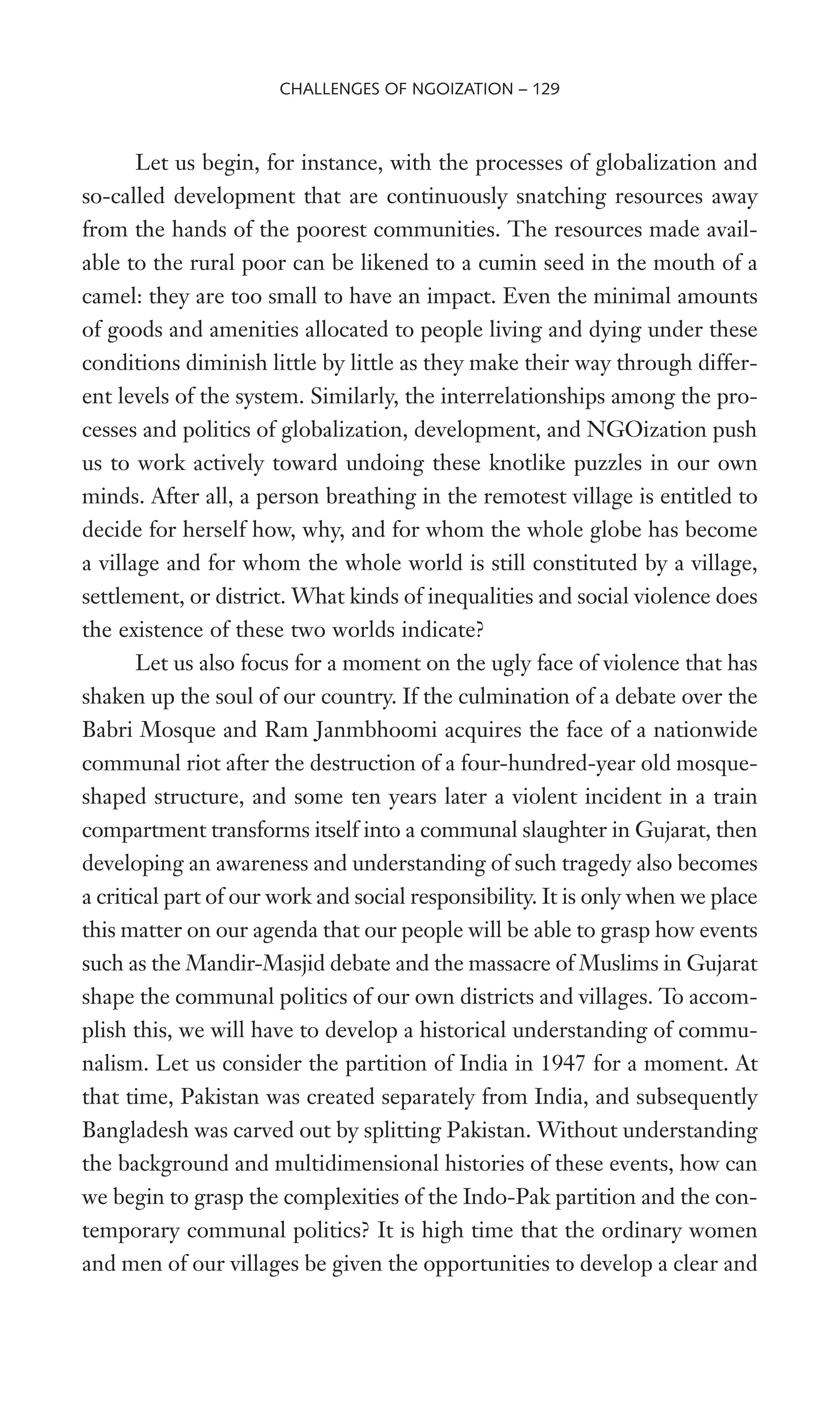 Let us begin, for instance, with the processes of globalization and
so-called development that are continuously snatching resources away
from the hands of the poorest communities. The resources made avail-
able to the rural poor can be likened to a cumin seed in the mouth of a
camel: they are too small to have an impact. Even the minimal amounts
of goods and amenities allocated to people living and dying under these
conditions diminish little by little as they make their way through differ-
ent levels of the system. Similarly, the interrelationships among the pro-
cesses and politics of globalization, development, and NGOization push
us to work actively toward undoing these knotlike puzzles in our own
minds. After all, a person breathing in the remotest village is entitled to
decide for herself how, why, and for whom the whole globe has become
a village and for whom the whole world is still constituted by a village,
settlement, or district. What kinds of inequalities and social violence does
the existence of these two worlds indicate?
Let us also focus for a moment on the ugly face of violence that has
shaken up the soul of our country. If the culmination of a debate over the
Babri Mosque and Ram Janmbhoomi acquires the face of a nationwide
communal riot after the destruction of a four-hundred-year old mosque-
shaped structure, and some ten years later a violent incident in a train
compartment transforms itself into a communal slaughter in Gujarat, then
developing an awareness and understanding of such tragedy also becomes
a critical part of our work and social responsibility. It is only when we place
this matter on our agenda that our people will be able to grasp how events
such as the Mandir-Masjid debate and the massacre of Muslims in Gujarat
shape the communal politics of our own districts and villages. To accom-
plish this, we will have to develop a historical understanding of commu-
nalism. Let us consider the partition of India in 1947 for a moment. At
that time, Pakistan was created separately from India, and subsequently
Bangladesh was carved out by splitting Pakistan. Without understanding
the background and multidimensional histories of these events, how can
we begin to grasp the complexities of the Indo-Pak partition and the con-
temporary communal politics? It is high time that the ordinary women
and men of our villages be given the opportunities to develop a clear and
CHALLENGES OF NGOIZATION – 129
 