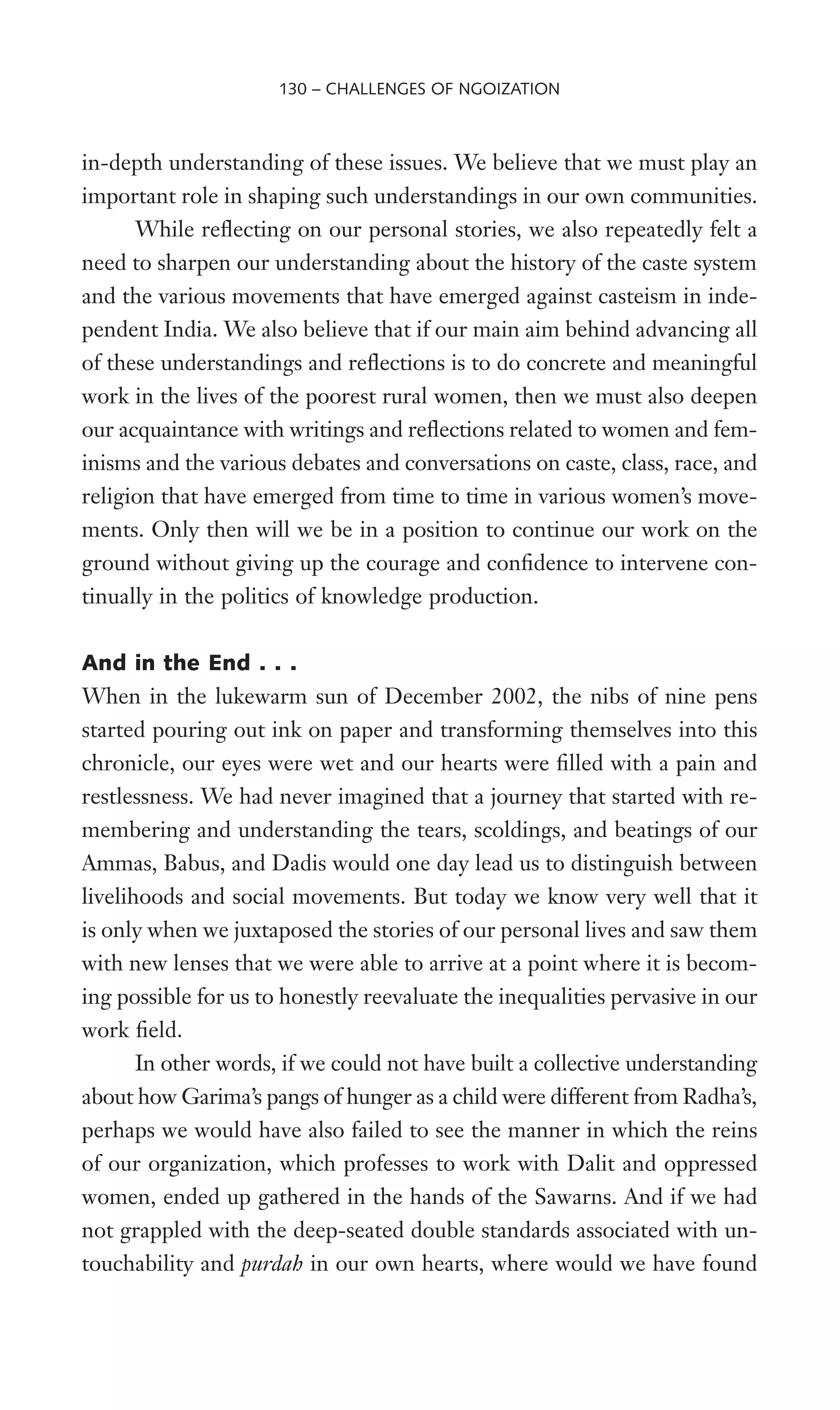 in-depth understanding of these issues. We believe that we must play an
important role in shaping such understandings in our own communities.
While reXecting on our personal stories, we also repeatedly felt a
need to sharpen our understanding about the history of the caste system
and the various movements that have emerged against casteism in inde-
pendent India. We also believe that if our main aim behind advancing all
of these understandings and reXections is to do concrete and meaningful
work in the lives of the poorest rural women, then we must also deepen
our acquaintance with writings and reXections related to women and fem-
inisms and the various debates and conversations on caste, class, race, and
religion that have emerged from time to time in various women’s move-
ments. Only then will we be in a position to continue our work on the
ground without giving up the courage and conWdence to intervene con-
tinually in the politics of knowledge production.
And in the End . . .
When in the lukewarm sun of December 2002, the nibs of nine pens
started pouring out ink on paper and transforming themselves into this
chronicle, our eyes were wet and our hearts were Wlled with a pain and
restlessness. We had never imagined that a journey that started with re-
membering and understanding the tears, scoldings, and beatings of our
Ammas, Babus, and Dadis would one day lead us to distinguish between
livelihoods and social movements. But today we know very well that it
is only when we juxtaposed the stories of our personal lives and saw them
with new lenses that we were able to arrive at a point where it is becom-
ing possible for us to honestly reevaluate the inequalities pervasive in our
work Weld.
In other words, if we could not have built a collective understanding
about how Garima’s pangs of hunger as a child were different from Radha’s,
perhaps we would have also failed to see the manner in which the reins
of our organization, which professes to work with Dalit and oppressed
women, ended up gathered in the hands of the Sawarns. And if we had
not grappled with the deep-seated double standards associated with un-
touchability and purdah in our own hearts, where would we have found
130 – CHALLENGES OF NGOIZATION
 