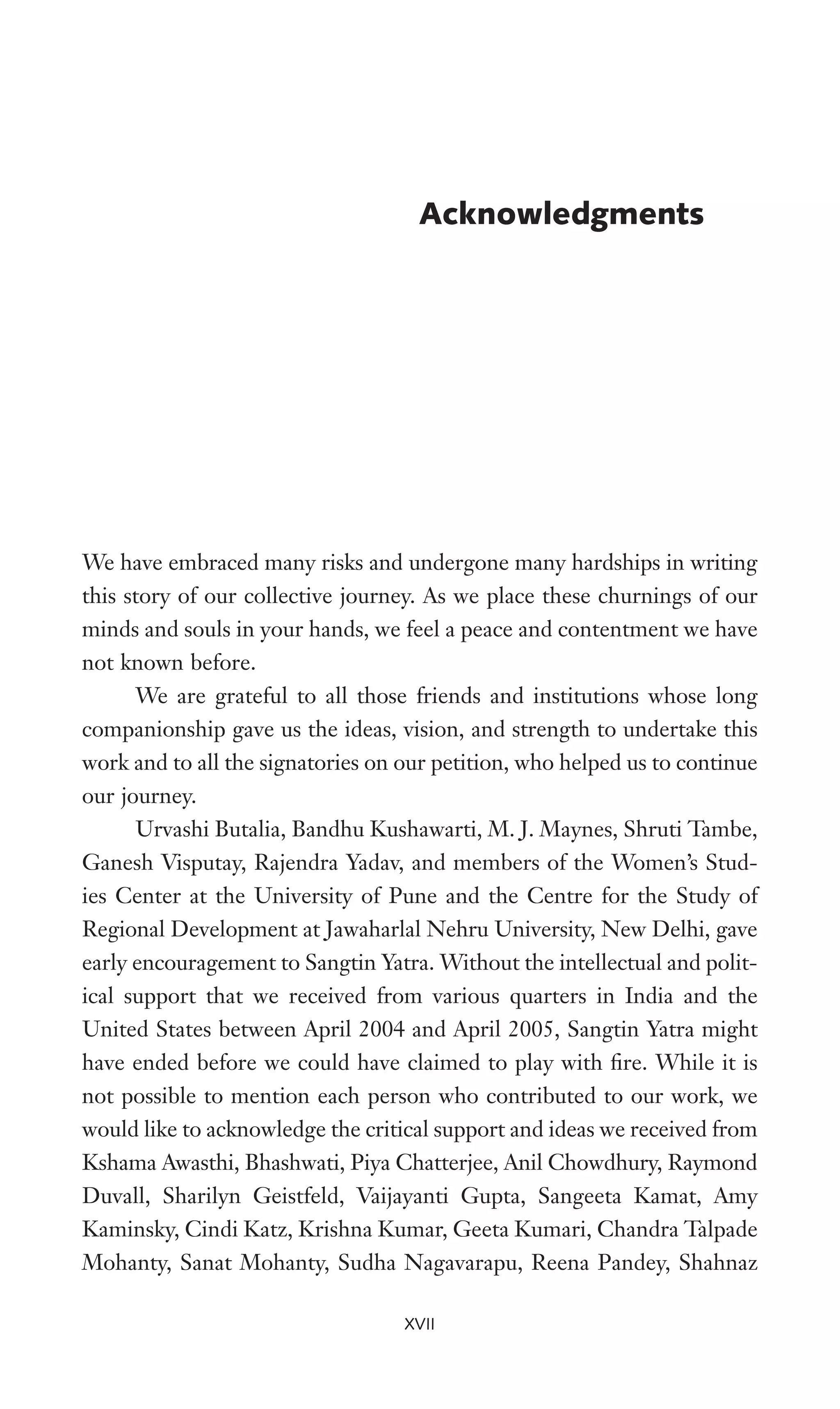 We have embraced many risks and undergone many hardships in writing
this story of our collective journey. As we place these churnings of our
minds and souls in your hands, we feel a peace and contentment we have
not known before.
We are grateful to all those friends and institutions whose long
companionship gave us the ideas, vision, and strength to undertake this
work and to all the signatories on our petition, who helped us to continue
our journey.
Urvashi Butalia, Bandhu Kushawarti, M. J. Maynes, Shruti Tambe,
Ganesh Visputay, Rajendra Yadav, and members of the Women’s Stud-
ies Center at the University of Pune and the Centre for the Study of
Regional Development at Jawaharlal Nehru University, New Delhi, gave
early encouragement to Sangtin Yatra. Without the intellectual and polit-
ical support that we received from various quarters in India and the
United States between April 2004 and April 2005, Sangtin Yatra might
have ended before we could have claimed to play with Wre. While it is
not possible to mention each person who contributed to our work, we
would like to acknowledge the critical support and ideas we received from
Kshama Awasthi, Bhashwati, Piya Chatterjee, Anil Chowdhury, Raymond
Duvall, Sharilyn Geistfeld, Vaijayanti Gupta, Sangeeta Kamat, Amy
Kaminsky, Cindi Katz, Krishna Kumar, Geeta Kumari, Chandra Talpade
Mohanty, Sanat Mohanty, Sudha Nagavarapu, Reena Pandey, Shahnaz
Acknowledgments
XVII
 