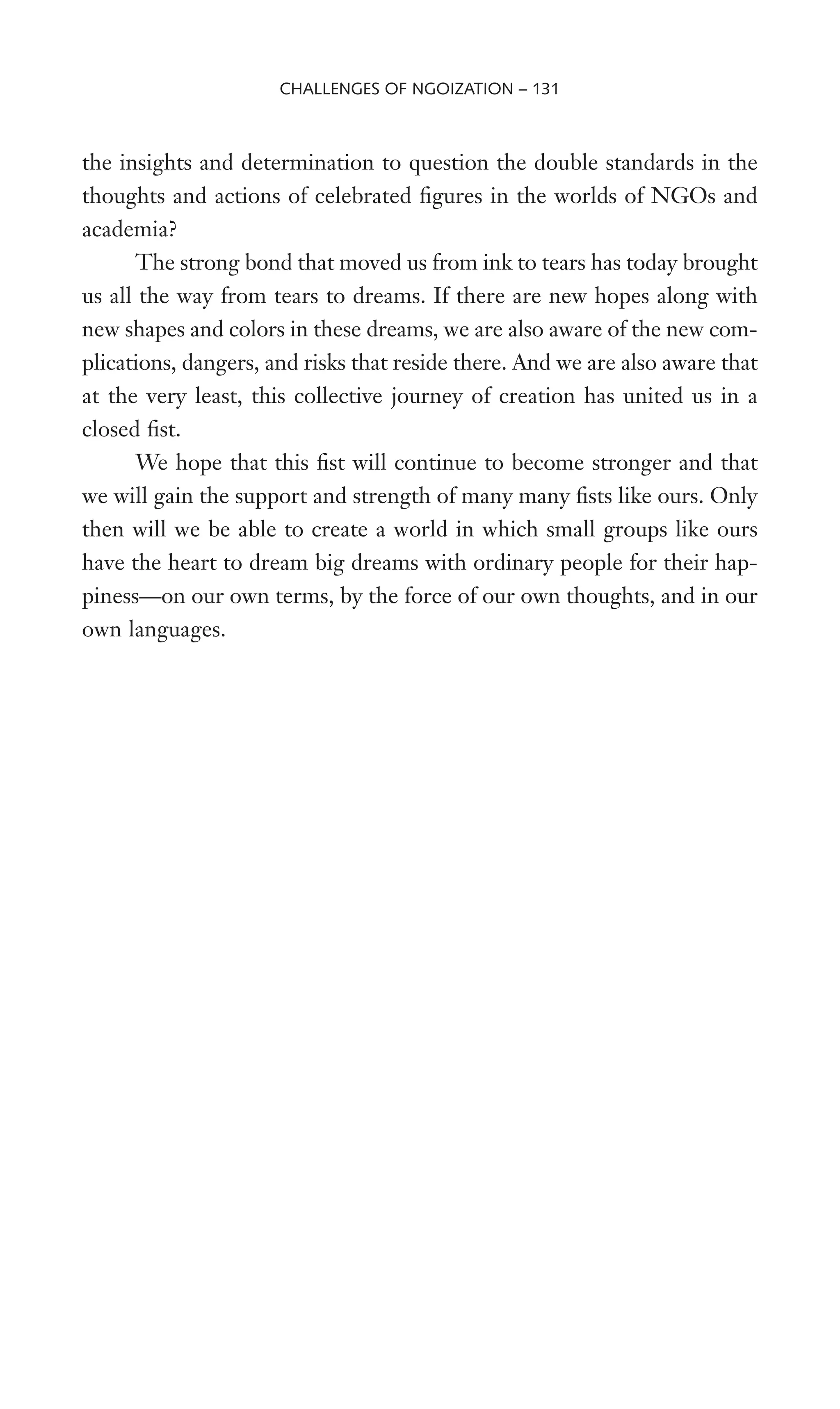 the insights and determination to question the double standards in the
thoughts and actions of celebrated Wgures in the worlds of NGOs and
academia?
The strong bond that moved us from ink to tears has today brought
us all the way from tears to dreams. If there are new hopes along with
new shapes and colors in these dreams, we are also aware of the new com-
plications, dangers, and risks that reside there. And we are also aware that
at the very least, this collective journey of creation has united us in a
closed Wst.
We hope that this Wst will continue to become stronger and that
we will gain the support and strength of many many Wsts like ours. Only
then will we be able to create a world in which small groups like ours
have the heart to dream big dreams with ordinary people for their hap-
piness—on our own terms, by the force of our own thoughts, and in our
own languages.
CHALLENGES OF NGOIZATION – 131
 