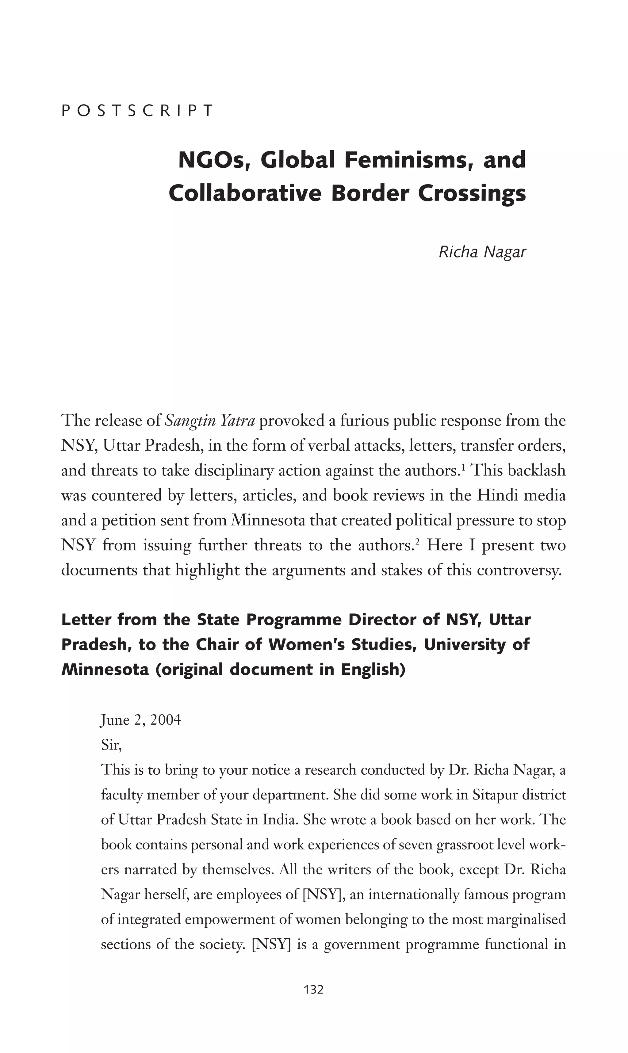 P O S T S C R I P T
NGOs, Global Feminisms, and
Collaborative Border Crossings
Richa Nagar
The release of Sangtin Yatra provoked a furious public response from the
NSY, Uttar Pradesh, in the form of verbal attacks, letters, transfer orders,
and threats to take disciplinary action against the authors.1
This backlash
was countered by letters, articles, and book reviews in the Hindi media
and a petition sent from Minnesota that created political pressure to stop
NSY from issuing further threats to the authors.2
Here I present two
documents that highlight the arguments and stakes of this controversy.
Letter from the State Programme Director of NSY, Uttar
Pradesh, to the Chair of Women’s Studies, University of
Minnesota (original document in English)
June 2, 2004
Sir,
This is to bring to your notice a research conducted by Dr. Richa Nagar, a
faculty member of your department. She did some work in Sitapur district
of Uttar Pradesh State in India. She wrote a book based on her work. The
book contains personal and work experiences of seven grassroot level work-
ers narrated by themselves. All the writers of the book, except Dr. Richa
Nagar herself, are employees of [NSY], an internationally famous program
of integrated empowerment of women belonging to the most marginalised
sections of the society. [NSY] is a government programme functional in
132
 