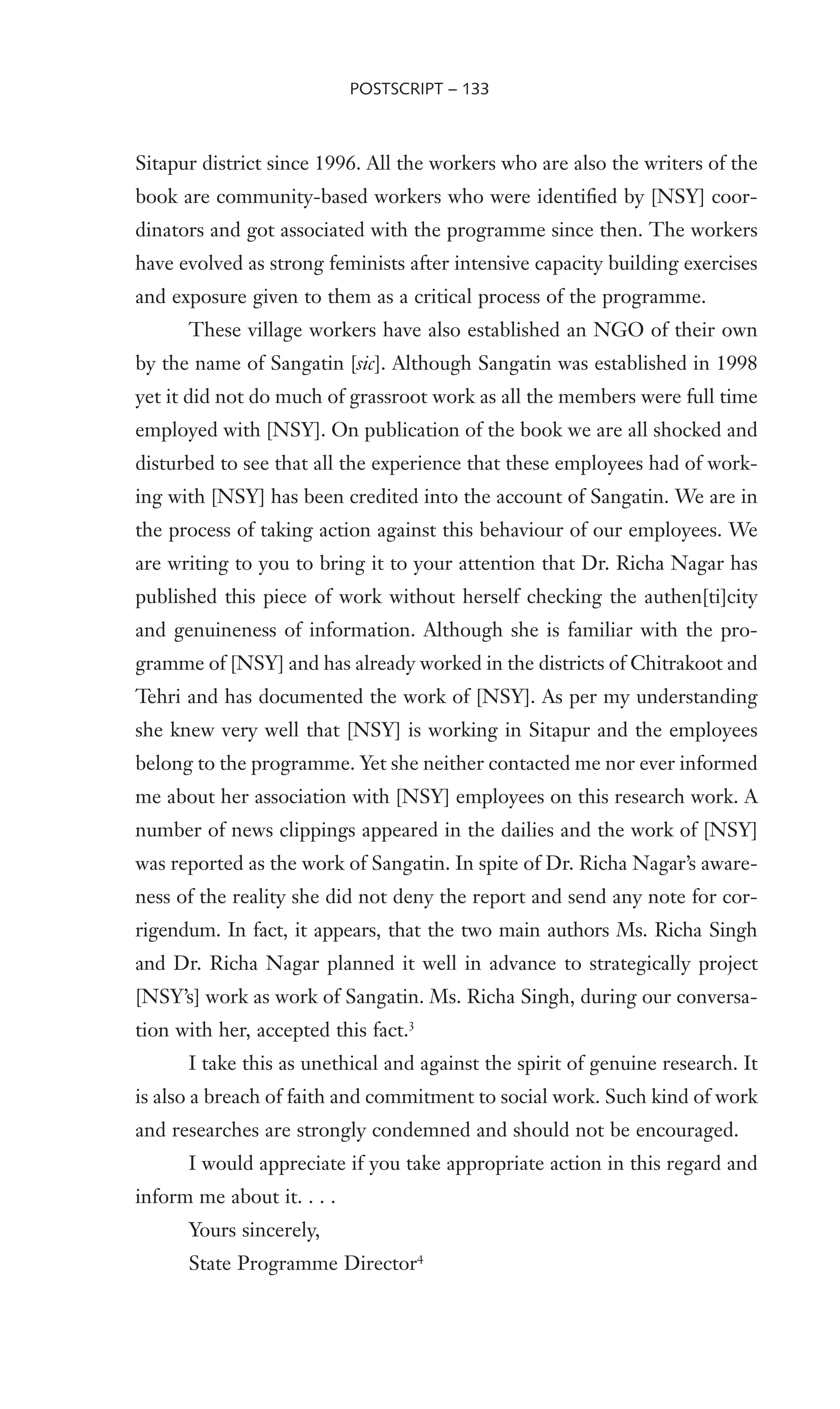 Sitapur district since 1996. All the workers who are also the writers of the
book are community-based workers who were identiWed by [NSY] coor-
dinators and got associated with the programme since then. The workers
have evolved as strong feminists after intensive capacity building exercises
and exposure given to them as a critical process of the programme.
These village workers have also established an NGO of their own
by the name of Sangatin [sic]. Although Sangatin was established in 1998
yet it did not do much of grassroot work as all the members were full time
employed with [NSY]. On publication of the book we are all shocked and
disturbed to see that all the experience that these employees had of work-
ing with [NSY] has been credited into the account of Sangatin. We are in
the process of taking action against this behaviour of our employees. We
are writing to you to bring it to your attention that Dr. Richa Nagar has
published this piece of work without herself checking the authen[ti]city
and genuineness of information. Although she is familiar with the pro-
gramme of [NSY] and has already worked in the districts of Chitrakoot and
Tehri and has documented the work of [NSY]. As per my understanding
she knew very well that [NSY] is working in Sitapur and the employees
belong to the programme. Yet she neither contacted me nor ever informed
me about her association with [NSY] employees on this research work. A
number of news clippings appeared in the dailies and the work of [NSY]
was reported as the work of Sangatin. In spite of Dr. Richa Nagar’s aware-
ness of the reality she did not deny the report and send any note for cor-
rigendum. In fact, it appears, that the two main authors Ms. Richa Singh
and Dr. Richa Nagar planned it well in advance to strategically project
[NSY’s] work as work of Sangatin. Ms. Richa Singh, during our conversa-
tion with her, accepted this fact.3
I take this as unethical and against the spirit of genuine research. It
is also a breach of faith and commitment to social work. Such kind of work
and researches are strongly condemned and should not be encouraged.
I would appreciate if you take appropriate action in this regard and
inform me about it. . . .
Yours sincerely,
State Programme Director4
POSTSCRIPT – 133
 