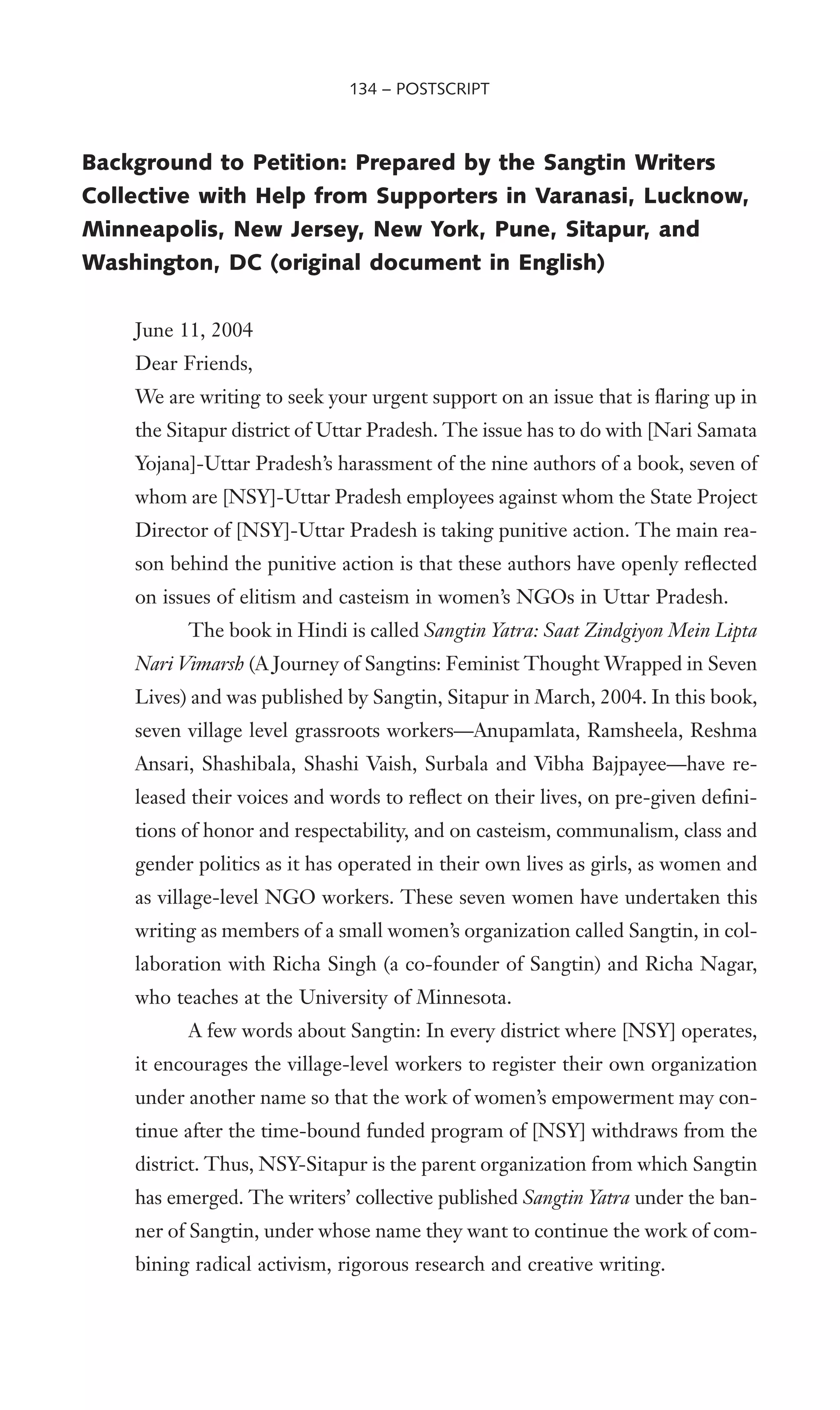 Background to Petition: Prepared by the Sangtin Writers
Collective with Help from Supporters in Varanasi, Lucknow,
Minneapolis, New Jersey, New York, Pune, Sitapur, and
Washington, DC (original document in English)
June 11, 2004
Dear Friends,
We are writing to seek your urgent support on an issue that is Xaring up in
the Sitapur district of Uttar Pradesh. The issue has to do with [Nari Samata
Yojana]-Uttar Pradesh’s harassment of the nine authors of a book, seven of
whom are [NSY]-Uttar Pradesh employees against whom the State Project
Director of [NSY]-Uttar Pradesh is taking punitive action. The main rea-
son behind the punitive action is that these authors have openly reXected
on issues of elitism and casteism in women’s NGOs in Uttar Pradesh.
The book in Hindi is called Sangtin Yatra: Saat Zindgiyon Mein Lipta
Nari Vimarsh (A Journey of Sangtins: Feminist Thought Wrapped in Seven
Lives) and was published by Sangtin, Sitapur in March, 2004. In this book,
seven village level grassroots workers—Anupamlata, Ramsheela, Reshma
Ansari, Shashibala, Shashi Vaish, Surbala and Vibha Bajpayee—have re-
leased their voices and words to reXect on their lives, on pre-given deWni-
tions of honor and respectability, and on casteism, communalism, class and
gender politics as it has operated in their own lives as girls, as women and
as village-level NGO workers. These seven women have undertaken this
writing as members of a small women’s organization called Sangtin, in col-
laboration with Richa Singh (a co-founder of Sangtin) and Richa Nagar,
who teaches at the University of Minnesota.
A few words about Sangtin: In every district where [NSY] operates,
it encourages the village-level workers to register their own organization
under another name so that the work of women’s empowerment may con-
tinue after the time-bound funded program of [NSY] withdraws from the
district. Thus, NSY-Sitapur is the parent organization from which Sangtin
has emerged. The writers’ collective published Sangtin Yatra under the ban-
ner of Sangtin, under whose name they want to continue the work of com-
bining radical activism, rigorous research and creative writing.
134 – POSTSCRIPT
 