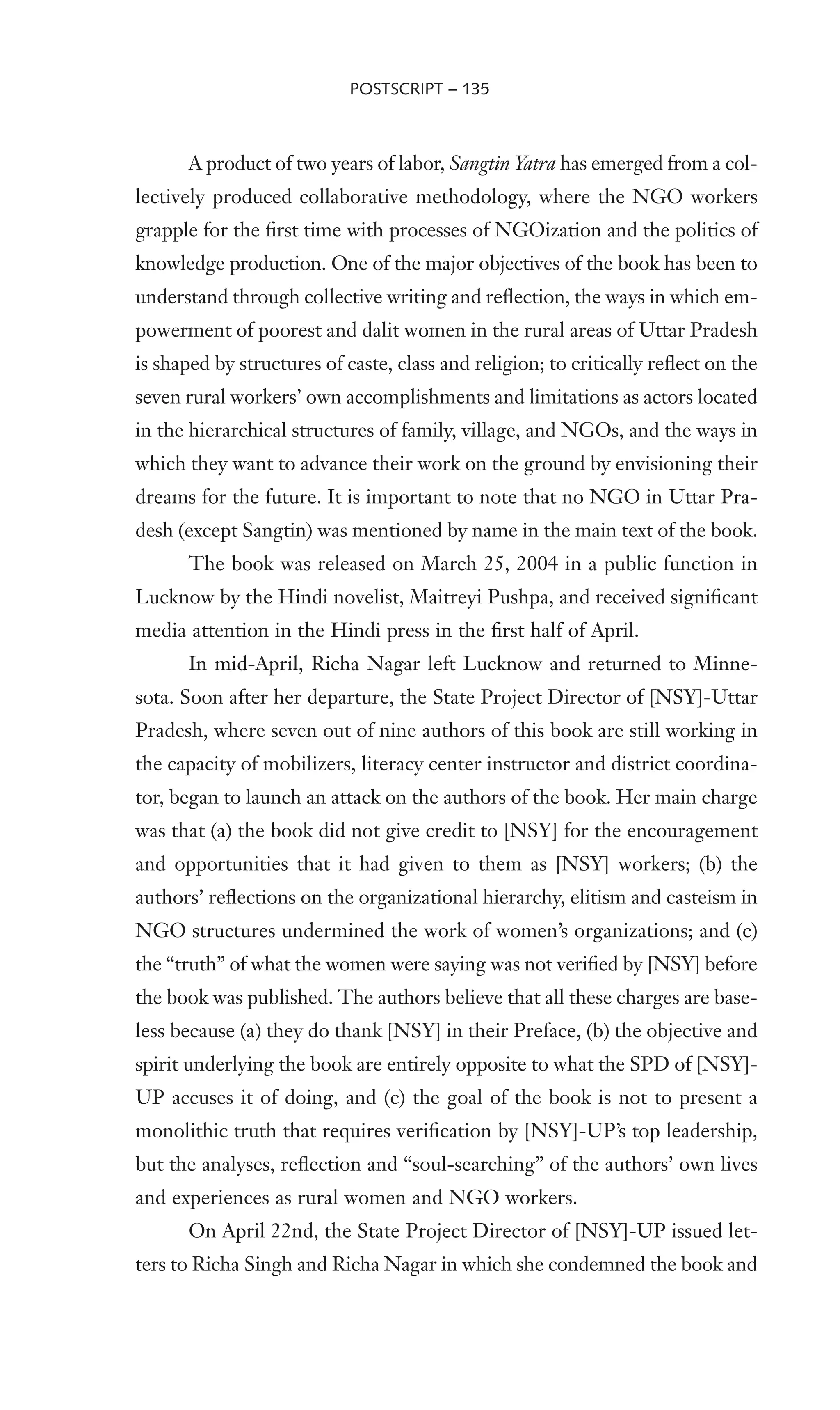 A product of two years of labor, Sangtin Yatra has emerged from a col-
lectively produced collaborative methodology, where the NGO workers
grapple for the Wrst time with processes of NGOization and the politics of
knowledge production. One of the major objectives of the book has been to
understand through collective writing and reXection, the ways in which em-
powerment of poorest and dalit women in the rural areas of Uttar Pradesh
is shaped by structures of caste, class and religion; to critically reXect on the
seven rural workers’ own accomplishments and limitations as actors located
in the hierarchical structures of family, village, and NGOs, and the ways in
which they want to advance their work on the ground by envisioning their
dreams for the future. It is important to note that no NGO in Uttar Pra-
desh (except Sangtin) was mentioned by name in the main text of the book.
The book was released on March 25, 2004 in a public function in
Lucknow by the Hindi novelist, Maitreyi Pushpa, and received signiWcant
media attention in the Hindi press in the Wrst half of April.
In mid-April, Richa Nagar left Lucknow and returned to Minne-
sota. Soon after her departure, the State Project Director of [NSY]-Uttar
Pradesh, where seven out of nine authors of this book are still working in
the capacity of mobilizers, literacy center instructor and district coordina-
tor, began to launch an attack on the authors of the book. Her main charge
was that (a) the book did not give credit to [NSY] for the encouragement
and opportunities that it had given to them as [NSY] workers; (b) the
authors’ reXections on the organizational hierarchy, elitism and casteism in
NGO structures undermined the work of women’s organizations; and (c)
the “truth” of what the women were saying was not veriWed by [NSY] before
the book was published. The authors believe that all these charges are base-
less because (a) they do thank [NSY] in their Preface, (b) the objective and
spirit underlying the book are entirely opposite to what the SPD of [NSY]-
UP accuses it of doing, and (c) the goal of the book is not to present a
monolithic truth that requires veriWcation by [NSY]-UP’s top leadership,
but the analyses, reXection and “soul-searching” of the authors’ own lives
and experiences as rural women and NGO workers.
On April 22nd, the State Project Director of [NSY]-UP issued let-
ters to Richa Singh and Richa Nagar in which she condemned the book and
POSTSCRIPT – 135
 