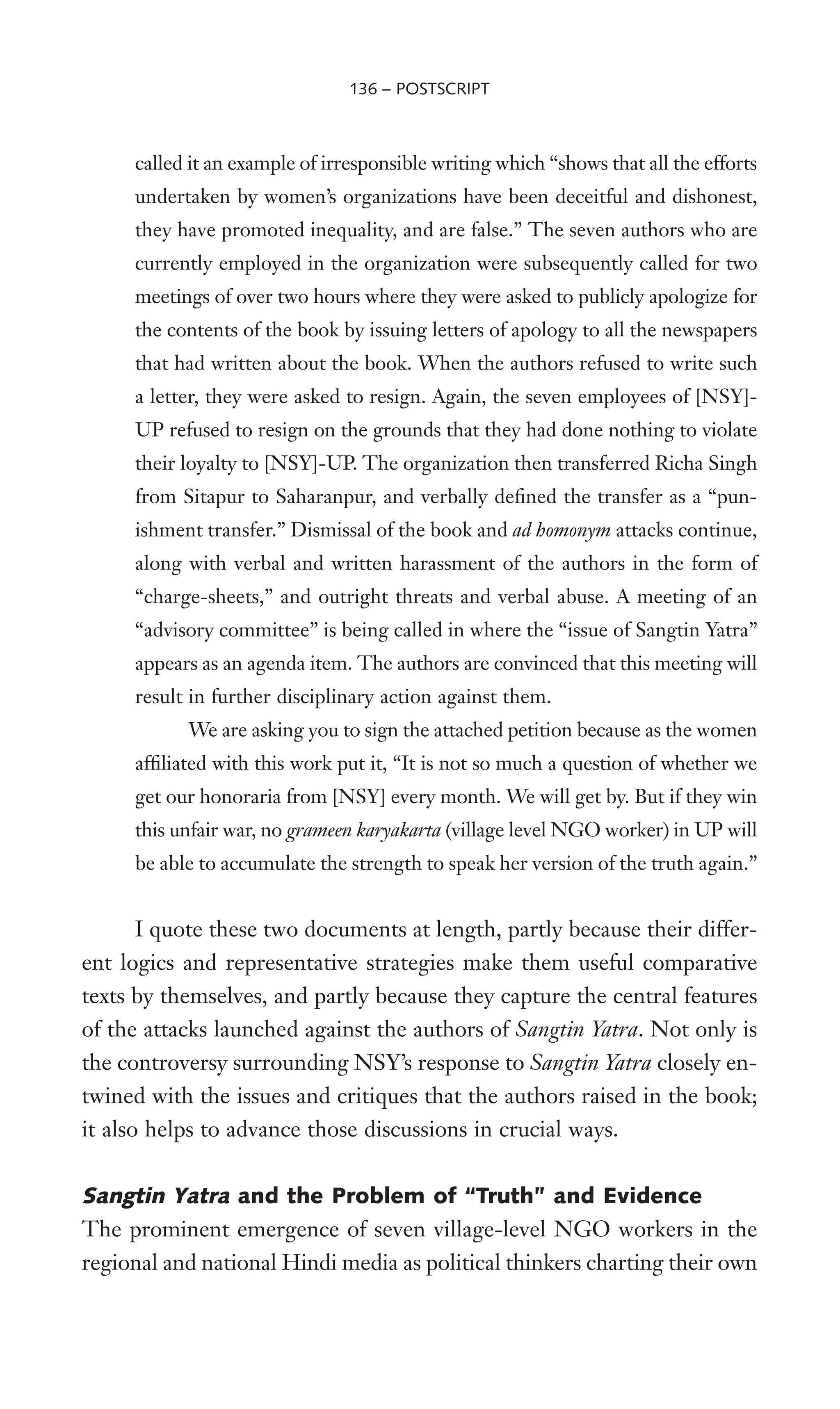 called it an example of irresponsible writing which “shows that all the efforts
undertaken by women’s organizations have been deceitful and dishonest,
they have promoted inequality, and are false.” The seven authors who are
currently employed in the organization were subsequently called for two
meetings of over two hours where they were asked to publicly apologize for
the contents of the book by issuing letters of apology to all the newspapers
that had written about the book. When the authors refused to write such
a letter, they were asked to resign. Again, the seven employees of [NSY]-
UP refused to resign on the grounds that they had done nothing to violate
their loyalty to [NSY]-UP. The organization then transferred Richa Singh
from Sitapur to Saharanpur, and verbally deWned the transfer as a “pun-
ishment transfer.” Dismissal of the book and ad homonym attacks continue,
along with verbal and written harassment of the authors in the form of
“charge-sheets,” and outright threats and verbal abuse. A meeting of an
“advisory committee” is being called in where the “issue of Sangtin Yatra”
appears as an agenda item. The authors are convinced that this meeting will
result in further disciplinary action against them.
We are asking you to sign the attached petition because as the women
afWliated with this work put it, “It is not so much a question of whether we
get our honoraria from [NSY] every month. We will get by. But if they win
this unfair war, no grameen karyakarta (village level NGO worker) in UP will
be able to accumulate the strength to speak her version of the truth again.”
I quote these two documents at length, partly because their differ-
ent logics and representative strategies make them useful comparative
texts by themselves, and partly because they capture the central features
of the attacks launched against the authors of Sangtin Yatra. Not only is
the controversy surrounding NSY’s response to Sangtin Yatra closely en-
twined with the issues and critiques that the authors raised in the book;
it also helps to advance those discussions in crucial ways.
Sangtin Yatra and the Problem of “Truth” and Evidence
The prominent emergence of seven village-level NGO workers in the
regional and national Hindi media as political thinkers charting their own
136 – POSTSCRIPT
 