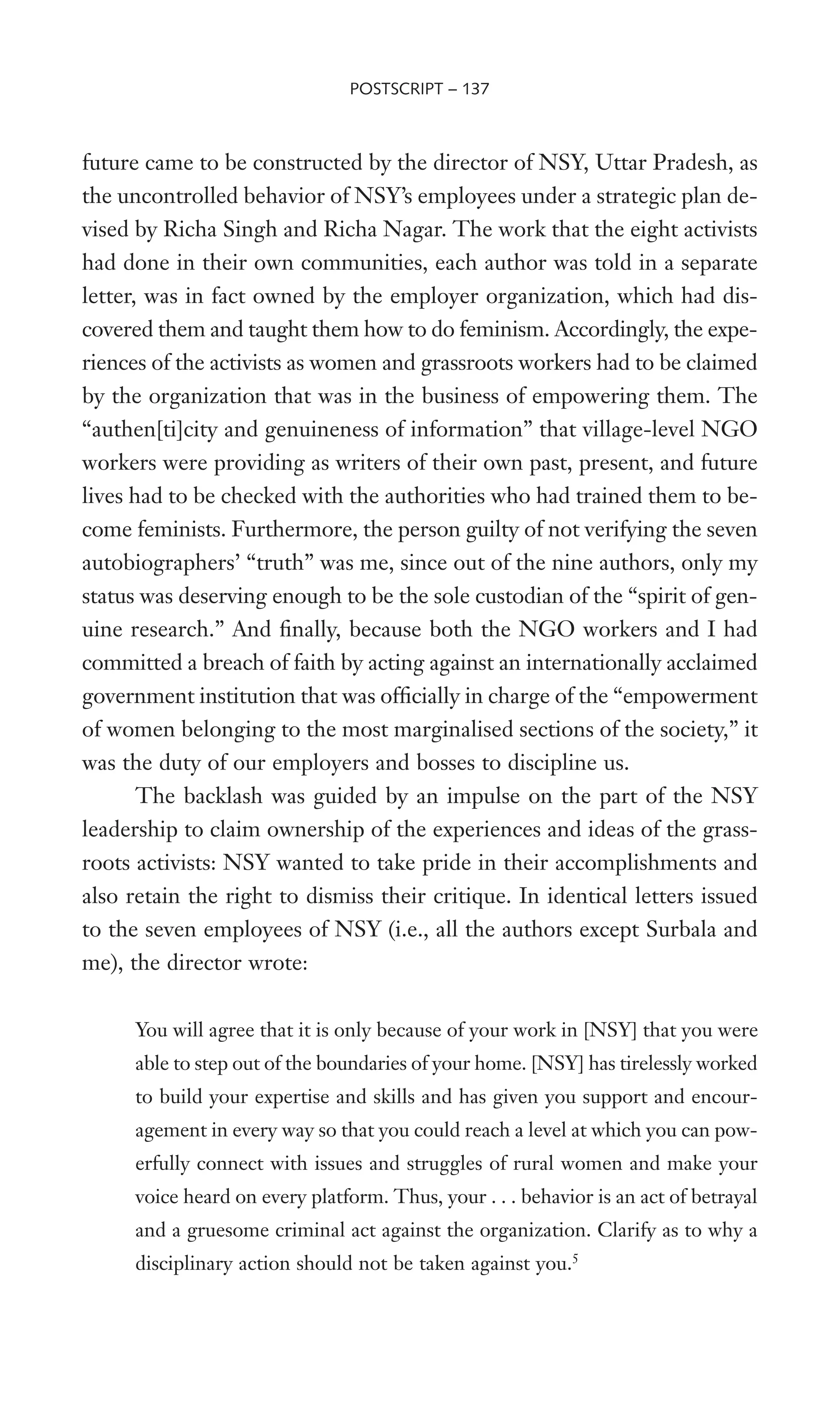 future came to be constructed by the director of NSY, Uttar Pradesh, as
the uncontrolled behavior of NSY’s employees under a strategic plan de-
vised by Richa Singh and Richa Nagar. The work that the eight activists
had done in their own communities, each author was told in a separate
letter, was in fact owned by the employer organization, which had dis-
covered them and taught them how to do feminism. Accordingly, the expe-
riences of the activists as women and grassroots workers had to be claimed
by the organization that was in the business of empowering them. The
“authen[ti]city and genuineness of information” that village-level NGO
workers were providing as writers of their own past, present, and future
lives had to be checked with the authorities who had trained them to be-
come feminists. Furthermore, the person guilty of not verifying the seven
autobiographers’ “truth” was me, since out of the nine authors, only my
status was deserving enough to be the sole custodian of the “spirit of gen-
uine research.” And Wnally, because both the NGO workers and I had
committed a breach of faith by acting against an internationally acclaimed
government institution that was ofWcially in charge of the “empowerment
of women belonging to the most marginalised sections of the society,” it
was the duty of our employers and bosses to discipline us.
The backlash was guided by an impulse on the part of the NSY
leadership to claim ownership of the experiences and ideas of the grass-
roots activists: NSY wanted to take pride in their accomplishments and
also retain the right to dismiss their critique. In identical letters issued
to the seven employees of NSY (i.e., all the authors except Surbala and
me), the director wrote:
You will agree that it is only because of your work in [NSY] that you were
able to step out of the boundaries of your home. [NSY] has tirelessly worked
to build your expertise and skills and has given you support and encour-
agement in every way so that you could reach a level at which you can pow-
erfully connect with issues and struggles of rural women and make your
voice heard on every platform. Thus, your . . . behavior is an act of betrayal
and a gruesome criminal act against the organization. Clarify as to why a
disciplinary action should not be taken against you.5
POSTSCRIPT – 137
 