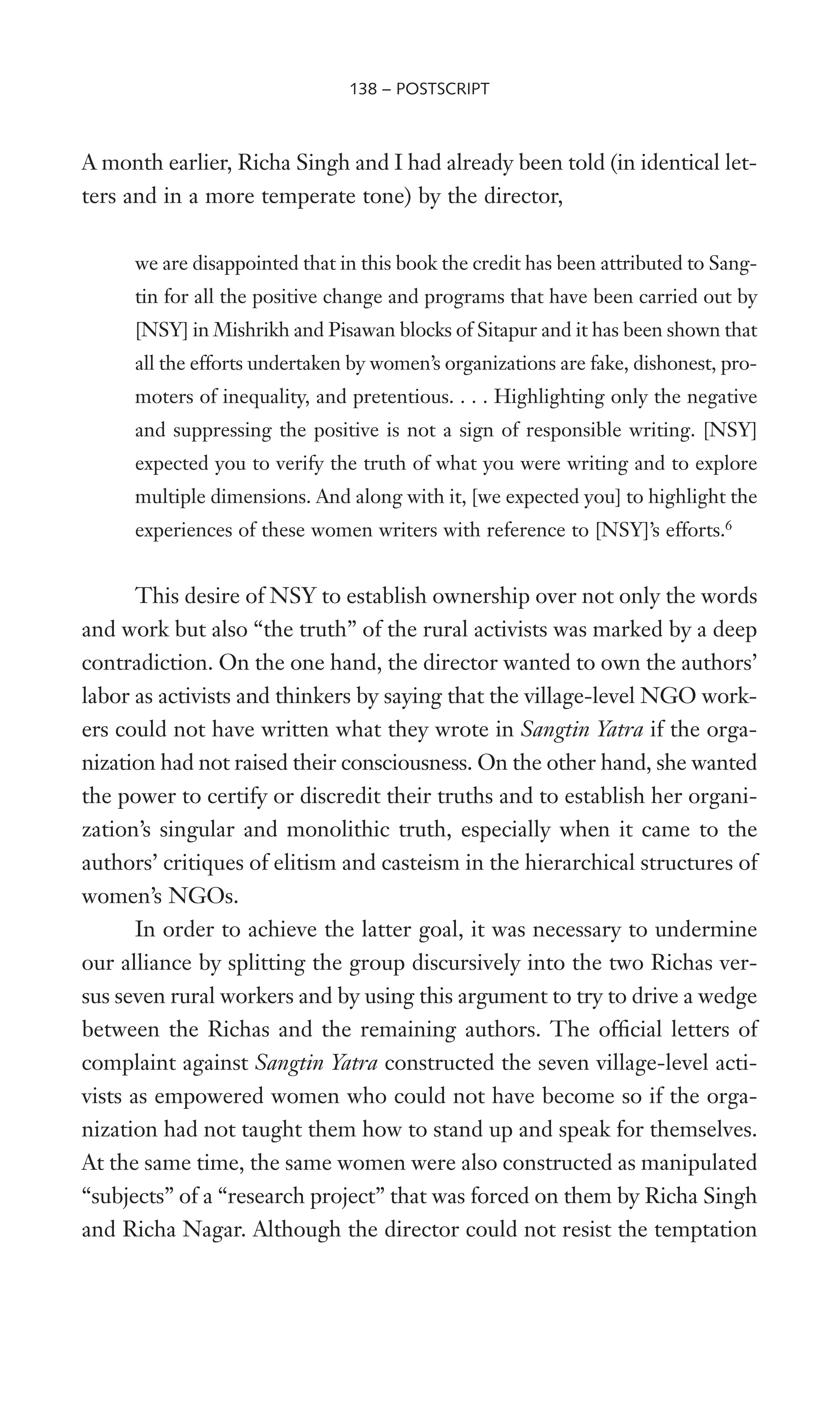 A month earlier, Richa Singh and I had already been told (in identical let-
ters and in a more temperate tone) by the director,
we are disappointed that in this book the credit has been attributed to Sang-
tin for all the positive change and programs that have been carried out by
[NSY] in Mishrikh and Pisawan blocks of Sitapur and it has been shown that
all the efforts undertaken by women’s organizations are fake, dishonest, pro-
moters of inequality, and pretentious. . . . Highlighting only the negative
and suppressing the positive is not a sign of responsible writing. [NSY]
expected you to verify the truth of what you were writing and to explore
multiple dimensions. And along with it, [we expected you] to highlight the
experiences of these women writers with reference to [NSY]’s efforts.6
This desire of NSY to establish ownership over not only the words
and work but also “the truth” of the rural activists was marked by a deep
contradiction. On the one hand, the director wanted to own the authors’
labor as activists and thinkers by saying that the village-level NGO work-
ers could not have written what they wrote in Sangtin Yatra if the orga-
nization had not raised their consciousness. On the other hand, she wanted
the power to certify or discredit their truths and to establish her organi-
zation’s singular and monolithic truth, especially when it came to the
authors’ critiques of elitism and casteism in the hierarchical structures of
women’s NGOs.
In order to achieve the latter goal, it was necessary to undermine
our alliance by splitting the group discursively into the two Richas ver-
sus seven rural workers and by using this argument to try to drive a wedge
between the Richas and the remaining authors. The ofWcial letters of
complaint against Sangtin Yatra constructed the seven village-level acti-
vists as empowered women who could not have become so if the orga-
nization had not taught them how to stand up and speak for themselves.
At the same time, the same women were also constructed as manipulated
“subjects” of a “research project” that was forced on them by Richa Singh
and Richa Nagar. Although the director could not resist the temptation
138 – POSTSCRIPT
 