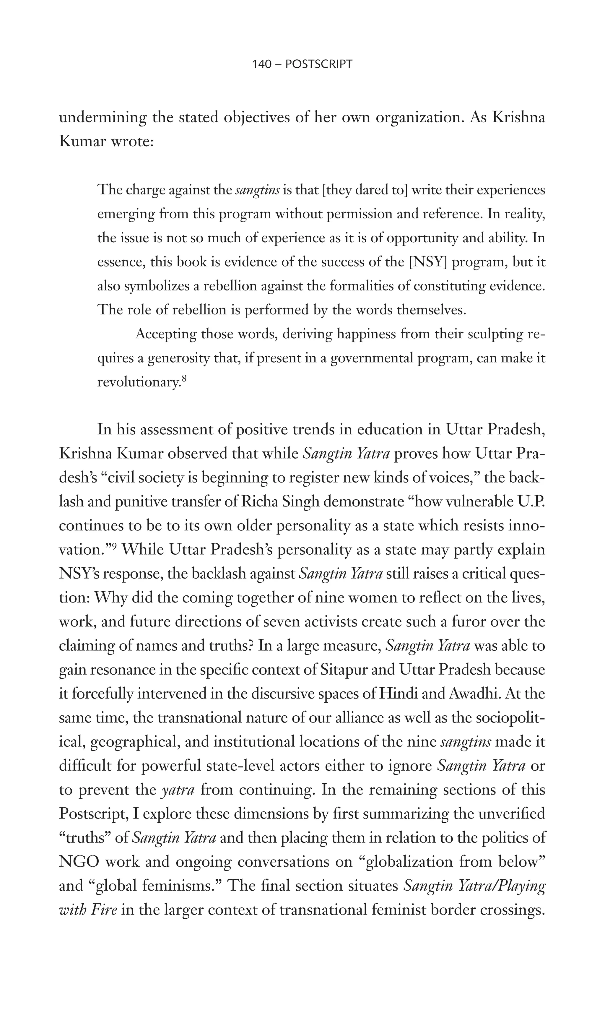 undermining the stated objectives of her own organization. As Krishna
Kumar wrote:
The charge against the sangtins is that [they dared to] write their experiences
emerging from this program without permission and reference. In reality,
the issue is not so much of experience as it is of opportunity and ability. In
essence, this book is evidence of the success of the [NSY] program, but it
also symbolizes a rebellion against the formalities of constituting evidence.
The role of rebellion is performed by the words themselves.
Accepting those words, deriving happiness from their sculpting re-
quires a generosity that, if present in a governmental program, can make it
revolutionary.8
In his assessment of positive trends in education in Uttar Pradesh,
Krishna Kumar observed that while Sangtin Yatra proves how Uttar Pra-
desh’s “civil society is beginning to register new kinds of voices,” the back-
lash and punitive transfer of Richa Singh demonstrate “how vulnerable U.P.
continues to be to its own older personality as a state which resists inno-
vation.”9
While Uttar Pradesh’s personality as a state may partly explain
NSY’s response, the backlash against Sangtin Yatra still raises a critical ques-
tion: Why did the coming together of nine women to reXect on the lives,
work, and future directions of seven activists create such a furor over the
claiming of names and truths? In a large measure, Sangtin Yatra was able to
gain resonance in the speciWc context of Sitapur and Uttar Pradesh because
it forcefully intervened in the discursive spaces of Hindi and Awadhi. At the
same time, the transnational nature of our alliance as well as the sociopolit-
ical, geographical, and institutional locations of the nine sangtins made it
difWcult for powerful state-level actors either to ignore Sangtin Yatra or
to prevent the yatra from continuing. In the remaining sections of this
Postscript, I explore these dimensions by Wrst summarizing the unveriWed
“truths” of Sangtin Yatra and then placing them in relation to the politics of
NGO work and ongoing conversations on “globalization from below”
and “global feminisms.” The Wnal section situates Sangtin Yatra/Playing
with Fire in the larger context of transnational feminist border crossings.
140 – POSTSCRIPT
 