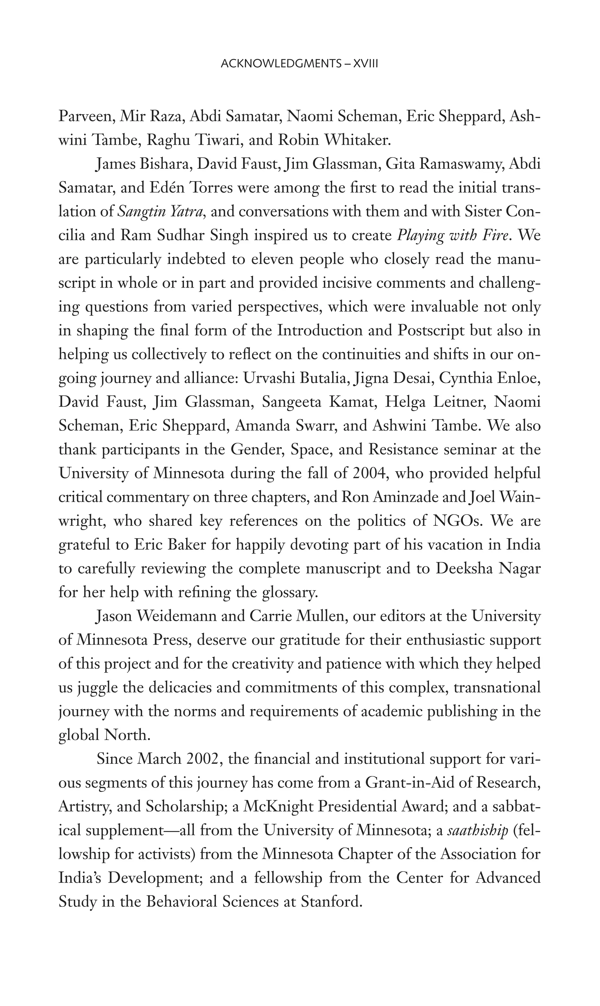 Parveen, Mir Raza, Abdi Samatar, Naomi Scheman, Eric Sheppard, Ash-
wini Tambe, Raghu Tiwari, and Robin Whitaker.
James Bishara, David Faust, Jim Glassman, Gita Ramaswamy, Abdi
Samatar, and Edén Torres were among the Wrst to read the initial trans-
lation of Sangtin Yatra, and conversations with them and with Sister Con-
cilia and Ram Sudhar Singh inspired us to create Playing with Fire. We
are particularly indebted to eleven people who closely read the manu-
script in whole or in part and provided incisive comments and challeng-
ing questions from varied perspectives, which were invaluable not only
in shaping the Wnal form of the Introduction and Postscript but also in
helping us collectively to reXect on the continuities and shifts in our on-
going journey and alliance: Urvashi Butalia, Jigna Desai, Cynthia Enloe,
David Faust, Jim Glassman, Sangeeta Kamat, Helga Leitner, Naomi
Scheman, Eric Sheppard, Amanda Swarr, and Ashwini Tambe. We also
thank participants in the Gender, Space, and Resistance seminar at the
University of Minnesota during the fall of 2004, who provided helpful
critical commentary on three chapters, and Ron Aminzade and Joel Wain-
wright, who shared key references on the politics of NGOs. We are
grateful to Eric Baker for happily devoting part of his vacation in India
to carefully reviewing the complete manuscript and to Deeksha Nagar
for her help with reWning the glossary.
Jason Weidemann and Carrie Mullen, our editors at the University
of Minnesota Press, deserve our gratitude for their enthusiastic support
of this project and for the creativity and patience with which they helped
us juggle the delicacies and commitments of this complex, transnational
journey with the norms and requirements of academic publishing in the
global North.
Since March 2002, the Wnancial and institutional support for vari-
ous segments of this journey has come from a Grant-in-Aid of Research,
Artistry, and Scholarship; a McKnight Presidential Award; and a sabbat-
ical supplement—all from the University of Minnesota; a saathiship (fel-
lowship for activists) from the Minnesota Chapter of the Association for
India’s Development; and a fellowship from the Center for Advanced
Study in the Behavioral Sciences at Stanford.
ACKNOWLEDGMENTS – XVIII
 