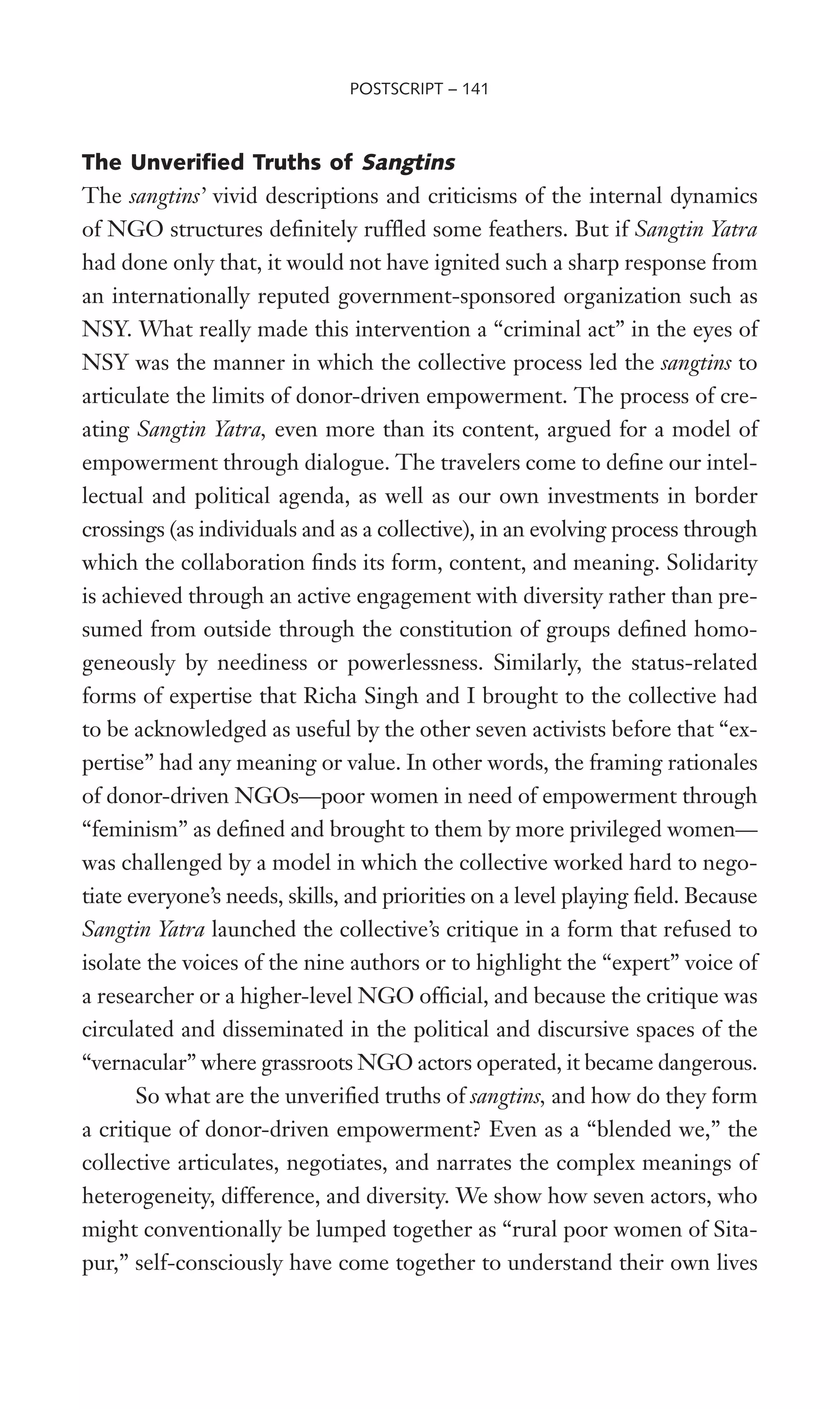 The Unverified Truths of Sangtins
The sangtins’ vivid descriptions and criticisms of the internal dynamics
of NGO structures deWnitely rufXed some feathers. But if Sangtin Yatra
had done only that, it would not have ignited such a sharp response from
an internationally reputed government-sponsored organization such as
NSY. What really made this intervention a “criminal act” in the eyes of
NSY was the manner in which the collective process led the sangtins to
articulate the limits of donor-driven empowerment. The process of cre-
ating Sangtin Yatra, even more than its content, argued for a model of
empowerment through dialogue. The travelers come to deWne our intel-
lectual and political agenda, as well as our own investments in border
crossings (as individuals and as a collective), in an evolving process through
which the collaboration Wnds its form, content, and meaning. Solidarity
is achieved through an active engagement with diversity rather than pre-
sumed from outside through the constitution of groups deWned homo-
geneously by neediness or powerlessness. Similarly, the status-related
forms of expertise that Richa Singh and I brought to the collective had
to be acknowledged as useful by the other seven activists before that “ex-
pertise” had any meaning or value. In other words, the framing rationales
of donor-driven NGOs—poor women in need of empowerment through
“feminism” as deWned and brought to them by more privileged women—
was challenged by a model in which the collective worked hard to nego-
tiate everyone’s needs, skills, and priorities on a level playing Weld. Because
Sangtin Yatra launched the collective’s critique in a form that refused to
isolate the voices of the nine authors or to highlight the “expert” voice of
a researcher or a higher-level NGO ofWcial, and because the critique was
circulated and disseminated in the political and discursive spaces of the
“vernacular” where grassroots NGO actors operated, it became dangerous.
So what are the unveriWed truths of sangtins, and how do they form
a critique of donor-driven empowerment? Even as a “blended we,” the
collective articulates, negotiates, and narrates the complex meanings of
heterogeneity, difference, and diversity. We show how seven actors, who
might conventionally be lumped together as “rural poor women of Sita-
pur,” self-consciously have come together to understand their own lives
POSTSCRIPT – 141
 