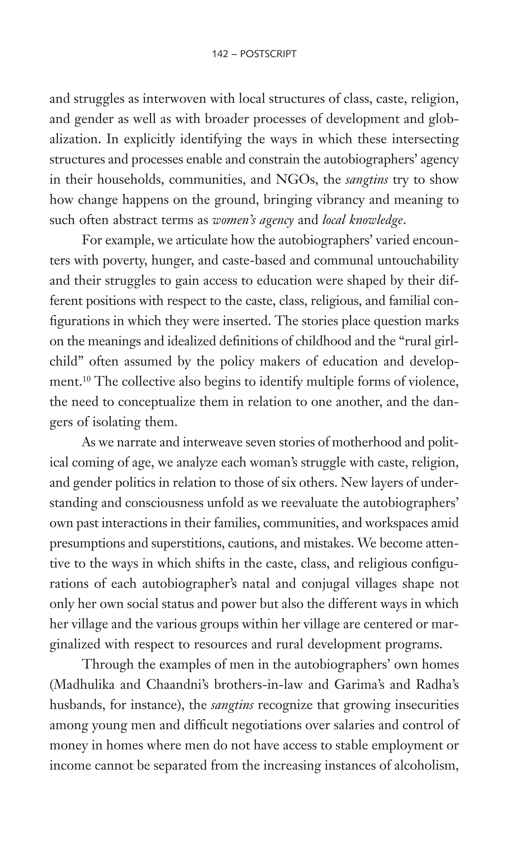 and struggles as interwoven with local structures of class, caste, religion,
and gender as well as with broader processes of development and glob-
alization. In explicitly identifying the ways in which these intersecting
structures and processes enable and constrain the autobiographers’ agency
in their households, communities, and NGOs, the sangtins try to show
how change happens on the ground, bringing vibrancy and meaning to
such often abstract terms as women’s agency and local knowledge.
For example, we articulate how the autobiographers’ varied encoun-
ters with poverty, hunger, and caste-based and communal untouchability
and their struggles to gain access to education were shaped by their dif-
ferent positions with respect to the caste, class, religious, and familial con-
Wgurations in which they were inserted. The stories place question marks
on the meanings and idealized deWnitions of childhood and the “rural girl-
child” often assumed by the policy makers of education and develop-
ment.10
The collective also begins to identify multiple forms of violence,
the need to conceptualize them in relation to one another, and the dan-
gers of isolating them.
As we narrate and interweave seven stories of motherhood and polit-
ical coming of age, we analyze each woman’s struggle with caste, religion,
and gender politics in relation to those of six others. New layers of under-
standing and consciousness unfold as we reevaluate the autobiographers’
own past interactions in their families, communities, and workspaces amid
presumptions and superstitions, cautions, and mistakes. We become atten-
tive to the ways in which shifts in the caste, class, and religious conWgu-
rations of each autobiographer’s natal and conjugal villages shape not
only her own social status and power but also the different ways in which
her village and the various groups within her village are centered or mar-
ginalized with respect to resources and rural development programs.
Through the examples of men in the autobiographers’ own homes
(Madhulika and Chaandni’s brothers-in-law and Garima’s and Radha’s
husbands, for instance), the sangtins recognize that growing insecurities
among young men and difWcult negotiations over salaries and control of
money in homes where men do not have access to stable employment or
income cannot be separated from the increasing instances of alcoholism,
142 – POSTSCRIPT
 