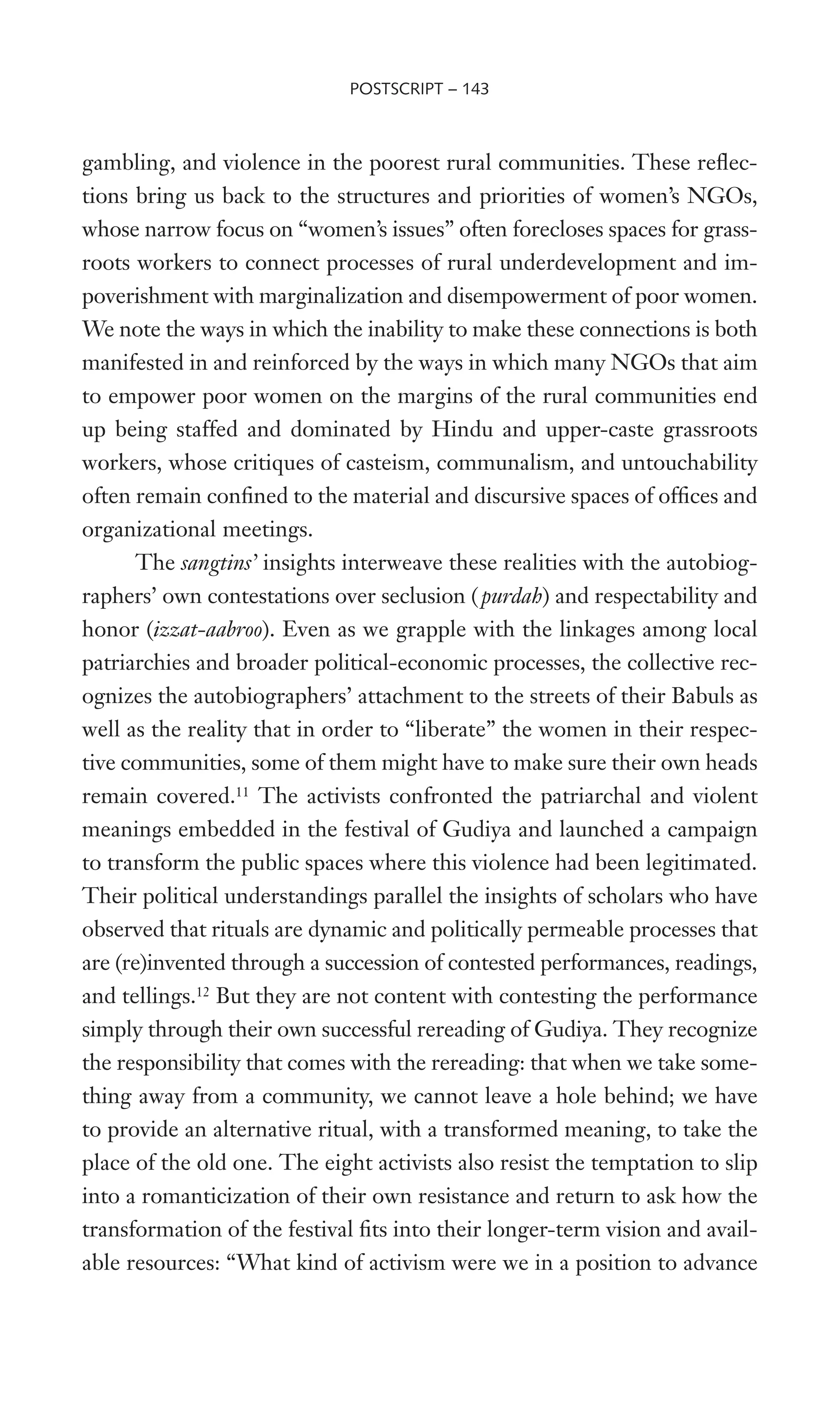 gambling, and violence in the poorest rural communities. These reXec-
tions bring us back to the structures and priorities of women’s NGOs,
whose narrow focus on “women’s issues” often forecloses spaces for grass-
roots workers to connect processes of rural underdevelopment and im-
poverishment with marginalization and disempowerment of poor women.
We note the ways in which the inability to make these connections is both
manifested in and reinforced by the ways in which many NGOs that aim
to empower poor women on the margins of the rural communities end
up being staffed and dominated by Hindu and upper-caste grassroots
workers, whose critiques of casteism, communalism, and untouchability
often remain conWned to the material and discursive spaces of ofWces and
organizational meetings.
The sangtins’ insights interweave these realities with the autobiog-
raphers’ own contestations over seclusion (purdah) and respectability and
honor (izzat-aabroo). Even as we grapple with the linkages among local
patriarchies and broader political-economic processes, the collective rec-
ognizes the autobiographers’ attachment to the streets of their Babuls as
well as the reality that in order to “liberate” the women in their respec-
tive communities, some of them might have to make sure their own heads
remain covered.11
The activists confronted the patriarchal and violent
meanings embedded in the festival of Gudiya and launched a campaign
to transform the public spaces where this violence had been legitimated.
Their political understandings parallel the insights of scholars who have
observed that rituals are dynamic and politically permeable processes that
are (re)invented through a succession of contested performances, readings,
and tellings.12
But they are not content with contesting the performance
simply through their own successful rereading of Gudiya. They recognize
the responsibility that comes with the rereading: that when we take some-
thing away from a community, we cannot leave a hole behind; we have
to provide an alternative ritual, with a transformed meaning, to take the
place of the old one. The eight activists also resist the temptation to slip
into a romanticization of their own resistance and return to ask how the
transformation of the festival Wts into their longer-term vision and avail-
able resources: “What kind of activism were we in a position to advance
POSTSCRIPT – 143
 
