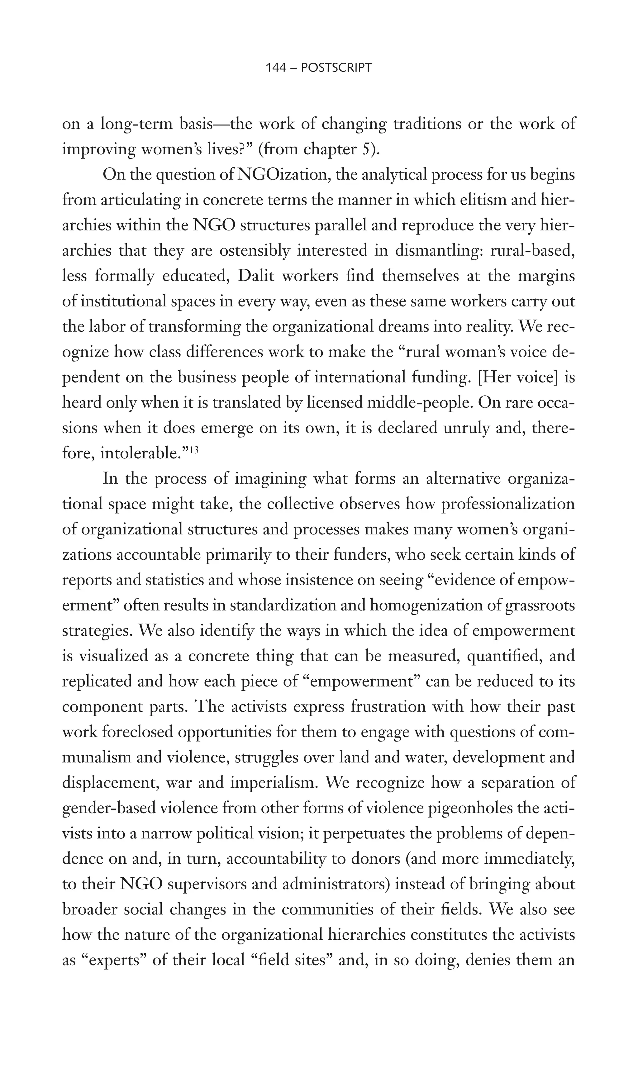 on a long-term basis—the work of changing traditions or the work of
improving women’s lives?” (from chapter 5).
On the question of NGOization, the analytical process for us begins
from articulating in concrete terms the manner in which elitism and hier-
archies within the NGO structures parallel and reproduce the very hier-
archies that they are ostensibly interested in dismantling: rural-based,
less formally educated, Dalit workers Wnd themselves at the margins
of institutional spaces in every way, even as these same workers carry out
the labor of transforming the organizational dreams into reality. We rec-
ognize how class differences work to make the “rural woman’s voice de-
pendent on the business people of international funding. [Her voice] is
heard only when it is translated by licensed middle-people. On rare occa-
sions when it does emerge on its own, it is declared unruly and, there-
fore, intolerable.”13
In the process of imagining what forms an alternative organiza-
tional space might take, the collective observes how professionalization
of organizational structures and processes makes many women’s organi-
zations accountable primarily to their funders, who seek certain kinds of
reports and statistics and whose insistence on seeing “evidence of empow-
erment” often results in standardization and homogenization of grassroots
strategies. We also identify the ways in which the idea of empowerment
is visualized as a concrete thing that can be measured, quantiWed, and
replicated and how each piece of “empowerment” can be reduced to its
component parts. The activists express frustration with how their past
work foreclosed opportunities for them to engage with questions of com-
munalism and violence, struggles over land and water, development and
displacement, war and imperialism. We recognize how a separation of
gender-based violence from other forms of violence pigeonholes the acti-
vists into a narrow political vision; it perpetuates the problems of depen-
dence on and, in turn, accountability to donors (and more immediately,
to their NGO supervisors and administrators) instead of bringing about
broader social changes in the communities of their Welds. We also see
how the nature of the organizational hierarchies constitutes the activists
as “experts” of their local “Weld sites” and, in so doing, denies them an
144 – POSTSCRIPT
 