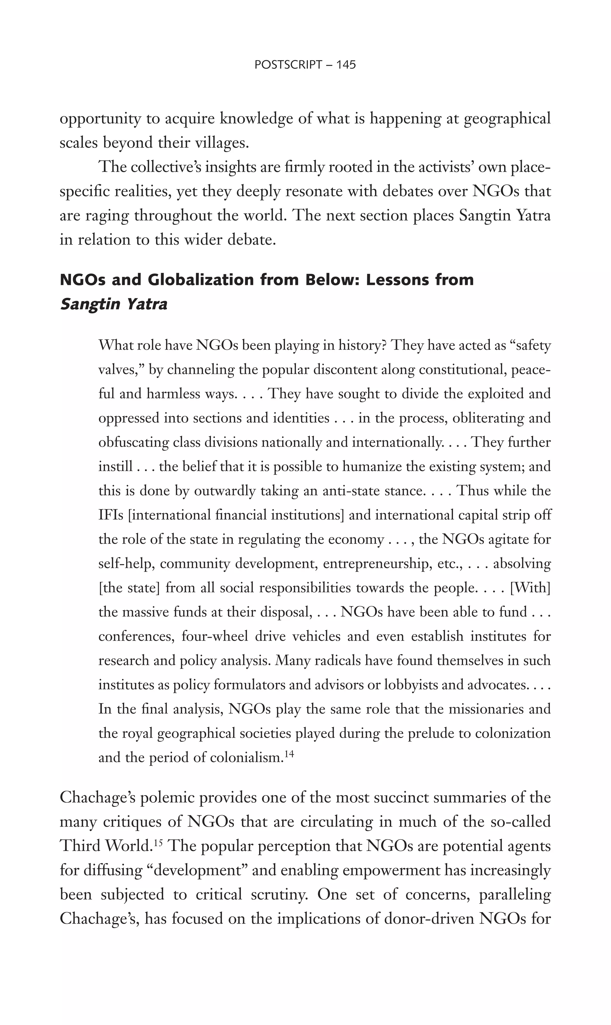 opportunity to acquire knowledge of what is happening at geographical
scales beyond their villages.
The collective’s insights are Wrmly rooted in the activists’ own place-
speciWc realities, yet they deeply resonate with debates over NGOs that
are raging throughout the world. The next section places Sangtin Yatra
in relation to this wider debate.
NGOs and Globalization from Below: Lessons from
Sangtin Yatra
What role have NGOs been playing in history? They have acted as “safety
valves,” by channeling the popular discontent along constitutional, peace-
ful and harmless ways. . . . They have sought to divide the exploited and
oppressed into sections and identities . . . in the process, obliterating and
obfuscating class divisions nationally and internationally. . . . They further
instill . . . the belief that it is possible to humanize the existing system; and
this is done by outwardly taking an anti-state stance. . . . Thus while the
IFIs [international Wnancial institutions] and international capital strip off
the role of the state in regulating the economy . . . , the NGOs agitate for
self-help, community development, entrepreneurship, etc., . . . absolving
[the state] from all social responsibilities towards the people. . . . [With]
the massive funds at their disposal, . . . NGOs have been able to fund . . .
conferences, four-wheel drive vehicles and even establish institutes for
research and policy analysis. Many radicals have found themselves in such
institutes as policy formulators and advisors or lobbyists and advocates. . . .
In the Wnal analysis, NGOs play the same role that the missionaries and
the royal geographical societies played during the prelude to colonization
and the period of colonialism.14
Chachage’s polemic provides one of the most succinct summaries of the
many critiques of NGOs that are circulating in much of the so-called
Third World.15
The popular perception that NGOs are potential agents
for diffusing “development” and enabling empowerment has increasingly
been subjected to critical scrutiny. One set of concerns, paralleling
Chachage’s, has focused on the implications of donor-driven NGOs for
POSTSCRIPT – 145
 