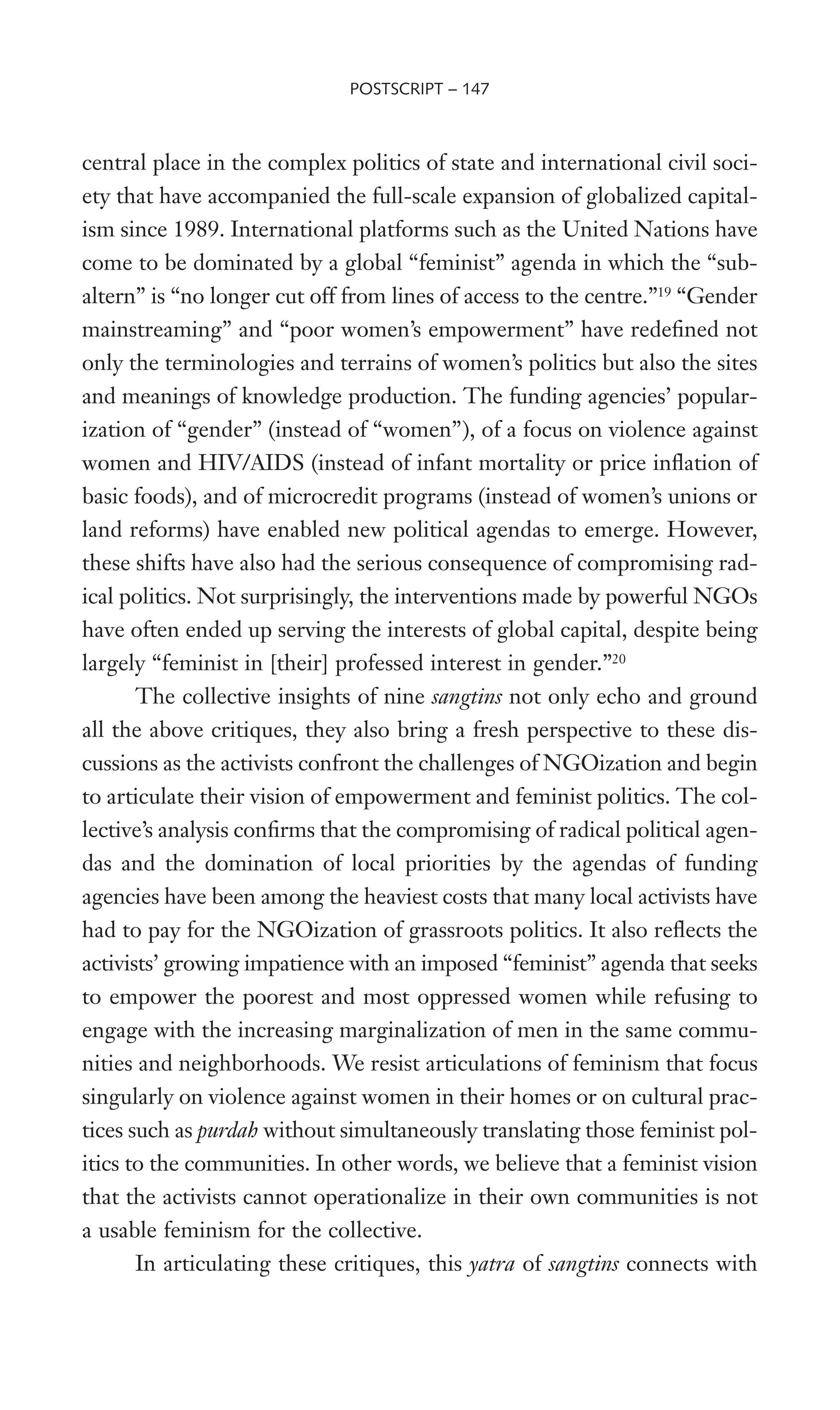 central place in the complex politics of state and international civil soci-
ety that have accompanied the full-scale expansion of globalized capital-
ism since 1989. International platforms such as the United Nations have
come to be dominated by a global “feminist” agenda in which the “sub-
altern” is “no longer cut off from lines of access to the centre.”19
“Gender
mainstreaming” and “poor women’s empowerment” have redeWned not
only the terminologies and terrains of women’s politics but also the sites
and meanings of knowledge production. The funding agencies’ popular-
ization of “gender” (instead of “women”), of a focus on violence against
women and HIV/AIDS (instead of infant mortality or price inXation of
basic foods), and of microcredit programs (instead of women’s unions or
land reforms) have enabled new political agendas to emerge. However,
these shifts have also had the serious consequence of compromising rad-
ical politics. Not surprisingly, the interventions made by powerful NGOs
have often ended up serving the interests of global capital, despite being
largely “feminist in [their] professed interest in gender.”20
The collective insights of nine sangtins not only echo and ground
all the above critiques, they also bring a fresh perspective to these dis-
cussions as the activists confront the challenges of NGOization and begin
to articulate their vision of empowerment and feminist politics. The col-
lective’s analysis conWrms that the compromising of radical political agen-
das and the domination of local priorities by the agendas of funding
agencies have been among the heaviest costs that many local activists have
had to pay for the NGOization of grassroots politics. It also reXects the
activists’ growing impatience with an imposed “feminist” agenda that seeks
to empower the poorest and most oppressed women while refusing to
engage with the increasing marginalization of men in the same commu-
nities and neighborhoods. We resist articulations of feminism that focus
singularly on violence against women in their homes or on cultural prac-
tices such as purdah without simultaneously translating those feminist pol-
itics to the communities. In other words, we believe that a feminist vision
that the activists cannot operationalize in their own communities is not
a usable feminism for the collective.
In articulating these critiques, this yatra of sangtins connects with
POSTSCRIPT – 147
 