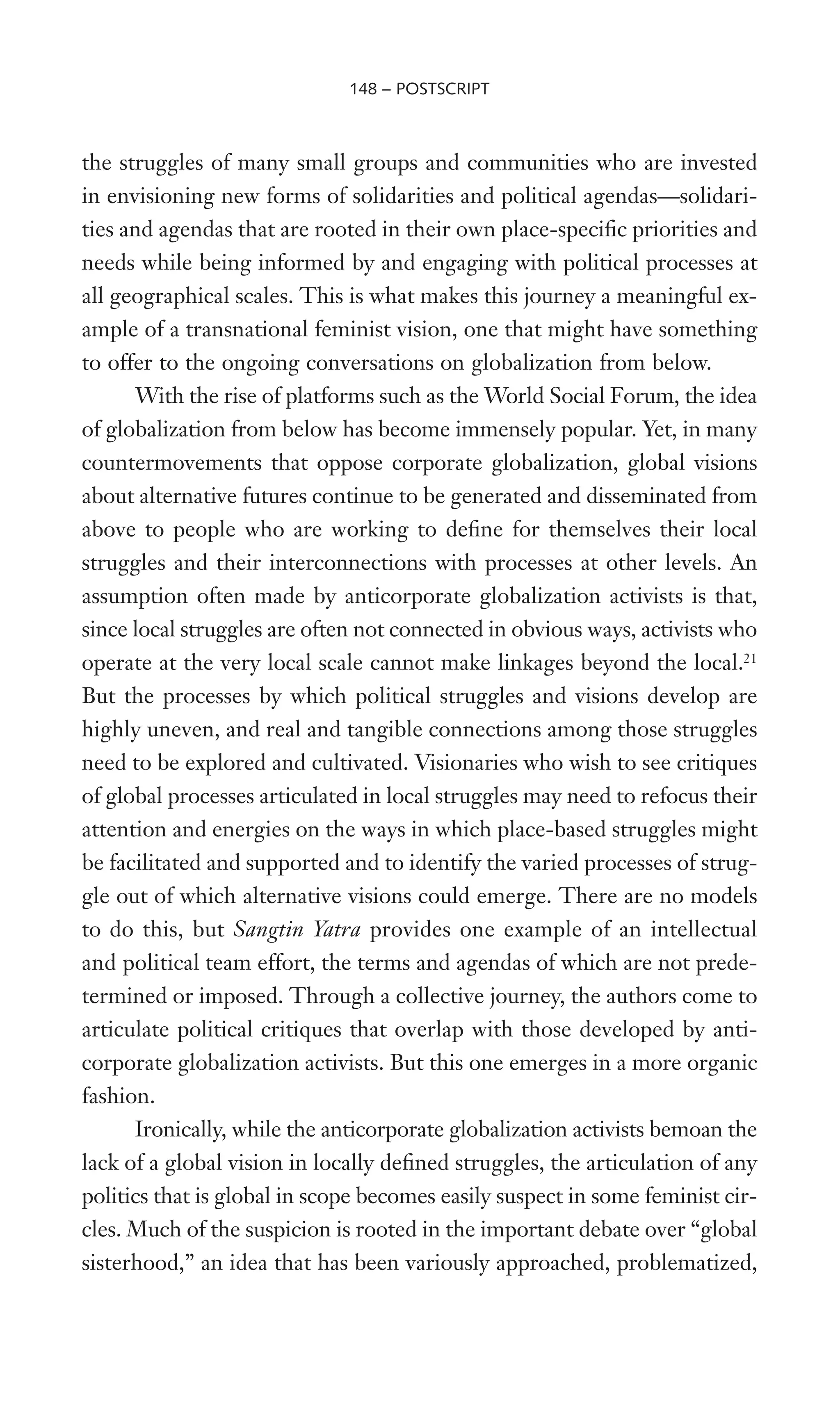 the struggles of many small groups and communities who are invested
in envisioning new forms of solidarities and political agendas—solidari-
ties and agendas that are rooted in their own place-speciWc priorities and
needs while being informed by and engaging with political processes at
all geographical scales. This is what makes this journey a meaningful ex-
ample of a transnational feminist vision, one that might have something
to offer to the ongoing conversations on globalization from below.
With the rise of platforms such as the World Social Forum, the idea
of globalization from below has become immensely popular. Yet, in many
countermovements that oppose corporate globalization, global visions
about alternative futures continue to be generated and disseminated from
above to people who are working to deWne for themselves their local
struggles and their interconnections with processes at other levels. An
assumption often made by anticorporate globalization activists is that,
since local struggles are often not connected in obvious ways, activists who
operate at the very local scale cannot make linkages beyond the local.21
But the processes by which political struggles and visions develop are
highly uneven, and real and tangible connections among those struggles
need to be explored and cultivated. Visionaries who wish to see critiques
of global processes articulated in local struggles may need to refocus their
attention and energies on the ways in which place-based struggles might
be facilitated and supported and to identify the varied processes of strug-
gle out of which alternative visions could emerge. There are no models
to do this, but Sangtin Yatra provides one example of an intellectual
and political team effort, the terms and agendas of which are not prede-
termined or imposed. Through a collective journey, the authors come to
articulate political critiques that overlap with those developed by anti-
corporate globalization activists. But this one emerges in a more organic
fashion.
Ironically, while the anticorporate globalization activists bemoan the
lack of a global vision in locally deWned struggles, the articulation of any
politics that is global in scope becomes easily suspect in some feminist cir-
cles. Much of the suspicion is rooted in the important debate over “global
sisterhood,” an idea that has been variously approached, problematized,
148 – POSTSCRIPT
 