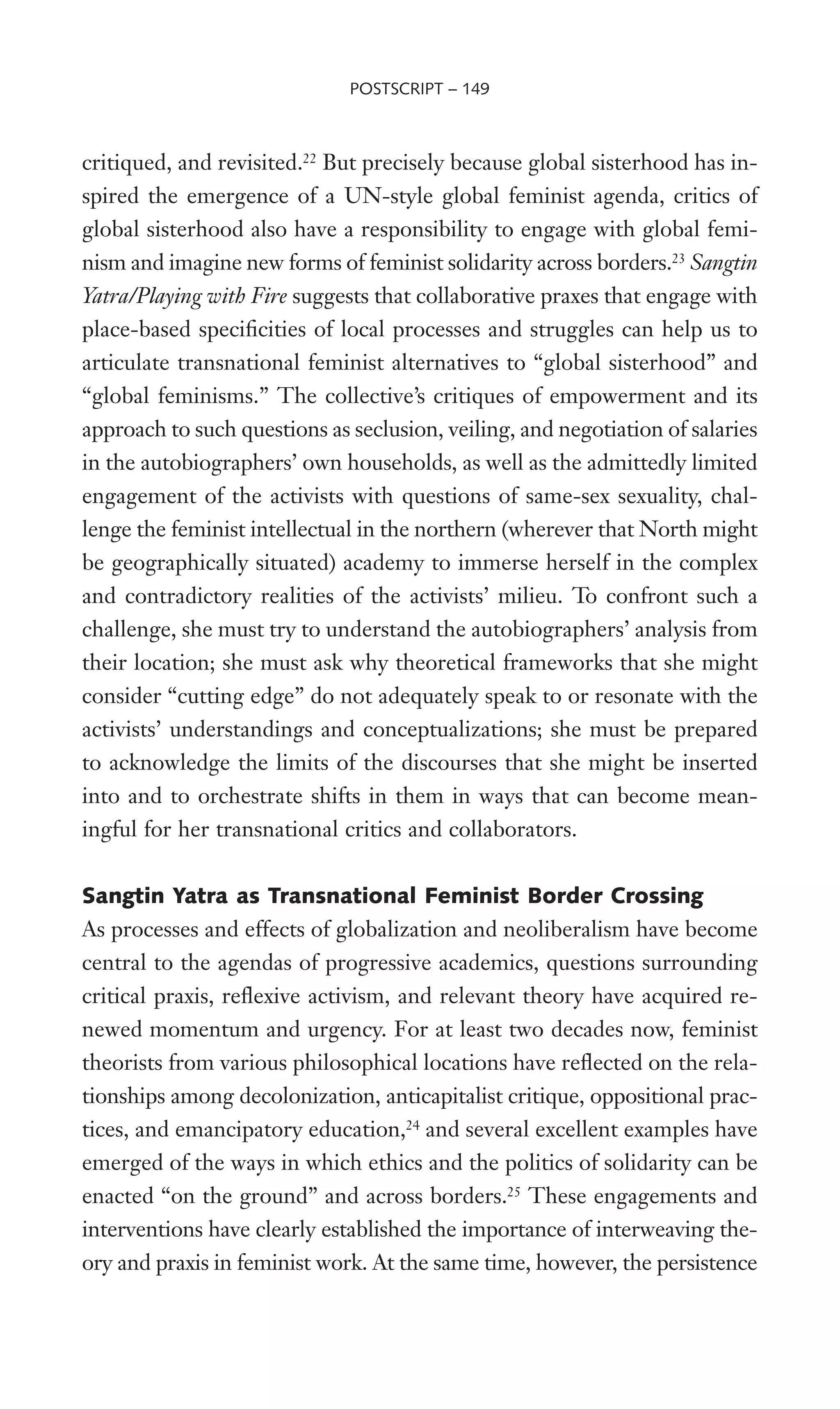 critiqued, and revisited.22
But precisely because global sisterhood has in-
spired the emergence of a UN-style global feminist agenda, critics of
global sisterhood also have a responsibility to engage with global femi-
nism and imagine new forms of feminist solidarity across borders.23
Sangtin
Yatra/Playing with Fire suggests that collaborative praxes that engage with
place-based speciWcities of local processes and struggles can help us to
articulate transnational feminist alternatives to “global sisterhood” and
“global feminisms.” The collective’s critiques of empowerment and its
approach to such questions as seclusion, veiling, and negotiation of salaries
in the autobiographers’ own households, as well as the admittedly limited
engagement of the activists with questions of same-sex sexuality, chal-
lenge the feminist intellectual in the northern (wherever that North might
be geographically situated) academy to immerse herself in the complex
and contradictory realities of the activists’ milieu. To confront such a
challenge, she must try to understand the autobiographers’ analysis from
their location; she must ask why theoretical frameworks that she might
consider “cutting edge” do not adequately speak to or resonate with the
activists’ understandings and conceptualizations; she must be prepared
to acknowledge the limits of the discourses that she might be inserted
into and to orchestrate shifts in them in ways that can become mean-
ingful for her transnational critics and collaborators.
Sangtin Yatra as Transnational Feminist Border Crossing
As processes and effects of globalization and neoliberalism have become
central to the agendas of progressive academics, questions surrounding
critical praxis, reXexive activism, and relevant theory have acquired re-
newed momentum and urgency. For at least two decades now, feminist
theorists from various philosophical locations have reXected on the rela-
tionships among decolonization, anticapitalist critique, oppositional prac-
tices, and emancipatory education,24
and several excellent examples have
emerged of the ways in which ethics and the politics of solidarity can be
enacted “on the ground” and across borders.25
These engagements and
interventions have clearly established the importance of interweaving the-
ory and praxis in feminist work. At the same time, however, the persistence
POSTSCRIPT – 149
 